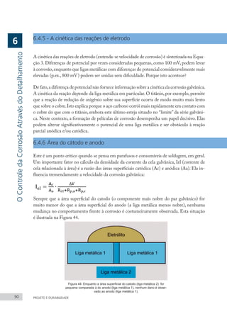 90 PROJETO E DURABILIDADE
6.4.5 - A cinética das reações de eletrodo
A cinética das reações de eletrodo (entenda-se velocidade de corrosão) é sintetizada na Equa-
ção 3. Diferenças de potencial por vezes consideradas pequenas, como 100 mV, podem levar
à corrosão,enquanto que ligas metálicas com diferenças de potencial consideravelmente mais
elevadas (p.ex., 800 mV) podem ser unidas sem dificuldade. Porque isto acontece?
De fato,a diferença de potencial não fornece informação sobre a cinética da corrosão galvânica.
A cinética da reação depende da liga metálica em particular. O titânio, por exemplo, permite
que a reação de redução de oxigênio sobre sua superfície ocorra de modo muito mais lento
que sobre o cobre.Isto explica porque o aço carbono corrói mais rapidamente em contato com
o cobre do que com o titânio, embora este último esteja situado no “limite” da série galvâni-
ca. Neste contexto, a formação de películas de corrosão desempenha um papel decisivo. Elas
podem alterar significativamente o potencial de uma liga metálica e ser obstáculo à reação
parcial anódica e/ou catódica.
6.4.6	Área do cátodo e anodo
Este é um ponto crítico quando se pensa em parafusos e consumíveis de soldagem, em geral.
Um importante fator no cálculo da densidade da corrente da cela galvânica, Iel (corrente de
cela relacionada à área) é a razão das áreas superficiais catódica (Ac) e anódica (Aa). Ela in-
fluencia tremendamente a velocidade da corrosão galvânica:
Sempre que a área superficial do catodo (o componente mais nobre do par galvânico) for
muito menor do que a área superficial do anodo (a liga metálica menos nobre), nenhuma
mudança no comportamento frente à corrosão é costumeiramente observada. Esta situação
é ilustrada na Figura 44.
Figura 44: Enquanto a área superficial do catodo (liga metálica 2) for
pequena comparada à do anodo (liga metálica 1), nenhum dano é obser-
vado ao anodo (liga metálica 1).
O
Controle
da
Corrosão
Através
do
Detalhamento
6
 