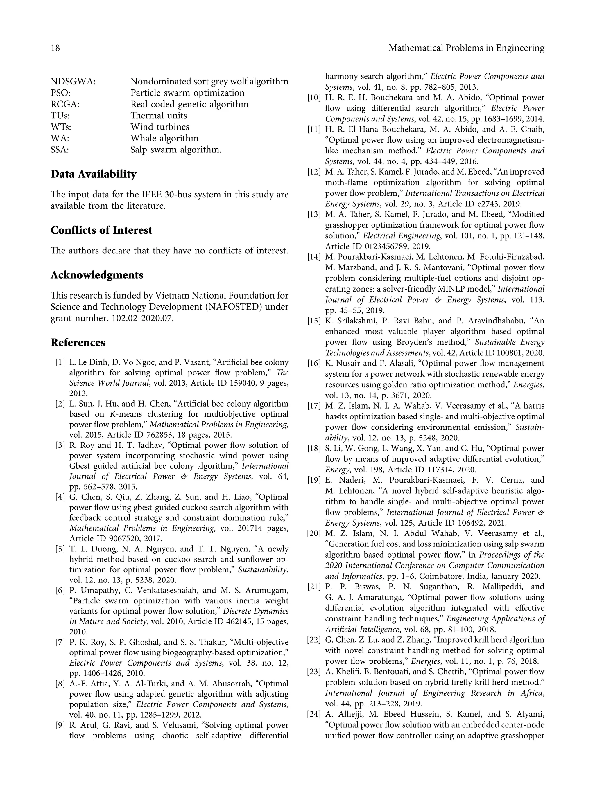 NDSGWA: Nondominated sort grey wolf algorithm
PSO: Particle swarm optimization
RCGA: Real coded genetic algorithm
TUs: Thermal units
WTs: Wind turbines
WA: Whale algorithm
SSA: Salp swarm algorithm.
Data Availability
The input data for the IEEE 30-bus system in this study are
available from the literature.
Conflicts of Interest
The authors declare that they have no conﬂicts of interest.
Acknowledgments
This research is funded by Vietnam National Foundation for
Science and Technology Development (NAFOSTED) under
grant number. 102.02-2020.07.
References
[1] L. Le Dinh, D. Vo Ngoc, and P. Vasant, “Artiﬁcial bee colony
algorithm for solving optimal power ﬂow problem,” The
Science World Journal, vol. 2013, Article ID 159040, 9 pages,
2013.
[2] L. Sun, J. Hu, and H. Chen, “Artiﬁcial bee colony algorithm
based on K-means clustering for multiobjective optimal
power ﬂow problem,” Mathematical Problems in Engineering,
vol. 2015, Article ID 762853, 18 pages, 2015.
[3] R. Roy and H. T. Jadhav, “Optimal power ﬂow solution of
power system incorporating stochastic wind power using
Gbest guided artiﬁcial bee colony algorithm,” International
Journal of Electrical Power & Energy Systems, vol. 64,
pp. 562–578, 2015.
[4] G. Chen, S. Qiu, Z. Zhang, Z. Sun, and H. Liao, “Optimal
power ﬂow using gbest-guided cuckoo search algorithm with
feedback control strategy and constraint domination rule,”
Mathematical Problems in Engineering, vol. 201714 pages,
Article ID 9067520, 2017.
[5] T. L. Duong, N. A. Nguyen, and T. T. Nguyen, “A newly
hybrid method based on cuckoo search and sunﬂower op-
timization for optimal power ﬂow problem,” Sustainability,
vol. 12, no. 13, p. 5238, 2020.
[6] P. Umapathy, C. Venkataseshaiah, and M. S. Arumugam,
“Particle swarm optimization with various inertia weight
variants for optimal power ﬂow solution,” Discrete Dynamics
in Nature and Society, vol. 2010, Article ID 462145, 15 pages,
2010.
[7] P. K. Roy, S. P. Ghoshal, and S. S. Thakur, “Multi-objective
optimal power ﬂow using biogeography-based optimization,”
Electric Power Components and Systems, vol. 38, no. 12,
pp. 1406–1426, 2010.
[8] A.-F. Attia, Y. A. Al-Turki, and A. M. Abusorrah, “Optimal
power ﬂow using adapted genetic algorithm with adjusting
population size,” Electric Power Components and Systems,
vol. 40, no. 11, pp. 1285–1299, 2012.
[9] R. Arul, G. Ravi, and S. Velusami, “Solving optimal power
ﬂow problems using chaotic self-adaptive diﬀerential
harmony search algorithm,” Electric Power Components and
Systems, vol. 41, no. 8, pp. 782–805, 2013.
[10] H. R. E.-H. Bouchekara and M. A. Abido, “Optimal power
ﬂow using diﬀerential search algorithm,” Electric Power
Components and Systems, vol. 42, no. 15, pp. 1683–1699, 2014.
[11] H. R. El-Hana Bouchekara, M. A. Abido, and A. E. Chaib,
“Optimal power ﬂow using an improved electromagnetism-
like mechanism method,” Electric Power Components and
Systems, vol. 44, no. 4, pp. 434–449, 2016.
[12] M. A. Taher, S. Kamel, F. Jurado, and M. Ebeed, “An improved
moth-ﬂame optimization algorithm for solving optimal
power ﬂow problem,” International Transactions on Electrical
Energy Systems, vol. 29, no. 3, Article ID e2743, 2019.
[13] M. A. Taher, S. Kamel, F. Jurado, and M. Ebeed, “Modiﬁed
grasshopper optimization framework for optimal power ﬂow
solution,” Electrical Engineering, vol. 101, no. 1, pp. 121–148,
Article ID 0123456789, 2019.
[14] M. Pourakbari-Kasmaei, M. Lehtonen, M. Fotuhi-Firuzabad,
M. Marzband, and J. R. S. Mantovani, “Optimal power ﬂow
problem considering multiple-fuel options and disjoint op-
erating zones: a solver-friendly MINLP model,” International
Journal of Electrical Power & Energy Systems, vol. 113,
pp. 45–55, 2019.
[15] K. Srilakshmi, P. Ravi Babu, and P. Aravindhababu, “An
enhanced most valuable player algorithm based optimal
power ﬂow using Broyden’s method,” Sustainable Energy
Technologies and Assessments, vol. 42, Article ID 100801, 2020.
[16] K. Nusair and F. Alasali, “Optimal power ﬂow management
system for a power network with stochastic renewable energy
resources using golden ratio optimization method,” Energies,
vol. 13, no. 14, p. 3671, 2020.
[17] M. Z. Islam, N. I. A. Wahab, V. Veerasamy et al., “A harris
hawks optimization based single- and multi-objective optimal
power ﬂow considering environmental emission,” Sustain-
ability, vol. 12, no. 13, p. 5248, 2020.
[18] S. Li, W. Gong, L. Wang, X. Yan, and C. Hu, “Optimal power
ﬂow by means of improved adaptive diﬀerential evolution,”
Energy, vol. 198, Article ID 117314, 2020.
[19] E. Naderi, M. Pourakbari-Kasmaei, F. V. Cerna, and
M. Lehtonen, “A novel hybrid self-adaptive heuristic algo-
rithm to handle single- and multi-objective optimal power
ﬂow problems,” International Journal of Electrical Power &
Energy Systems, vol. 125, Article ID 106492, 2021.
[20] M. Z. Islam, N. I. Abdul Wahab, V. Veerasamy et al.,
“Generation fuel cost and loss minimization using salp swarm
algorithm based optimal power ﬂow,” in Proceedings of the
2020 International Conference on Computer Communication
and Informatics, pp. 1–6, Coimbatore, India, January 2020.
[21] P. P. Biswas, P. N. Suganthan, R. Mallipeddi, and
G. A. J. Amaratunga, “Optimal power ﬂow solutions using
diﬀerential evolution algorithm integrated with eﬀective
constraint handling techniques,” Engineering Applications of
Artiﬁcial Intelligence, vol. 68, pp. 81–100, 2018.
[22] G. Chen, Z. Lu, and Z. Zhang, “Improved krill herd algorithm
with novel constraint handling method for solving optimal
power ﬂow problems,” Energies, vol. 11, no. 1, p. 76, 2018.
[23] A. Kheliﬁ, B. Bentouati, and S. Chettih, “Optimal power ﬂow
problem solution based on hybrid ﬁreﬂy krill herd method,”
International Journal of Engineering Research in Africa,
vol. 44, pp. 213–228, 2019.
[24] A. Alhejji, M. Ebeed Hussein, S. Kamel, and S. Alyami,
“Optimal power ﬂow solution with an embedded center-node
uniﬁed power ﬂow controller using an adaptive grasshopper
18 Mathematical Problems in Engineering
 