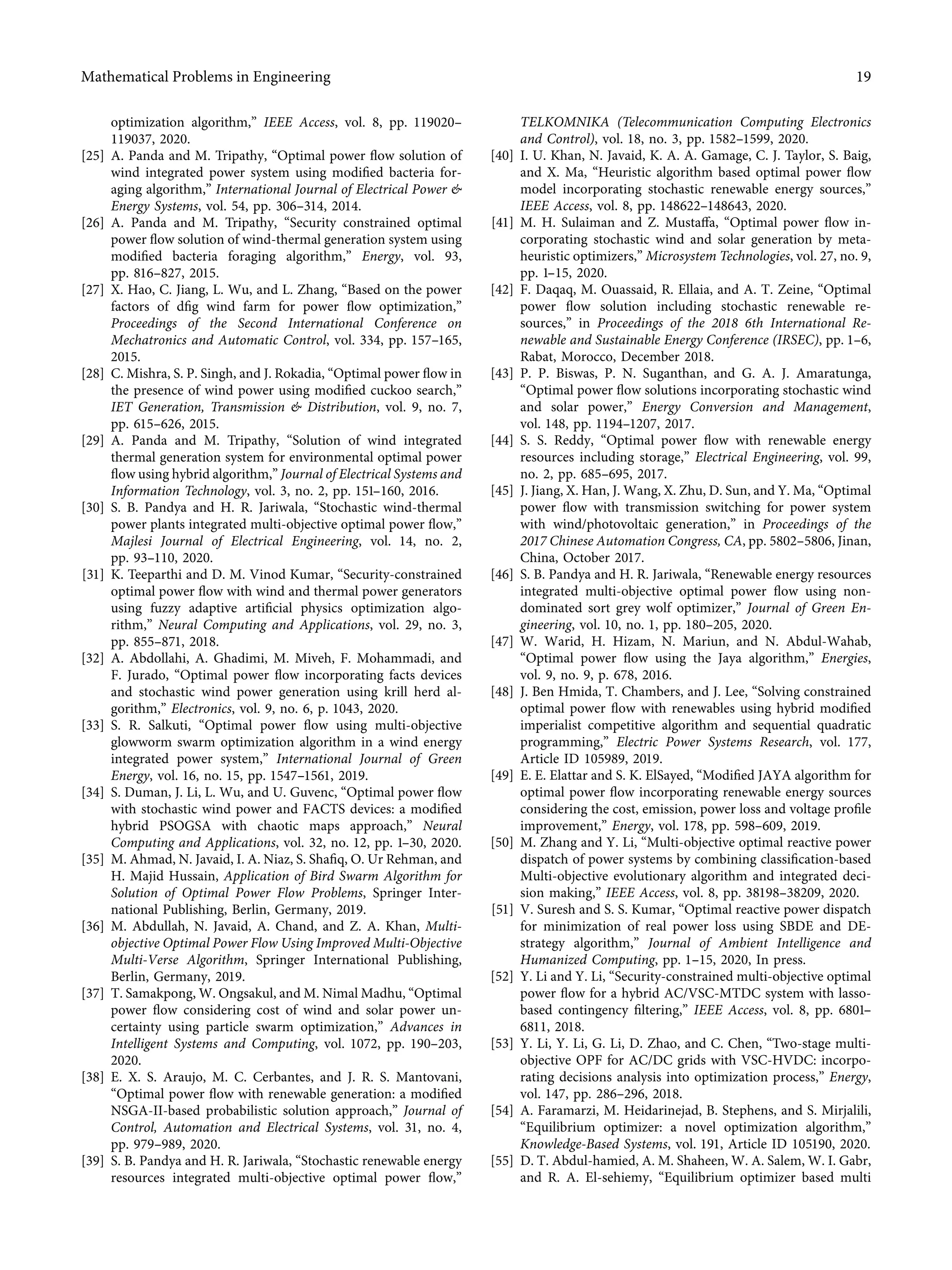 optimization algorithm,” IEEE Access, vol. 8, pp. 119020–
119037, 2020.
[25] A. Panda and M. Tripathy, “Optimal power ﬂow solution of
wind integrated power system using modiﬁed bacteria for-
aging algorithm,” International Journal of Electrical Power &
Energy Systems, vol. 54, pp. 306–314, 2014.
[26] A. Panda and M. Tripathy, “Security constrained optimal
power ﬂow solution of wind-thermal generation system using
modiﬁed bacteria foraging algorithm,” Energy, vol. 93,
pp. 816–827, 2015.
[27] X. Hao, C. Jiang, L. Wu, and L. Zhang, “Based on the power
factors of dﬁg wind farm for power ﬂow optimization,”
Proceedings of the Second International Conference on
Mechatronics and Automatic Control, vol. 334, pp. 157–165,
2015.
[28] C. Mishra, S. P. Singh, and J. Rokadia, “Optimal power ﬂow in
the presence of wind power using modiﬁed cuckoo search,”
IET Generation, Transmission & Distribution, vol. 9, no. 7,
pp. 615–626, 2015.
[29] A. Panda and M. Tripathy, “Solution of wind integrated
thermal generation system for environmental optimal power
ﬂow using hybrid algorithm,” Journal of Electrical Systems and
Information Technology, vol. 3, no. 2, pp. 151–160, 2016.
[30] S. B. Pandya and H. R. Jariwala, “Stochastic wind-thermal
power plants integrated multi-objective optimal power ﬂow,”
Majlesi Journal of Electrical Engineering, vol. 14, no. 2,
pp. 93–110, 2020.
[31] K. Teeparthi and D. M. Vinod Kumar, “Security-constrained
optimal power ﬂow with wind and thermal power generators
using fuzzy adaptive artiﬁcial physics optimization algo-
rithm,” Neural Computing and Applications, vol. 29, no. 3,
pp. 855–871, 2018.
[32] A. Abdollahi, A. Ghadimi, M. Miveh, F. Mohammadi, and
F. Jurado, “Optimal power ﬂow incorporating facts devices
and stochastic wind power generation using krill herd al-
gorithm,” Electronics, vol. 9, no. 6, p. 1043, 2020.
[33] S. R. Salkuti, “Optimal power ﬂow using multi-objective
glowworm swarm optimization algorithm in a wind energy
integrated power system,” International Journal of Green
Energy, vol. 16, no. 15, pp. 1547–1561, 2019.
[34] S. Duman, J. Li, L. Wu, and U. Guvenc, “Optimal power ﬂow
with stochastic wind power and FACTS devices: a modiﬁed
hybrid PSOGSA with chaotic maps approach,” Neural
Computing and Applications, vol. 32, no. 12, pp. 1–30, 2020.
[35] M. Ahmad, N. Javaid, I. A. Niaz, S. Shaﬁq, O. Ur Rehman, and
H. Majid Hussain, Application of Bird Swarm Algorithm for
Solution of Optimal Power Flow Problems, Springer Inter-
national Publishing, Berlin, Germany, 2019.
[36] M. Abdullah, N. Javaid, A. Chand, and Z. A. Khan, Multi-
objective Optimal Power Flow Using Improved Multi-Objective
Multi-Verse Algorithm, Springer International Publishing,
Berlin, Germany, 2019.
[37] T. Samakpong, W. Ongsakul, and M. Nimal Madhu, “Optimal
power ﬂow considering cost of wind and solar power un-
certainty using particle swarm optimization,” Advances in
Intelligent Systems and Computing, vol. 1072, pp. 190–203,
2020.
[38] E. X. S. Araujo, M. C. Cerbantes, and J. R. S. Mantovani,
“Optimal power ﬂow with renewable generation: a modiﬁed
NSGA-II-based probabilistic solution approach,” Journal of
Control, Automation and Electrical Systems, vol. 31, no. 4,
pp. 979–989, 2020.
[39] S. B. Pandya and H. R. Jariwala, “Stochastic renewable energy
resources integrated multi-objective optimal power ﬂow,”
TELKOMNIKA (Telecommunication Computing Electronics
and Control), vol. 18, no. 3, pp. 1582–1599, 2020.
[40] I. U. Khan, N. Javaid, K. A. A. Gamage, C. J. Taylor, S. Baig,
and X. Ma, “Heuristic algorithm based optimal power ﬂow
model incorporating stochastic renewable energy sources,”
IEEE Access, vol. 8, pp. 148622–148643, 2020.
[41] M. H. Sulaiman and Z. Mustaﬀa, “Optimal power ﬂow in-
corporating stochastic wind and solar generation by meta-
heuristic optimizers,” Microsystem Technologies, vol. 27, no. 9,
pp. 1–15, 2020.
[42] F. Daqaq, M. Ouassaid, R. Ellaia, and A. T. Zeine, “Optimal
power ﬂow solution including stochastic renewable re-
sources,” in Proceedings of the 2018 6th International Re-
newable and Sustainable Energy Conference (IRSEC), pp. 1–6,
Rabat, Morocco, December 2018.
[43] P. P. Biswas, P. N. Suganthan, and G. A. J. Amaratunga,
“Optimal power ﬂow solutions incorporating stochastic wind
and solar power,” Energy Conversion and Management,
vol. 148, pp. 1194–1207, 2017.
[44] S. S. Reddy, “Optimal power ﬂow with renewable energy
resources including storage,” Electrical Engineering, vol. 99,
no. 2, pp. 685–695, 2017.
[45] J. Jiang, X. Han, J. Wang, X. Zhu, D. Sun, and Y. Ma, “Optimal
power ﬂow with transmission switching for power system
with wind/photovoltaic generation,” in Proceedings of the
2017 Chinese Automation Congress, CA, pp. 5802–5806, Jinan,
China, October 2017.
[46] S. B. Pandya and H. R. Jariwala, “Renewable energy resources
integrated multi-objective optimal power ﬂow using non-
dominated sort grey wolf optimizer,” Journal of Green En-
gineering, vol. 10, no. 1, pp. 180–205, 2020.
[47] W. Warid, H. Hizam, N. Mariun, and N. Abdul-Wahab,
“Optimal power ﬂow using the Jaya algorithm,” Energies,
vol. 9, no. 9, p. 678, 2016.
[48] J. Ben Hmida, T. Chambers, and J. Lee, “Solving constrained
optimal power ﬂow with renewables using hybrid modiﬁed
imperialist competitive algorithm and sequential quadratic
programming,” Electric Power Systems Research, vol. 177,
Article ID 105989, 2019.
[49] E. E. Elattar and S. K. ElSayed, “Modiﬁed JAYA algorithm for
optimal power ﬂow incorporating renewable energy sources
considering the cost, emission, power loss and voltage proﬁle
improvement,” Energy, vol. 178, pp. 598–609, 2019.
[50] M. Zhang and Y. Li, “Multi-objective optimal reactive power
dispatch of power systems by combining classiﬁcation-based
Multi-objective evolutionary algorithm and integrated deci-
sion making,” IEEE Access, vol. 8, pp. 38198–38209, 2020.
[51] V. Suresh and S. S. Kumar, “Optimal reactive power dispatch
for minimization of real power loss using SBDE and DE-
strategy algorithm,” Journal of Ambient Intelligence and
Humanized Computing, pp. 1–15, 2020, In press.
[52] Y. Li and Y. Li, “Security-constrained multi-objective optimal
power ﬂow for a hybrid AC/VSC-MTDC system with lasso-
based contingency ﬁltering,” IEEE Access, vol. 8, pp. 6801–
6811, 2018.
[53] Y. Li, Y. Li, G. Li, D. Zhao, and C. Chen, “Two-stage multi-
objective OPF for AC/DC grids with VSC-HVDC: incorpo-
rating decisions analysis into optimization process,” Energy,
vol. 147, pp. 286–296, 2018.
[54] A. Faramarzi, M. Heidarinejad, B. Stephens, and S. Mirjalili,
“Equilibrium optimizer: a novel optimization algorithm,”
Knowledge-Based Systems, vol. 191, Article ID 105190, 2020.
[55] D. T. Abdul-hamied, A. M. Shaheen, W. A. Salem, W. I. Gabr,
and R. A. El-sehiemy, “Equilibrium optimizer based multi
Mathematical Problems in Engineering 19
 