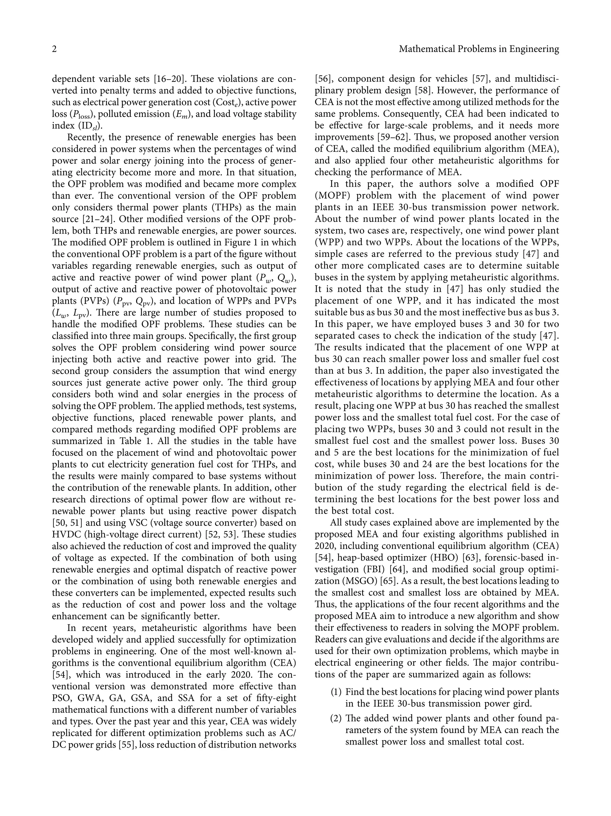 dependent variable sets [16–20]. These violations are con-
verted into penalty terms and added to objective functions,
such as electrical power generation cost (Coste), active power
loss (Ploss), polluted emission (Em), and load voltage stability
index (IDsl).
Recently, the presence of renewable energies has been
considered in power systems when the percentages of wind
power and solar energy joining into the process of gener-
ating electricity become more and more. In that situation,
the OPF problem was modiﬁed and became more complex
than ever. The conventional version of the OPF problem
only considers thermal power plants (THPs) as the main
source [21–24]. Other modiﬁed versions of the OPF prob-
lem, both THPs and renewable energies, are power sources.
The modiﬁed OPF problem is outlined in Figure 1 in which
the conventional OPF problem is a part of the ﬁgure without
variables regarding renewable energies, such as output of
active and reactive power of wind power plant (Pw, Qw),
output of active and reactive power of photovoltaic power
plants (PVPs) (Ppv, Qpv), and location of WPPs and PVPs
(Lw, Lpv). There are large number of studies proposed to
handle the modiﬁed OPF problems. These studies can be
classiﬁed into three main groups. Speciﬁcally, the ﬁrst group
solves the OPF problem considering wind power source
injecting both active and reactive power into grid. The
second group considers the assumption that wind energy
sources just generate active power only. The third group
considers both wind and solar energies in the process of
solving the OPF problem. The applied methods, test systems,
objective functions, placed renewable power plants, and
compared methods regarding modiﬁed OPF problems are
summarized in Table 1. All the studies in the table have
focused on the placement of wind and photovoltaic power
plants to cut electricity generation fuel cost for THPs, and
the results were mainly compared to base systems without
the contribution of the renewable plants. In addition, other
research directions of optimal power ﬂow are without re-
newable power plants but using reactive power dispatch
[50, 51] and using VSC (voltage source converter) based on
HVDC (high-voltage direct current) [52, 53]. These studies
also achieved the reduction of cost and improved the quality
of voltage as expected. If the combination of both using
renewable energies and optimal dispatch of reactive power
or the combination of using both renewable energies and
these converters can be implemented, expected results such
as the reduction of cost and power loss and the voltage
enhancement can be signiﬁcantly better.
In recent years, metaheuristic algorithms have been
developed widely and applied successfully for optimization
problems in engineering. One of the most well-known al-
gorithms is the conventional equilibrium algorithm (CEA)
[54], which was introduced in the early 2020. The con-
ventional version was demonstrated more eﬀective than
PSO, GWA, GA, GSA, and SSA for a set of ﬁfty-eight
mathematical functions with a diﬀerent number of variables
and types. Over the past year and this year, CEA was widely
replicated for diﬀerent optimization problems such as AC/
DC power grids [55], loss reduction of distribution networks
[56], component design for vehicles [57], and multidisci-
plinary problem design [58]. However, the performance of
CEA is not the most eﬀective among utilized methods for the
same problems. Consequently, CEA had been indicated to
be eﬀective for large-scale problems, and it needs more
improvements [59–62]. Thus, we proposed another version
of CEA, called the modiﬁed equilibrium algorithm (MEA),
and also applied four other metaheuristic algorithms for
checking the performance of MEA.
In this paper, the authors solve a modiﬁed OPF
(MOPF) problem with the placement of wind power
plants in an IEEE 30-bus transmission power network.
About the number of wind power plants located in the
system, two cases are, respectively, one wind power plant
(WPP) and two WPPs. About the locations of the WPPs,
simple cases are referred to the previous study [47] and
other more complicated cases are to determine suitable
buses in the system by applying metaheuristic algorithms.
It is noted that the study in [47] has only studied the
placement of one WPP, and it has indicated the most
suitable bus as bus 30 and the most ineﬀective bus as bus 3.
In this paper, we have employed buses 3 and 30 for two
separated cases to check the indication of the study [47].
The results indicated that the placement of one WPP at
bus 30 can reach smaller power loss and smaller fuel cost
than at bus 3. In addition, the paper also investigated the
eﬀectiveness of locations by applying MEA and four other
metaheuristic algorithms to determine the location. As a
result, placing one WPP at bus 30 has reached the smallest
power loss and the smallest total fuel cost. For the case of
placing two WPPs, buses 30 and 3 could not result in the
smallest fuel cost and the smallest power loss. Buses 30
and 5 are the best locations for the minimization of fuel
cost, while buses 30 and 24 are the best locations for the
minimization of power loss. Therefore, the main contri-
bution of the study regarding the electrical ﬁeld is de-
termining the best locations for the best power loss and
the best total cost.
All study cases explained above are implemented by the
proposed MEA and four existing algorithms published in
2020, including conventional equilibrium algorithm (CEA)
[54], heap-based optimizer (HBO) [63], forensic-based in-
vestigation (FBI) [64], and modiﬁed social group optimi-
zation (MSGO) [65]. As a result, the best locations leading to
the smallest cost and smallest loss are obtained by MEA.
Thus, the applications of the four recent algorithms and the
proposed MEA aim to introduce a new algorithm and show
their eﬀectiveness to readers in solving the MOPF problem.
Readers can give evaluations and decide if the algorithms are
used for their own optimization problems, which maybe in
electrical engineering or other ﬁelds. The major contribu-
tions of the paper are summarized again as follows:
(1) Find the best locations for placing wind power plants
in the IEEE 30-bus transmission power gird.
(2) The added wind power plants and other found pa-
rameters of the system found by MEA can reach the
smallest power loss and smallest total cost.
2 Mathematical Problems in Engineering
 