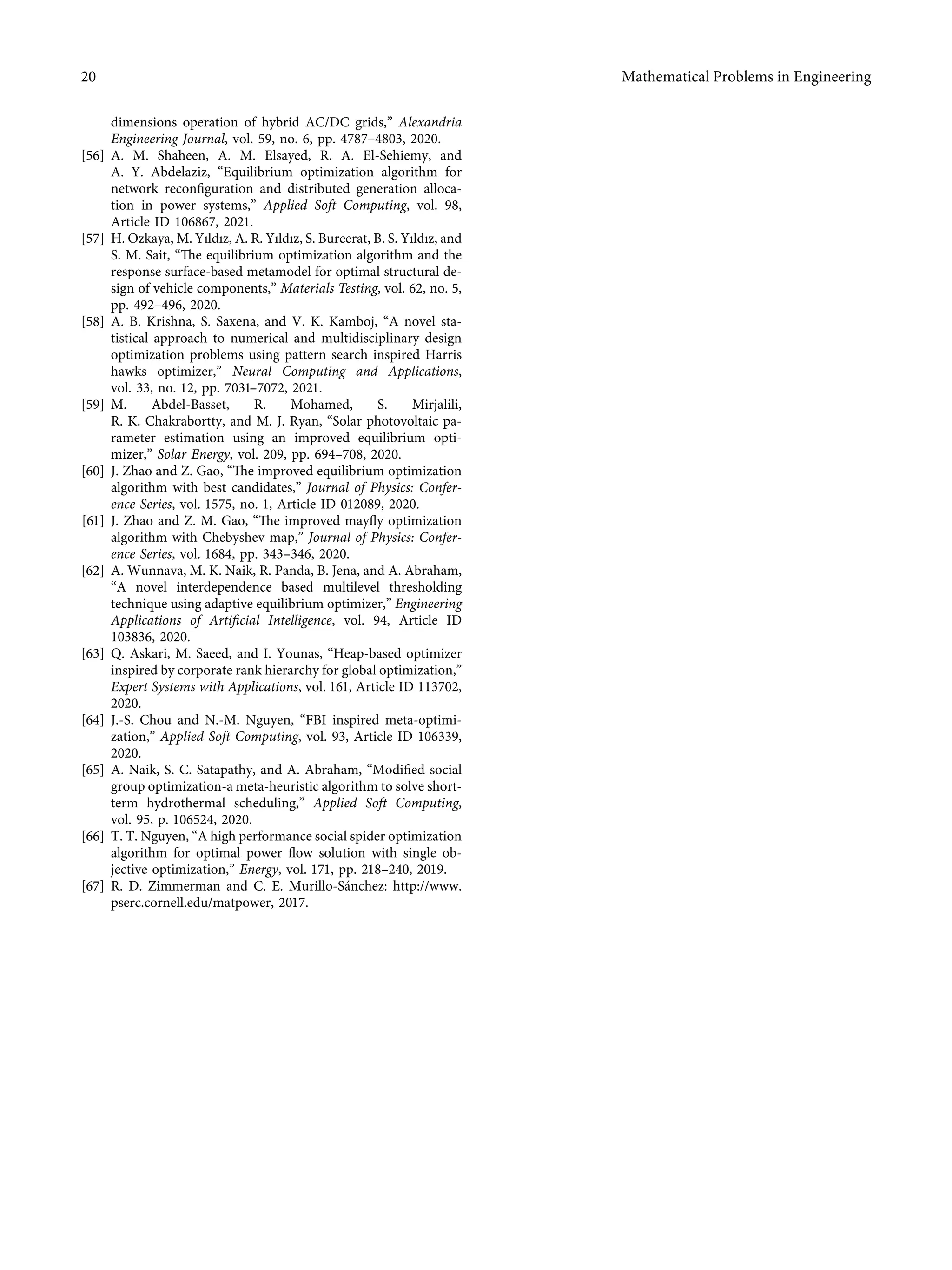 dimensions operation of hybrid AC/DC grids,” Alexandria
Engineering Journal, vol. 59, no. 6, pp. 4787–4803, 2020.
[56] A. M. Shaheen, A. M. Elsayed, R. A. El-Sehiemy, and
A. Y. Abdelaziz, “Equilibrium optimization algorithm for
network reconﬁguration and distributed generation alloca-
tion in power systems,” Applied Soft Computing, vol. 98,
Article ID 106867, 2021.
[57] H. Ozkaya, M. Yıldız, A. R. Yıldız, S. Bureerat, B. S. Yıldız, and
S. M. Sait, “The equilibrium optimization algorithm and the
response surface-based metamodel for optimal structural de-
sign of vehicle components,” Materials Testing, vol. 62, no. 5,
pp. 492–496, 2020.
[58] A. B. Krishna, S. Saxena, and V. K. Kamboj, “A novel sta-
tistical approach to numerical and multidisciplinary design
optimization problems using pattern search inspired Harris
hawks optimizer,” Neural Computing and Applications,
vol. 33, no. 12, pp. 7031–7072, 2021.
[59] M. Abdel-Basset, R. Mohamed, S. Mirjalili,
R. K. Chakrabortty, and M. J. Ryan, “Solar photovoltaic pa-
rameter estimation using an improved equilibrium opti-
mizer,” Solar Energy, vol. 209, pp. 694–708, 2020.
[60] J. Zhao and Z. Gao, “The improved equilibrium optimization
algorithm with best candidates,” Journal of Physics: Confer-
ence Series, vol. 1575, no. 1, Article ID 012089, 2020.
[61] J. Zhao and Z. M. Gao, “The improved mayﬂy optimization
algorithm with Chebyshev map,” Journal of Physics: Confer-
ence Series, vol. 1684, pp. 343–346, 2020.
[62] A. Wunnava, M. K. Naik, R. Panda, B. Jena, and A. Abraham,
“A novel interdependence based multilevel thresholding
technique using adaptive equilibrium optimizer,” Engineering
Applications of Artiﬁcial Intelligence, vol. 94, Article ID
103836, 2020.
[63] Q. Askari, M. Saeed, and I. Younas, “Heap-based optimizer
inspired by corporate rank hierarchy for global optimization,”
Expert Systems with Applications, vol. 161, Article ID 113702,
2020.
[64] J.-S. Chou and N.-M. Nguyen, “FBI inspired meta-optimi-
zation,” Applied Soft Computing, vol. 93, Article ID 106339,
2020.
[65] A. Naik, S. C. Satapathy, and A. Abraham, “Modiﬁed social
group optimization-a meta-heuristic algorithm to solve short-
term hydrothermal scheduling,” Applied Soft Computing,
vol. 95, p. 106524, 2020.
[66] T. T. Nguyen, “A high performance social spider optimization
algorithm for optimal power ﬂow solution with single ob-
jective optimization,” Energy, vol. 171, pp. 218–240, 2019.
[67] R. D. Zimmerman and C. E. Murillo-Sánchez: http://www.
pserc.cornell.edu/matpower, 2017.
20 Mathematical Problems in Engineering
 