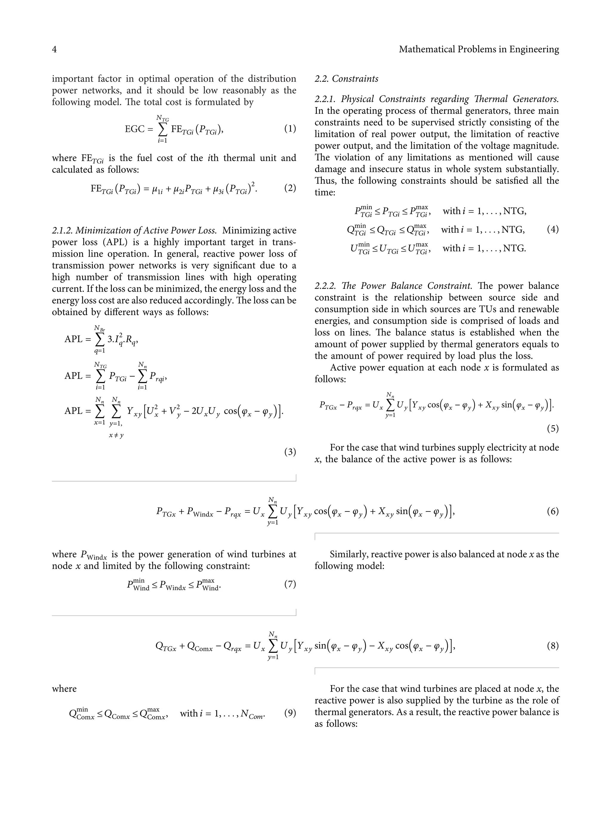 important factor in optimal operation of the distribution
power networks, and it should be low reasonably as the
following model. The total cost is formulated by
EGC � 􏽘
NTG
i�1
FETGi PTGi􏼁, (1)
where FETGi is the fuel cost of the ith thermal unit and
calculated as follows:
FETGi PTGi􏼁 � μ1i + μ2iPTGi + μ3i PTGi􏼁
2
. (2)
2.1.2. Minimization of Active Power Loss. Minimizing active
power loss (APL) is a highly important target in trans-
mission line operation. In general, reactive power loss of
transmission power networks is very signiﬁcant due to a
high number of transmission lines with high operating
current. If the loss can be minimized, the energy loss and the
energy loss cost are also reduced accordingly. The loss can be
obtained by diﬀerent ways as follows:
APL � 􏽘
NBr
q�1
3.I2
q.Rq,
APL � 􏽘
NTG
i�1
PTGi − 􏽘
Nn
i�1
Prqi,
APL � 􏽘
Nn
x�1
􏽘
Nn
y�1,
x ≠ y
Yxy U2
x + V2
y − 2UxUy cos φx − φy
􏼐 􏼑
􏽨 􏽩.
(3)
2.2. Constraints
2.2.1. Physical Constraints regarding Thermal Generators.
In the operating process of thermal generators, three main
constraints need to be supervised strictly consisting of the
limitation of real power output, the limitation of reactive
power output, and the limitation of the voltage magnitude.
The violation of any limitations as mentioned will cause
damage and insecure status in whole system substantially.
Thus, the following constraints should be satisﬁed all the
time:
Pmin
TGi ≤ PTGi ≤ Pmax
TGi , with i � 1, . . . , NTG,
Qmin
TGi ≤ QTGi ≤ Qmax
TGi , with i � 1, . . . , NTG,
Umin
TGi ≤ UTGi ≤ Umax
TGi , with i � 1, . . . , NTG.
(4)
2.2.2. The Power Balance Constraint. The power balance
constraint is the relationship between source side and
consumption side in which sources are TUs and renewable
energies, and consumption side is comprised of loads and
loss on lines. The balance status is established when the
amount of power supplied by thermal generators equals to
the amount of power required by load plus the loss.
Active power equation at each node x is formulated as
follows:
PTGx − Prqx � Ux 􏽘
Nn
y�1
Uy Yxy cos φx − φy
􏼐 􏼑 + Xxy sin φx − φy
􏼐 􏼑
􏽨 􏽩.
(5)
For the case that wind turbines supply electricity at node
x, the balance of the active power is as follows:
PTGx + PWindx − Prqx � Ux 􏽘
Nn
y�1
Uy Yxy cos φx − φy
􏼐 􏼑 + Xxy sin φx − φy
􏼐 􏼑
􏽨 􏽩, (6)
where PWindx is the power generation of wind turbines at
node x and limited by the following constraint:
Pmin
Wind ≤ PWindx ≤ Pmax
Wind. (7)
Similarly, reactive power is also balanced at node x as the
following model:
QTGx + QComx − Qrqx � Ux 􏽘
Nn
y�1
Uy Yxy sin φx − φy
􏼐 􏼑 − Xxy cos φx − φy
􏼐 􏼑
􏽨 􏽩, (8)
where
Qmin
Comx ≤ QComx ≤ Qmax
Comx, with i � 1, . . . , NCom. (9)
For the case that wind turbines are placed at node x, the
reactive power is also supplied by the turbine as the role of
thermal generators. As a result, the reactive power balance is
as follows:
4 Mathematical Problems in Engineering
 