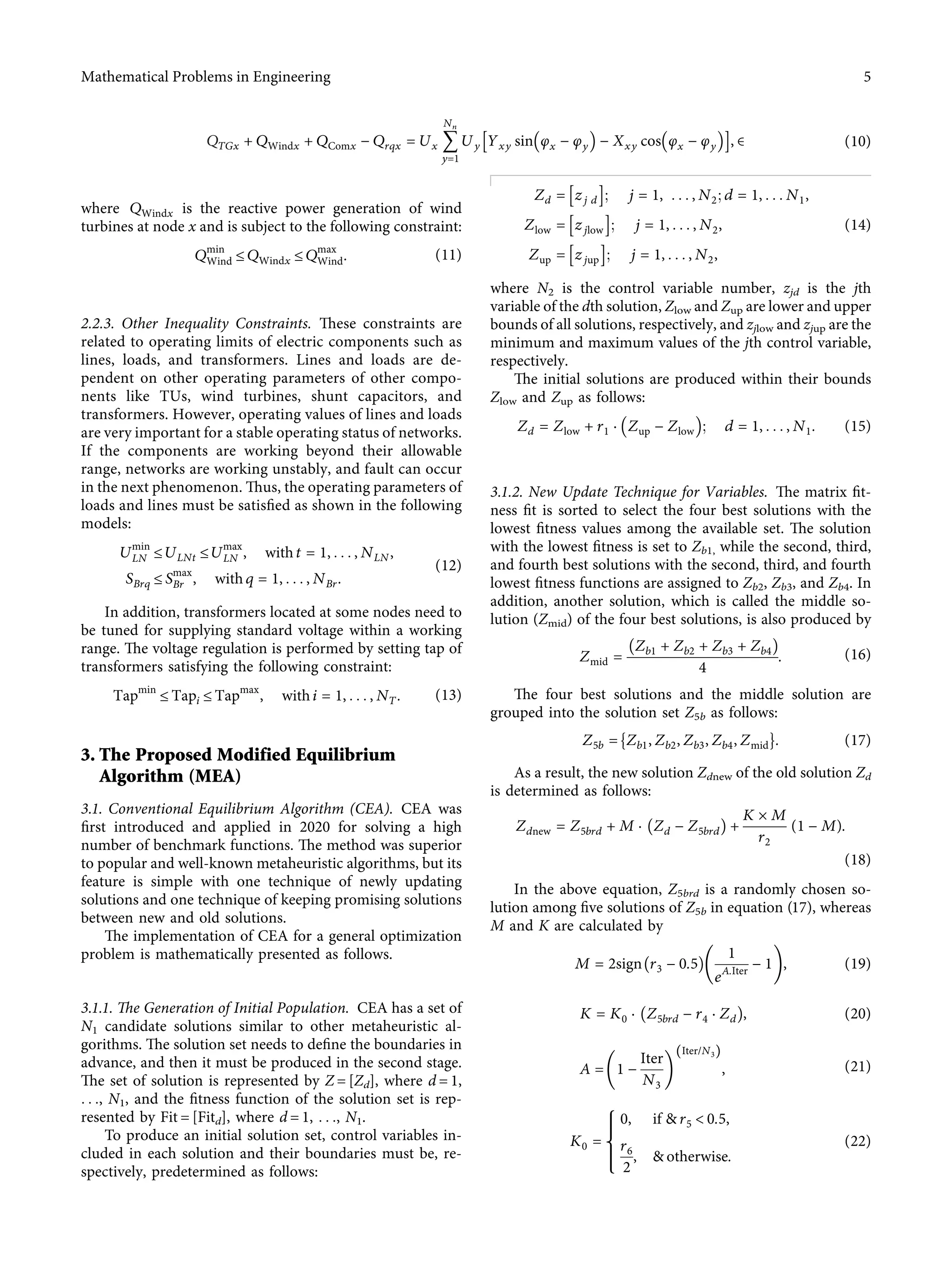QTGx + QWindx + QComx − Qrqx � Ux 􏽘
Nn
y�1
Uy Yxy sin φx − φy
􏼐 􏼑 − Xxy cos φx − φy
􏼐 􏼑
􏽨 􏽩, ∈ (10)
where QWindx is the reactive power generation of wind
turbines at node x and is subject to the following constraint:
Qmin
Wind ≤ QWindx ≤ Qmax
Wind. (11)
2.2.3. Other Inequality Constraints. These constraints are
related to operating limits of electric components such as
lines, loads, and transformers. Lines and loads are de-
pendent on other operating parameters of other compo-
nents like TUs, wind turbines, shunt capacitors, and
transformers. However, operating values of lines and loads
are very important for a stable operating status of networks.
If the components are working beyond their allowable
range, networks are working unstably, and fault can occur
in the next phenomenon. Thus, the operating parameters of
loads and lines must be satisﬁed as shown in the following
models:
Umin
LN ≤ ULNt ≤ Umax
LN , with t � 1, . . . , NLN,
SBrq ≤ Smax
Br , with q � 1, . . . , NBr.
(12)
In addition, transformers located at some nodes need to
be tuned for supplying standard voltage within a working
range. The voltage regulation is performed by setting tap of
transformers satisfying the following constraint:
Tapmin
≤ Tapi ≤ Tapmax
, with i � 1, . . . , NT. (13)
3. The Proposed Modified Equilibrium
Algorithm (MEA)
3.1. Conventional Equilibrium Algorithm (CEA). CEA was
ﬁrst introduced and applied in 2020 for solving a high
number of benchmark functions. The method was superior
to popular and well-known metaheuristic algorithms, but its
feature is simple with one technique of newly updating
solutions and one technique of keeping promising solutions
between new and old solutions.
The implementation of CEA for a general optimization
problem is mathematically presented as follows.
3.1.1. The Generation of Initial Population. CEA has a set of
N1 candidate solutions similar to other metaheuristic al-
gorithms. The solution set needs to deﬁne the boundaries in
advance, and then it must be produced in the second stage.
The set of solution is represented by Z � [Zd], where d � 1,
. . ., N1, and the ﬁtness function of the solution set is rep-
resented by Fit � [Fitd], where d � 1, . . ., N1.
To produce an initial solution set, control variables in-
cluded in each solution and their boundaries must be, re-
spectively, predetermined as follows:
Zd � zj d
􏽨 􏽩; j � 1, . . . , N2; d � 1, . . . N1,
Zlow � zjlow
􏽨 􏽩; j � 1, . . . , N2,
Zup � zjup
􏽨 􏽩; j � 1, . . . , N2,
(14)
where N2 is the control variable number, zjd is the jth
variable of the dth solution, Zlow and Zup are lower and upper
bounds of all solutions, respectively, and zjlow and zjup are the
minimum and maximum values of the jth control variable,
respectively.
The initial solutions are produced within their bounds
Zlow and Zup as follows:
Zd � Zlow + r1 · Zup − Zlow
􏼐 􏼑; d � 1, . . . , N1. (15)
3.1.2. New Update Technique for Variables. The matrix ﬁt-
ness ﬁt is sorted to select the four best solutions with the
lowest ﬁtness values among the available set. The solution
with the lowest ﬁtness is set to Zb1, while the second, third,
and fourth best solutions with the second, third, and fourth
lowest ﬁtness functions are assigned to Zb2, Zb3, and Zb4. In
addition, another solution, which is called the middle so-
lution (Zmid) of the four best solutions, is also produced by
Zmid �
Zb1 + Zb2 + Zb3 + Zb4􏼁
4
. (16)
The four best solutions and the middle solution are
grouped into the solution set Z5b as follows:
Z5b � Zb1, Zb2, Zb3, Zb4, Zmid
􏼈 􏼉. (17)
As a result, the new solution Zdnew of the old solution Zd
is determined as follows:
Zdnew � Z5brd + M · Zd − Z5brd􏼁 +
K × M
r2
(1 − M).
(18)
In the above equation, Z5brd is a randomly chosen so-
lution among ﬁve solutions of Z5b in equation (17), whereas
M and K are calculated by
M � 2sign r3 − 0.5􏼁
1
eA.Iter
− 1
􏼠 􏼡, (19)
K � K0 · Z5brd − r4 · Zd􏼁, (20)
A � 1 −
Iter
N3
􏼠 􏼡
Iter/N3
( )
, (21)
K0 �
0, if & r5 < 0.5,
r6
2
, & otherwise.
⎧
⎪
⎪
⎨
⎪
⎪
⎩
(22)
Mathematical Problems in Engineering 5
 