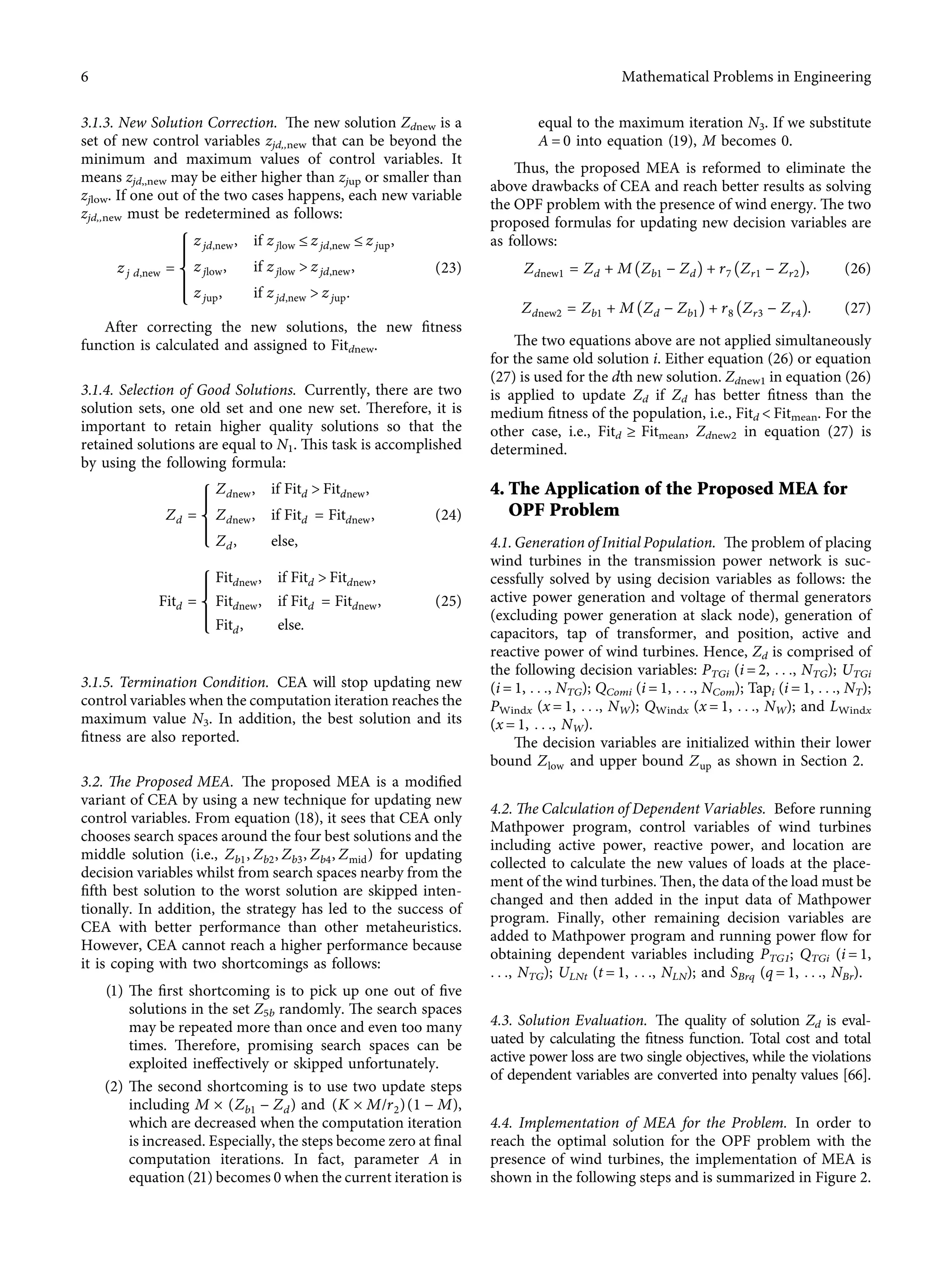 3.1.3. New Solution Correction. The new solution Zdnew is a
set of new control variables zjd,,new that can be beyond the
minimum and maximum values of control variables. It
means zjd,,new may be either higher than zjup or smaller than
zjlow. If one out of the two cases happens, each new variable
zjd,,new must be redetermined as follows:
zj d,new �
zjd,new, if zjlow ≤ zjd,new ≤ zjup,
zjlow, if zjlow > zjd,new,
zjup, if zjd,new > zjup.
⎧
⎪
⎪
⎪
⎨
⎪
⎪
⎪
⎩
(23)
After correcting the new solutions, the new ﬁtness
function is calculated and assigned to Fitdnew.
3.1.4. Selection of Good Solutions. Currently, there are two
solution sets, one old set and one new set. Therefore, it is
important to retain higher quality solutions so that the
retained solutions are equal to N1. This task is accomplished
by using the following formula:
Zd �
Zdnew, if Fitd > Fitdnew,
Zdnew, if Fitd � Fitdnew,
Zd, else,
⎧
⎪
⎪
⎨
⎪
⎪
⎩
(24)
Fitd �
Fitdnew, if Fitd > Fitdnew,
Fitdnew, if Fitd � Fitdnew,
Fitd, else.
⎧
⎪
⎪
⎨
⎪
⎪
⎩
(25)
3.1.5. Termination Condition. CEA will stop updating new
control variables when the computation iteration reaches the
maximum value N3. In addition, the best solution and its
ﬁtness are also reported.
3.2. The Proposed MEA. The proposed MEA is a modiﬁed
variant of CEA by using a new technique for updating new
control variables. From equation (18), it sees that CEA only
chooses search spaces around the four best solutions and the
middle solution (i.e., Zb1, Zb2, Zb3, Zb4, Zmid) for updating
decision variables whilst from search spaces nearby from the
ﬁfth best solution to the worst solution are skipped inten-
tionally. In addition, the strategy has led to the success of
CEA with better performance than other metaheuristics.
However, CEA cannot reach a higher performance because
it is coping with two shortcomings as follows:
(1) The ﬁrst shortcoming is to pick up one out of ﬁve
solutions in the set Z5b randomly. The search spaces
may be repeated more than once and even too many
times. Therefore, promising search spaces can be
exploited ineﬀectively or skipped unfortunately.
(2) The second shortcoming is to use two update steps
including M × (Zb1 − Zd) and (K × M/r2)(1 − M),
which are decreased when the computation iteration
is increased. Especially, the steps become zero at ﬁnal
computation iterations. In fact, parameter A in
equation (21) becomes 0 when the current iteration is
equal to the maximum iteration N3. If we substitute
A � 0 into equation (19), M becomes 0.
Thus, the proposed MEA is reformed to eliminate the
above drawbacks of CEA and reach better results as solving
the OPF problem with the presence of wind energy. The two
proposed formulas for updating new decision variables are
as follows:
Zdnew1 � Zd + M Zb1 − Zd􏼁 + r7 Zr1 − Zr2􏼁, (26)
Zdnew2 � Zb1 + M Zd − Zb1􏼁 + r8 Zr3 − Zr4􏼁. (27)
The two equations above are not applied simultaneously
for the same old solution i. Either equation (26) or equation
(27) is used for the dth new solution. Zdnew1 in equation (26)
is applied to update Zd if Zd has better ﬁtness than the
medium ﬁtness of the population, i.e., Fitd < Fitmean. For the
other case, i.e., Fitd ≥ Fitmean, Zdnew2 in equation (27) is
determined.
4. The Application of the Proposed MEA for
OPF Problem
4.1. Generation of Initial Population. The problem of placing
wind turbines in the transmission power network is suc-
cessfully solved by using decision variables as follows: the
active power generation and voltage of thermal generators
(excluding power generation at slack node), generation of
capacitors, tap of transformer, and position, active and
reactive power of wind turbines. Hence, Zd is comprised of
the following decision variables: PTGi (i � 2, . . ., NTG); UTGi
(i � 1, . . ., NTG); QComi (i � 1, . . ., NCom); Tapi (i � 1, . . ., NT);
PWindx (x � 1, . . ., NW); QWindx (x � 1, . . ., NW); and LWindx
(x � 1, . . ., NW).
The decision variables are initialized within their lower
bound Zlow and upper bound Zup as shown in Section 2.
4.2. The Calculation of Dependent Variables. Before running
Mathpower program, control variables of wind turbines
including active power, reactive power, and location are
collected to calculate the new values of loads at the place-
ment of the wind turbines. Then, the data of the load must be
changed and then added in the input data of Mathpower
program. Finally, other remaining decision variables are
added to Mathpower program and running power ﬂow for
obtaining dependent variables including PTG1; QTGi (i � 1,
. . ., NTG); ULNt (t � 1, . . ., NLN); and SBrq (q � 1, . . ., NBr).
4.3. Solution Evaluation. The quality of solution Zd is eval-
uated by calculating the ﬁtness function. Total cost and total
active power loss are two single objectives, while the violations
of dependent variables are converted into penalty values [66].
4.4. Implementation of MEA for the Problem. In order to
reach the optimal solution for the OPF problem with the
presence of wind turbines, the implementation of MEA is
shown in the following steps and is summarized in Figure 2.
6 Mathematical Problems in Engineering
 