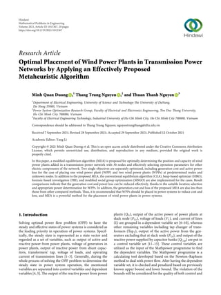 Research Article
Optimal Placement of Wind Power Plants in Transmission Power
Networks by Applying an Effectively Proposed
Metaheuristic Algorithm
Minh Quan Duong ,1
Thang Trung Nguyen ,2
and Thuan Thanh Nguyen 3
1
Department of Electrical Engineering, University of Science and Technology-The University of DaNang,
Da Nang 55000, Vietnam
2
Power System Optimization Research Group, Faculty of Electrical and Electronics Engineering, Ton Duc Thang University,
Ho Chi Minh City 700000, Vietnam
3
Faculty of Electrical Engineering Technology, Industrial University of Ho Chi Minh City, Ho Chi Minh City 700000, Vietnam
Correspondence should be addressed to Thang Trung Nguyen; nguyentrungthang@tdtu.edu.vn
Received 7 September 2021; Revised 28 September 2021; Accepted 29 September 2021; Published 12 October 2021
Academic Editor: Yang Li
Copyright © 2021 Minh Quan Duong et al. This is an open access article distributed under the Creative Commons Attribution
License, which permits unrestricted use, distribution, and reproduction in any medium, provided the original work is
properly cited.
In this paper, a modiﬁed equilibrium algorithm (MEA) is proposed for optimally determining the position and capacity of wind
power plants added in a transmission power network with 30 nodes and eﬀectively selecting operation parameters for other
electric components of the network. Two single objectives are separately optimized, including generation cost and active power
loss for the case of placing one wind power plant (WPP) and two wind power plants (WPPs) at predetermined nodes and
unknown nodes. In addition to the proposed MEA, the conventional equilibrium algorithm (CEA), heap-based optimizer (HBO),
forensic-based investigation (FBI), and modiﬁed social group optimization (MSGO) are also implemented for the cases. Result
comparisons indicate that the generation cost and power loss can be reduced eﬀectively, thanks to the suitable location selection
and appropriate power determination for WPPs. In addition, the generation cost and loss of the proposed MEA are also less than
those from other compared methods. Thus, it is recommended that WPPs should be placed in power systems to reduce cost and
loss, and MEA is a powerful method for the placement of wind power plants in power systems.
1. Introduction
Solving optimal power ﬂow problem (OPF) to have the
steady and eﬀective states of power systems is considered as
the leading priority in operation of power systems. Specif-
ically, the steady state is represented as a state vector and
regarded as a set of variables, such as output of active and
reactive power from power plants, voltage of generators in
power plants, output of reactive power from shunt capac-
itors, transformers’ tap, voltage of loads, and operating
current of transmission lines [1–3]. Generally, during the
whole process of solving the OPF problem to determine the
steady state in power system operation, the mentioned
variables are separated into control variables and dependent
variables [4, 5]. The output of the reactive power from power
plants (QG), output of the active power of power plants at
slack node (PGs), voltage of loads (VL), and current of lines
(Il) are grouped in a dependent variable set [6–10], whereas
other remaining variables including tap changer of trans-
formers (TapT), output of the active power from the gen-
erators excluding that at slack node (PGs), and output of the
reactive power supplied by capacitor banks (QCap) are put in
a control variable set [11–15]. These control variables are
utilized as the input of the Mathpower programme to ﬁnd
the dependent variables. The Mathpower programme is a
calculating tool developed based on the Newton–Raphson
method to deal with power ﬂow. After having the dependent
variable set, it is checked and penalized based on previously
known upper bound and lower bound. The violation of the
bounds will be considered for the quality of both control and
Hindawi
Mathematical Problems in Engineering
Volume 2021,Article ID 1015367, 20 pages
https://doi.org/10.1155/2021/1015367
 