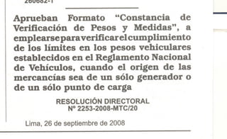 ¿UUUO¿- I
Aprueban Formato "Constancia de
Verificación de Pesos y Medidas". a
emplearse para verificar elcumplimiento
de los límites en los pesos vehiculares
establecidos en el Reglamento Nacional
de Vehículos. cuando el origen de las
mercancías sea de un sólo generador o
de un sólo punto de carga
RESOLUCiÓN DIRECTORAL
N° 2253-2008-MTC/20
Lima, 26 de septiembre de 2008
 