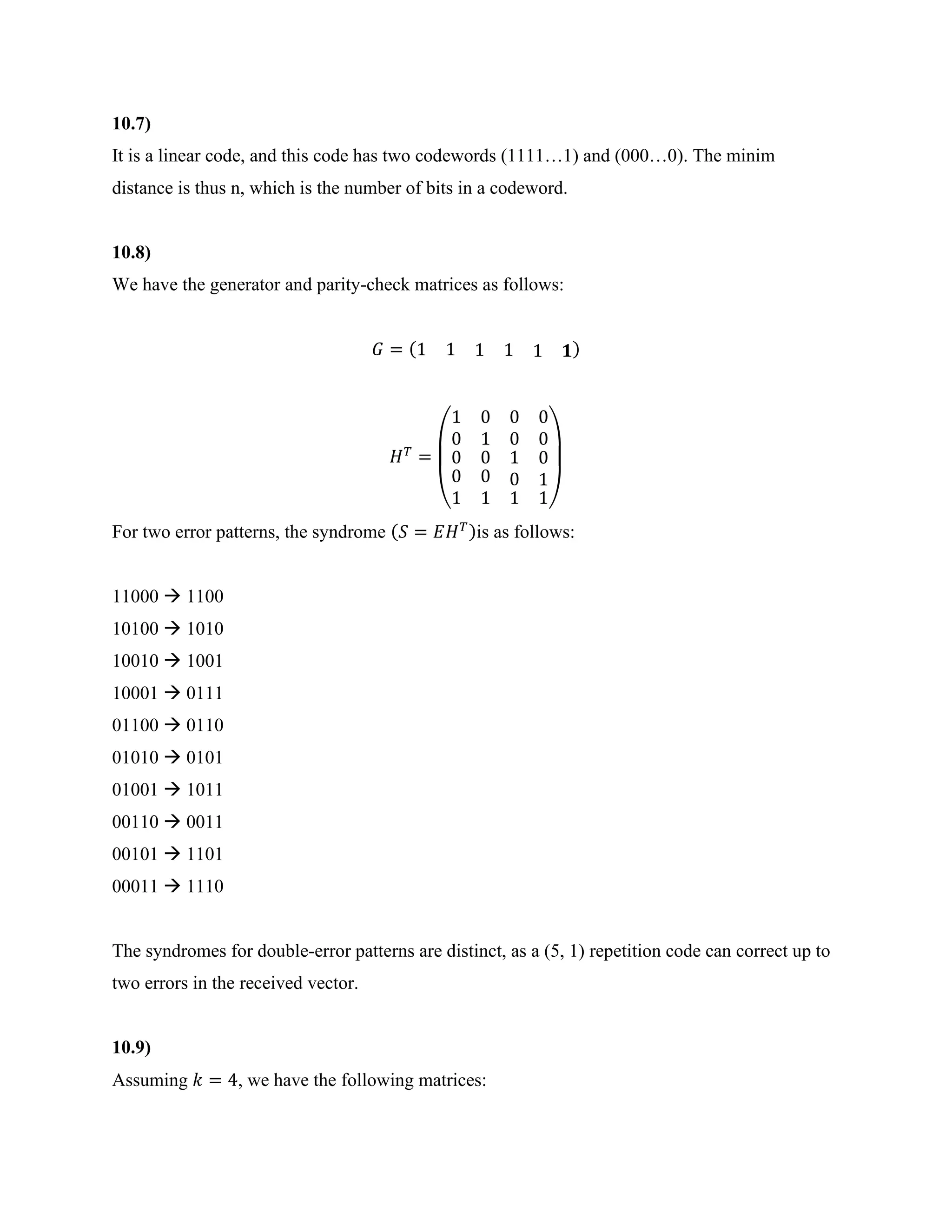 10.7)
It is a linear code, and this code has two codewords (1111…1) and (000…0). The minim
distance is thus n, which is the number of bits in a codeword.
10.8)
We have the generator and parity-check matrices as follows:
𝐺 = (1 1 1 1 1 𝟏)
𝐻𝑇
=
(
1 0
0 1
0 0
0 0
0 0
0
1
0
1
1
0
0
1
1 1)
For two error patterns, the syndrome (𝑆 = 𝐸𝐻𝑇)is as follows:
11000 → 1100
10100 → 1010
10010 → 1001
10001 → 0111
01100 → 0110
01010 → 0101
01001 → 1011
00110 → 0011
00101 → 1101
00011 → 1110
The syndromes for double-error patterns are distinct, as a (5, 1) repetition code can correct up to
two errors in the received vector.
10.9)
Assuming 𝑘 = 4, we have the following matrices:
 