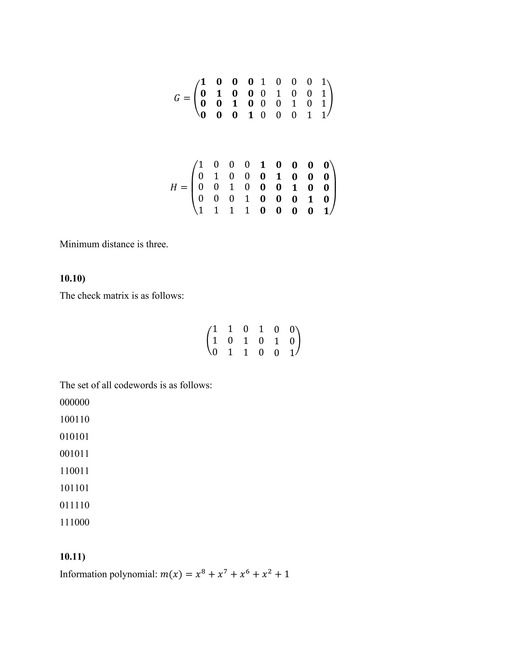 𝐺 = (
𝟏 𝟎
𝟎 𝟏
𝟎 𝟎
𝟎 𝟎
𝟎 𝟎
𝟎 𝟎
𝟏 𝟎
𝟎 𝟏
1 0
0 1
0 0 1
0 0 1
0 0
0 0
1 0 1
0 1 1
)
𝐻 =
(
1 0 0 0 𝟏 𝟎 𝟎 𝟎 𝟎
0 1 0 0 𝟎 𝟏 𝟎 𝟎 𝟎
0 0 1 0 𝟎 𝟎 𝟏 𝟎 𝟎
0 0 0 1 𝟎 𝟎 𝟎 𝟏 𝟎
1 1 1 1 𝟎 𝟎 𝟎 𝟎 𝟏)
Minimum distance is three.
10.10)
The check matrix is as follows:
(
1 1 0 1 0 0
1 0 1 0 1 0
0 1 1 0 0 1
)
The set of all codewords is as follows:
000000
100110
010101
001011
110011
101101
011110
111000
10.11)
Information polynomial: 𝑚(𝑥) = 𝑥8
+ 𝑥7
+ 𝑥6
+ 𝑥2
+ 1
 