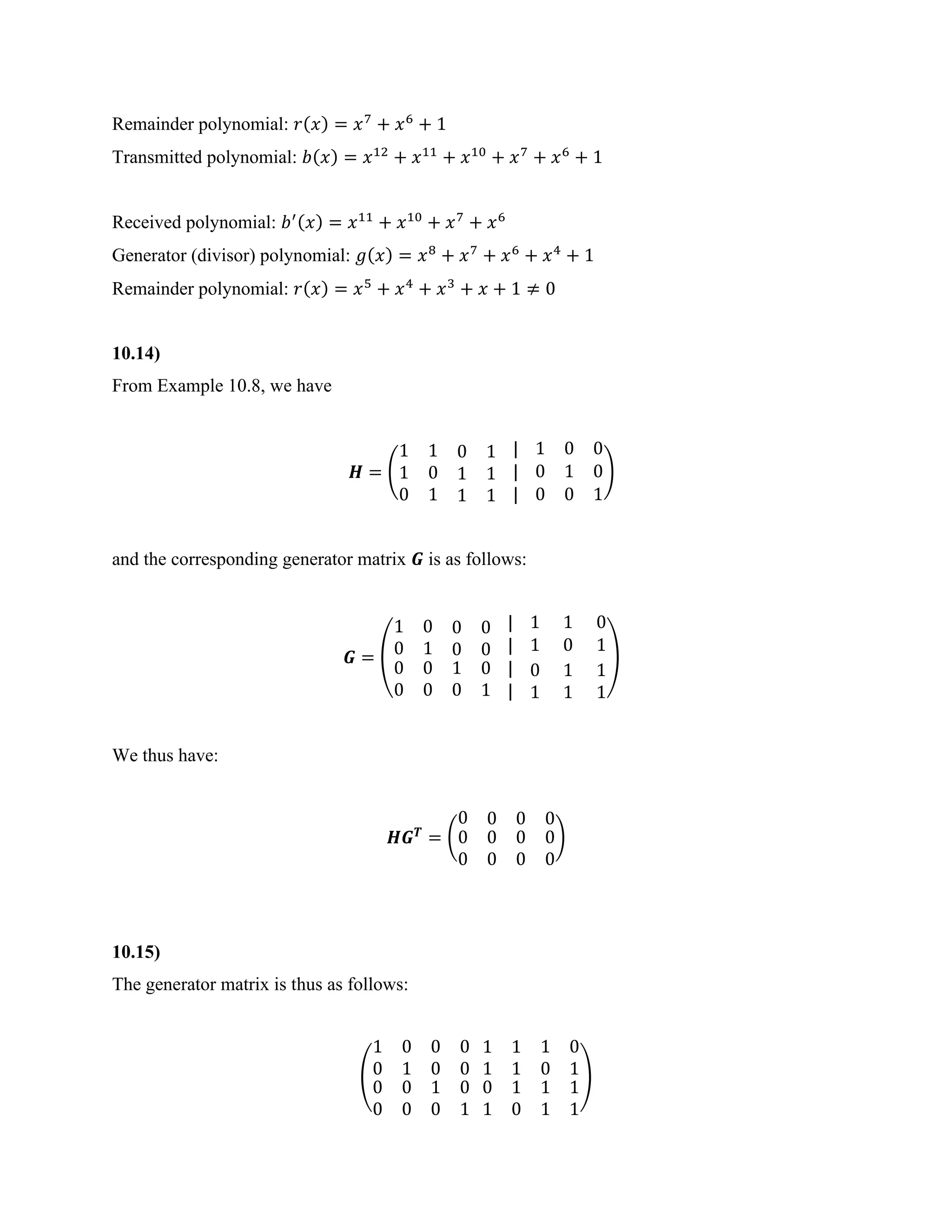 Remainder polynomial: 𝑟(𝑥) = 𝑥7
+ 𝑥6
+ 1
Transmitted polynomial: 𝑏(𝑥) = 𝑥12
+ 𝑥11
+ 𝑥10
+ 𝑥7
+ 𝑥6
+ 1
Received polynomial: 𝑏′(𝑥) = 𝑥11
+ 𝑥10
+ 𝑥7
+ 𝑥6
Generator (divisor) polynomial: 𝑔(𝑥) = 𝑥8
+ 𝑥7
+ 𝑥6
+ 𝑥4
+ 1
Remainder polynomial: 𝑟(𝑥) = 𝑥5
+ 𝑥4
+ 𝑥3
+ 𝑥 + 1 ≠ 0
10.14)
From Example 10.8, we have
𝑯 = (
1 1 0 1
1 0 1 1
0 1 1 1
| 1 0 0
| 0 1 0
| 0 0 1
)
and the corresponding generator matrix 𝑮 is as follows:
𝑮 = (
1 0 0 0
0 1 0 0
0
0
0
0
1
0
0
1
| 1 1 0
| 1 0 1
|
|
0
1
1
1
1
1
)
We thus have:
𝑯𝑮𝑻
= (
0 0 0 0
0
0
0 0 0
0 0 0
)
10.15)
The generator matrix is thus as follows:
(
1 0
0 1
0 0
0 0
0 0
0 0
1 0
0 1
1 1
1 1
1 0
0 1
0 1
1 0
1 1
1 1
)
 