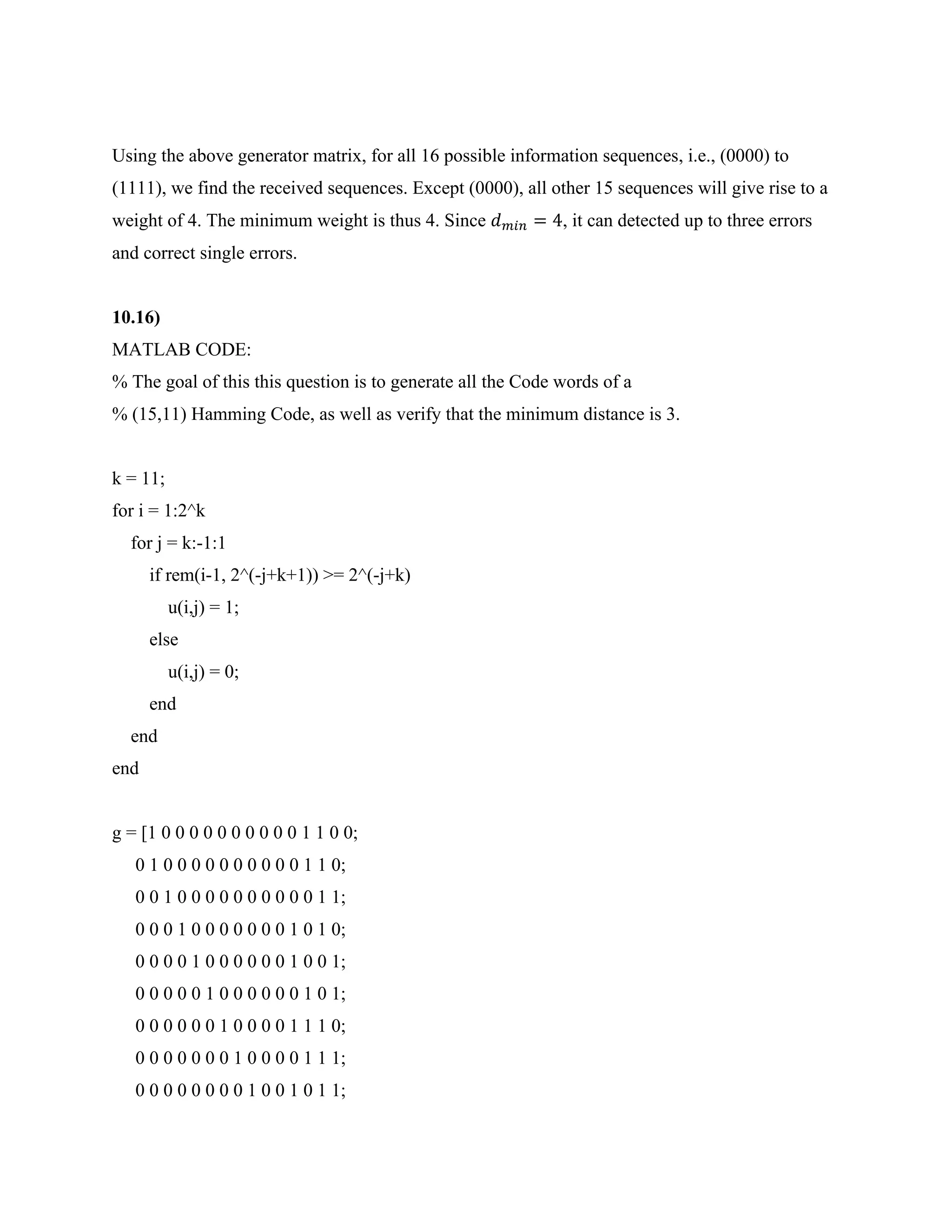 Using the above generator matrix, for all 16 possible information sequences, i.e., (0000) to
(1111), we find the received sequences. Except (0000), all other 15 sequences will give rise to a
weight of 4. The minimum weight is thus 4. Since 𝑑𝑚𝑖𝑛 = 4, it can detected up to three errors
and correct single errors.
10.16)
MATLAB CODE:
% The goal of this this question is to generate all the Code words of a
% (15,11) Hamming Code, as well as verify that the minimum distance is 3.
k = 11;
for i = 1:2^k
for j = k:-1:1
if rem(i-1, 2^(-j+k+1)) >= 2^(-j+k)
u(i,j) = 1;
else
u(i,j) = 0;
end
end
end
g = [1 0 0 0 0 0 0 0 0 0 0 1 1 0 0;
0 1 0 0 0 0 0 0 0 0 0 0 1 1 0;
0 0 1 0 0 0 0 0 0 0 0 0 0 1 1;
0 0 0 1 0 0 0 0 0 0 0 1 0 1 0;
0 0 0 0 1 0 0 0 0 0 0 1 0 0 1;
0 0 0 0 0 1 0 0 0 0 0 0 1 0 1;
0 0 0 0 0 0 1 0 0 0 0 1 1 1 0;
0 0 0 0 0 0 0 1 0 0 0 0 1 1 1;
0 0 0 0 0 0 0 0 1 0 0 1 0 1 1;
 