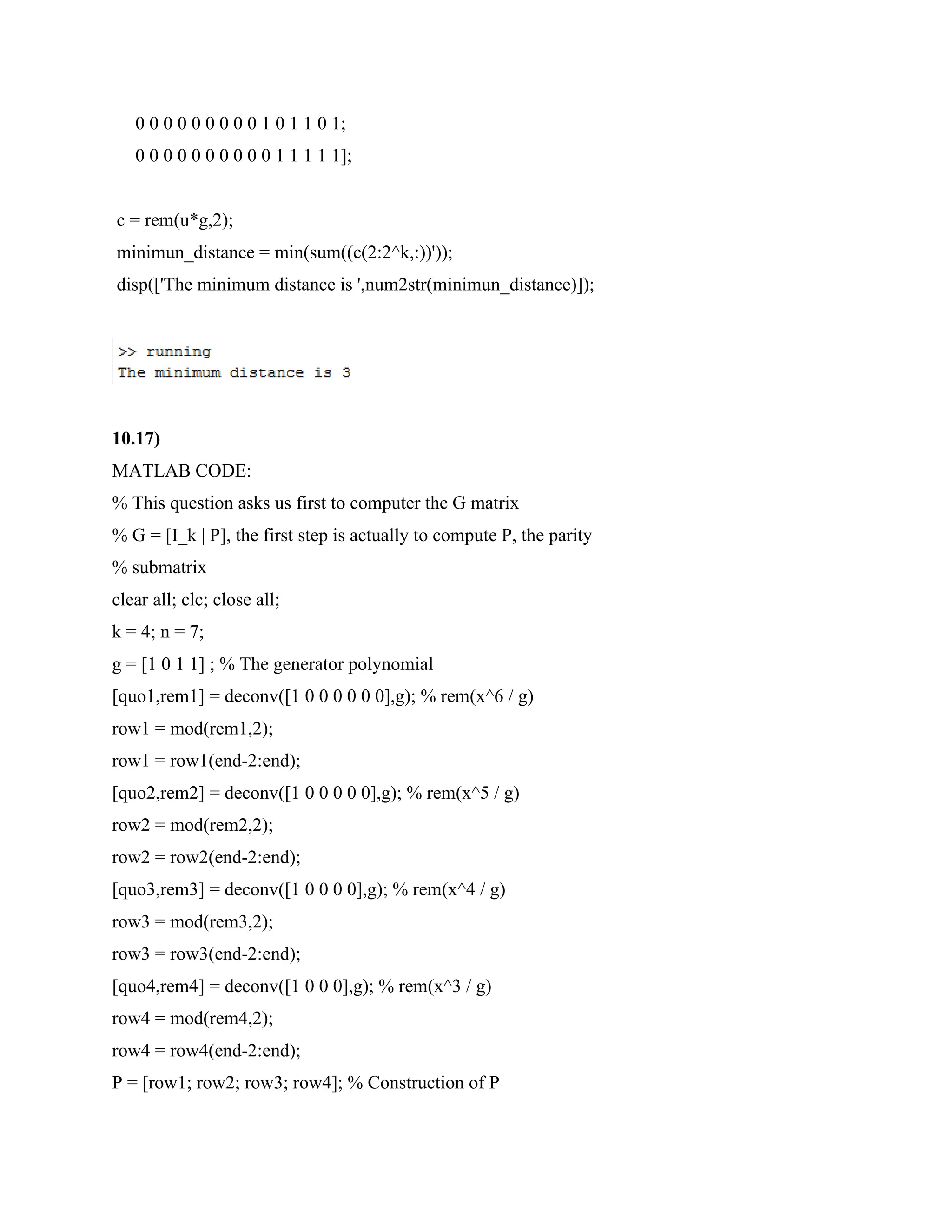 0 0 0 0 0 0 0 0 0 1 0 1 1 0 1;
0 0 0 0 0 0 0 0 0 0 1 1 1 1 1];
c = rem(u*g,2);
minimun_distance = min(sum((c(2:2^k,:))'));
disp(['The minimum distance is ',num2str(minimun_distance)]);
10.17)
MATLAB CODE:
% This question asks us first to computer the G matrix
% G = [I_k | P], the first step is actually to compute P, the parity
% submatrix
clear all; clc; close all;
k = 4; n = 7;
g = [1 0 1 1] ; % The generator polynomial
[quo1,rem1] = deconv([1 0 0 0 0 0 0],g); % rem(x^6 / g)
row1 = mod(rem1,2);
row1 = row1(end-2:end);
[quo2,rem2] = deconv([1 0 0 0 0 0],g); % rem(x^5 / g)
row2 = mod(rem2,2);
row2 = row2(end-2:end);
[quo3,rem3] = deconv([1 0 0 0 0],g); % rem(x^4 / g)
row3 = mod(rem3,2);
row3 = row3(end-2:end);
[quo4,rem4] = deconv([1 0 0 0],g); % rem(x^3 / g)
row4 = mod(rem4,2);
row4 = row4(end-2:end);
P = [row1; row2; row3; row4]; % Construction of P
 