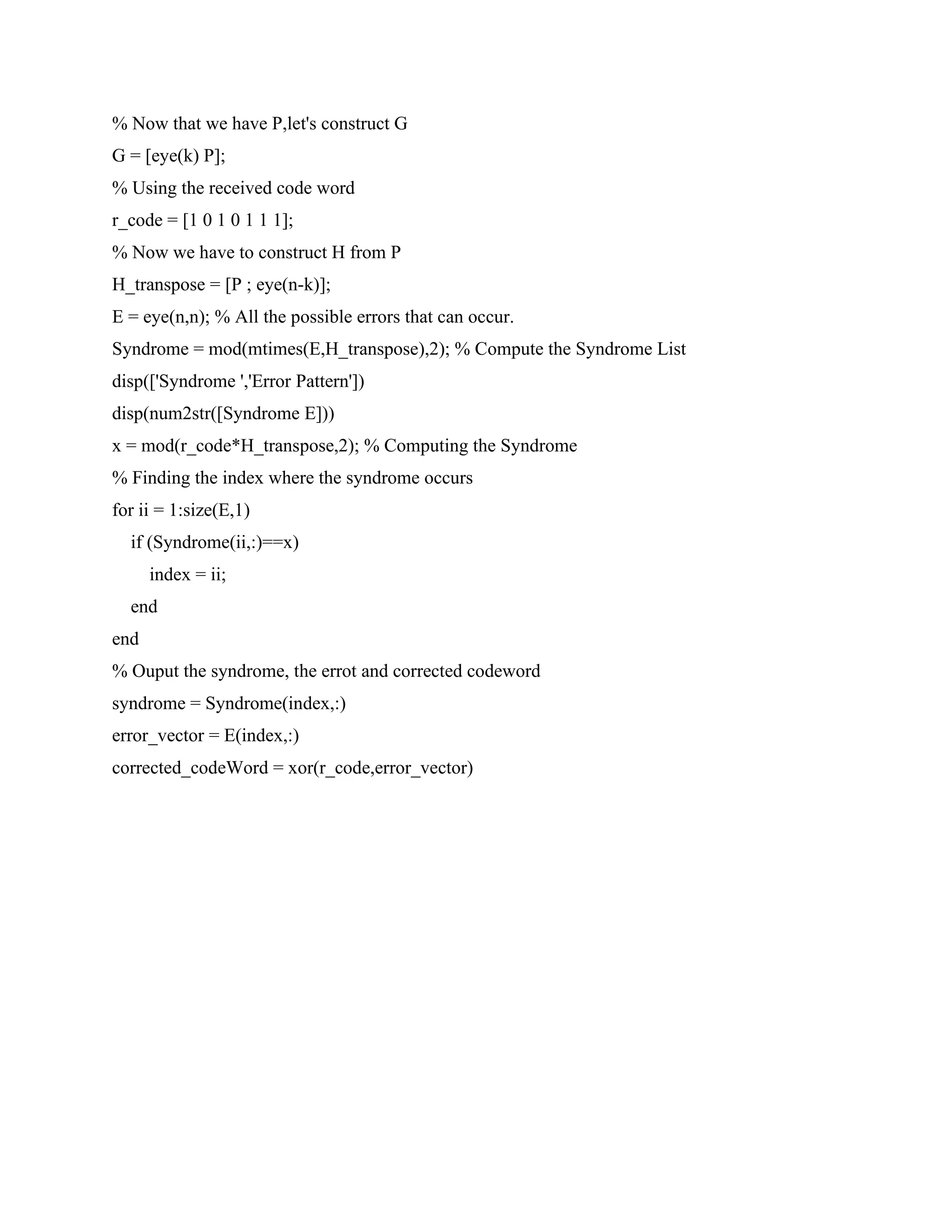 % Now that we have P,let's construct G
G = [eye(k) P];
% Using the received code word
r_code = [1 0 1 0 1 1 1];
% Now we have to construct H from P
H_transpose = [P ; eye(n-k)];
E = eye(n,n); % All the possible errors that can occur.
Syndrome = mod(mtimes(E,H_transpose),2); % Compute the Syndrome List
disp(['Syndrome ','Error Pattern'])
disp(num2str([Syndrome E]))
x = mod(r_code*H_transpose,2); % Computing the Syndrome
% Finding the index where the syndrome occurs
for ii = 1:size(E,1)
if (Syndrome(ii,:)==x)
index = ii;
end
end
% Ouput the syndrome, the errot and corrected codeword
syndrome = Syndrome(index,:)
error_vector = E(index,:)
corrected_codeWord = xor(r_code,error_vector)
 