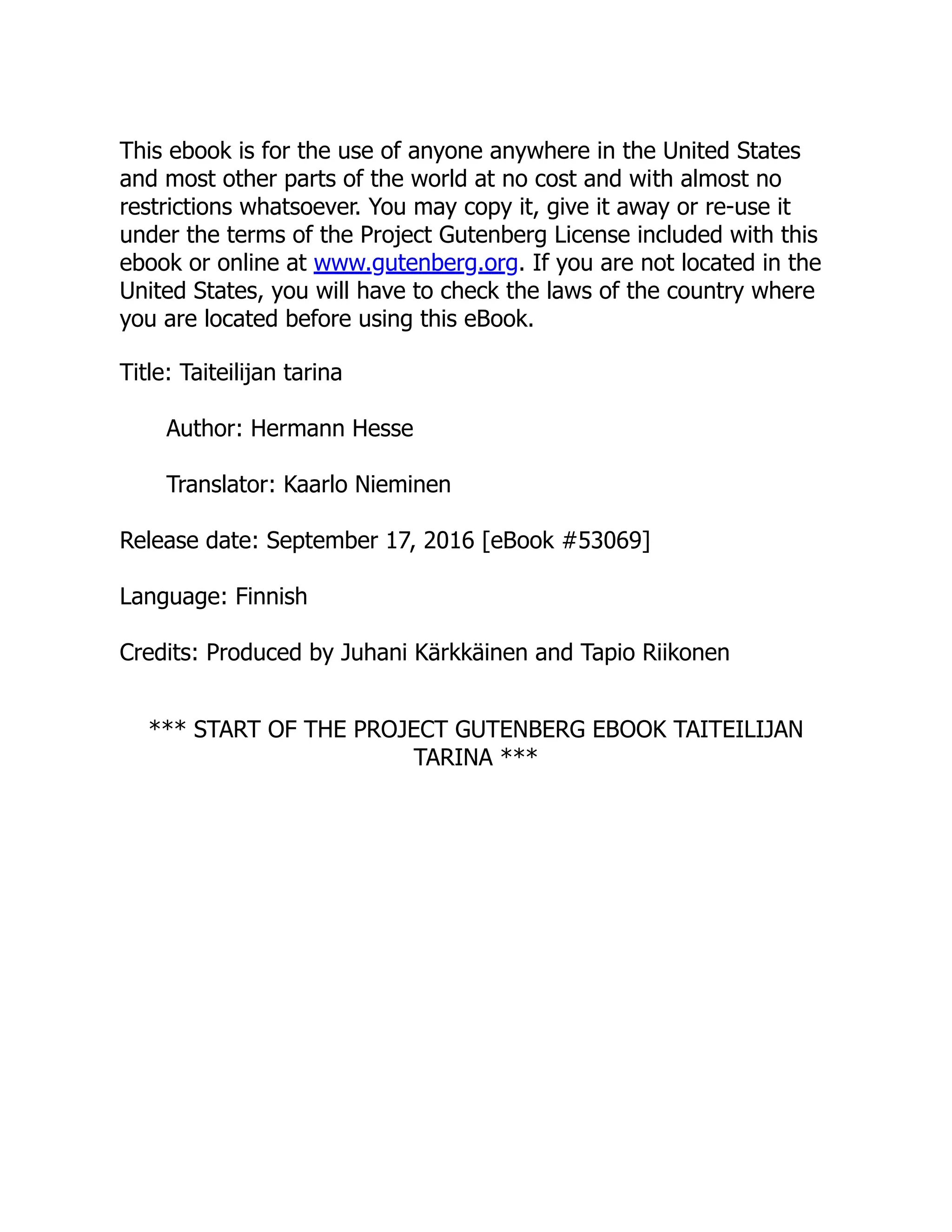 This ebook is for the use of anyone anywhere in the United States
and most other parts of the world at no cost and with almost no
restrictions whatsoever. You may copy it, give it away or re-use it
under the terms of the Project Gutenberg License included with this
ebook or online at www.gutenberg.org. If you are not located in the
United States, you will have to check the laws of the country where
you are located before using this eBook.
Title: Taiteilijan tarina
Author: Hermann Hesse
Translator: Kaarlo Nieminen
Release date: September 17, 2016 [eBook #53069]
Language: Finnish
Credits: Produced by Juhani Kärkkäinen and Tapio Riikonen
*** START OF THE PROJECT GUTENBERG EBOOK TAITEILIJAN
TARINA ***
 