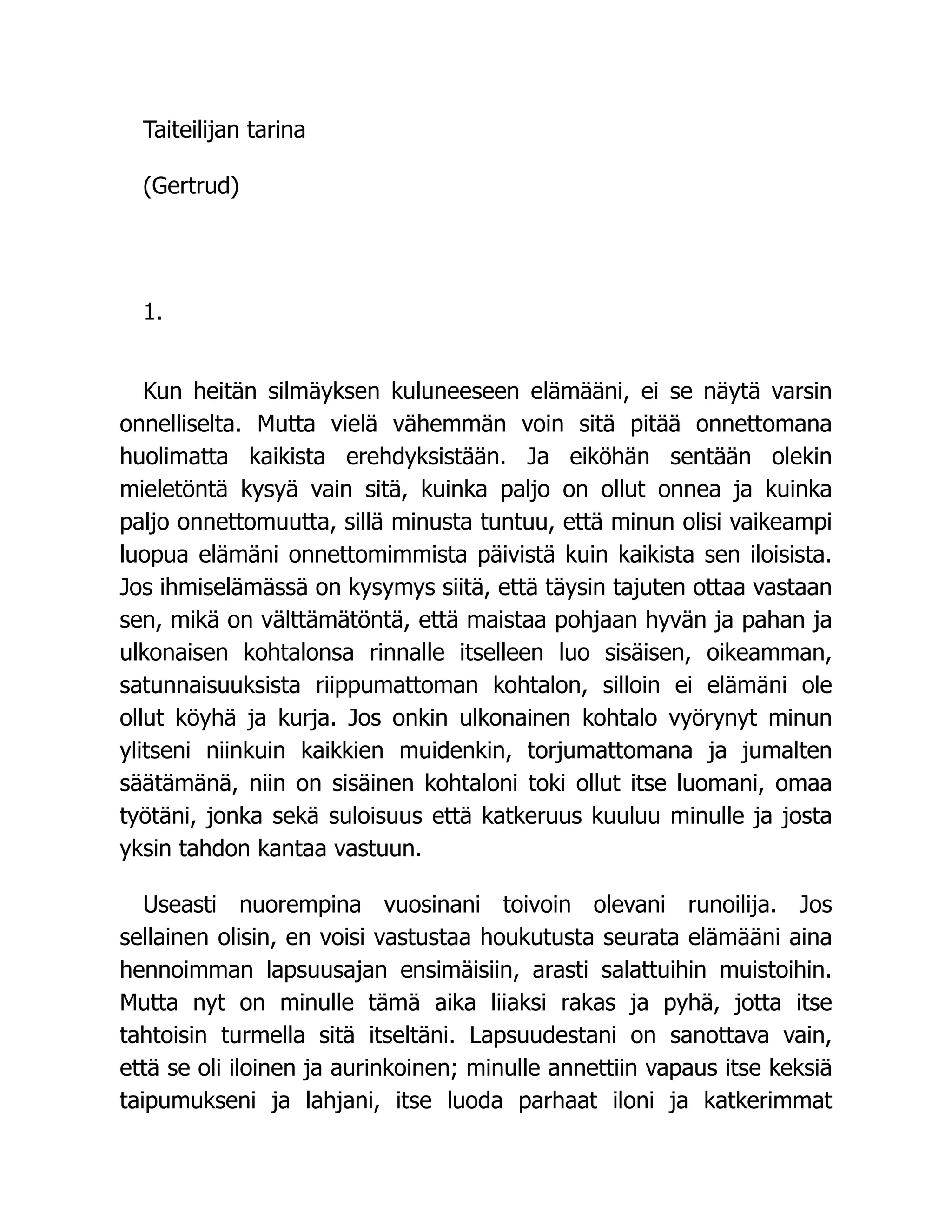 Taiteilijan tarina
(Gertrud)
1.
Kun heitän silmäyksen kuluneeseen elämääni, ei se näytä varsin
onnelliselta. Mutta vielä vähemmän voin sitä pitää onnettomana
huolimatta kaikista erehdyksistään. Ja eiköhän sentään olekin
mieletöntä kysyä vain sitä, kuinka paljo on ollut onnea ja kuinka
paljo onnettomuutta, sillä minusta tuntuu, että minun olisi vaikeampi
luopua elämäni onnettomimmista päivistä kuin kaikista sen iloisista.
Jos ihmiselämässä on kysymys siitä, että täysin tajuten ottaa vastaan
sen, mikä on välttämätöntä, että maistaa pohjaan hyvän ja pahan ja
ulkonaisen kohtalonsa rinnalle itselleen luo sisäisen, oikeamman,
satunnaisuuksista riippumattoman kohtalon, silloin ei elämäni ole
ollut köyhä ja kurja. Jos onkin ulkonainen kohtalo vyörynyt minun
ylitseni niinkuin kaikkien muidenkin, torjumattomana ja jumalten
säätämänä, niin on sisäinen kohtaloni toki ollut itse luomani, omaa
työtäni, jonka sekä suloisuus että katkeruus kuuluu minulle ja josta
yksin tahdon kantaa vastuun.
Useasti nuorempina vuosinani toivoin olevani runoilija. Jos
sellainen olisin, en voisi vastustaa houkutusta seurata elämääni aina
hennoimman lapsuusajan ensimäisiin, arasti salattuihin muistoihin.
Mutta nyt on minulle tämä aika liiaksi rakas ja pyhä, jotta itse
tahtoisin turmella sitä itseltäni. Lapsuudestani on sanottava vain,
että se oli iloinen ja aurinkoinen; minulle annettiin vapaus itse keksiä
taipumukseni ja lahjani, itse luoda parhaat iloni ja katkerimmat
 