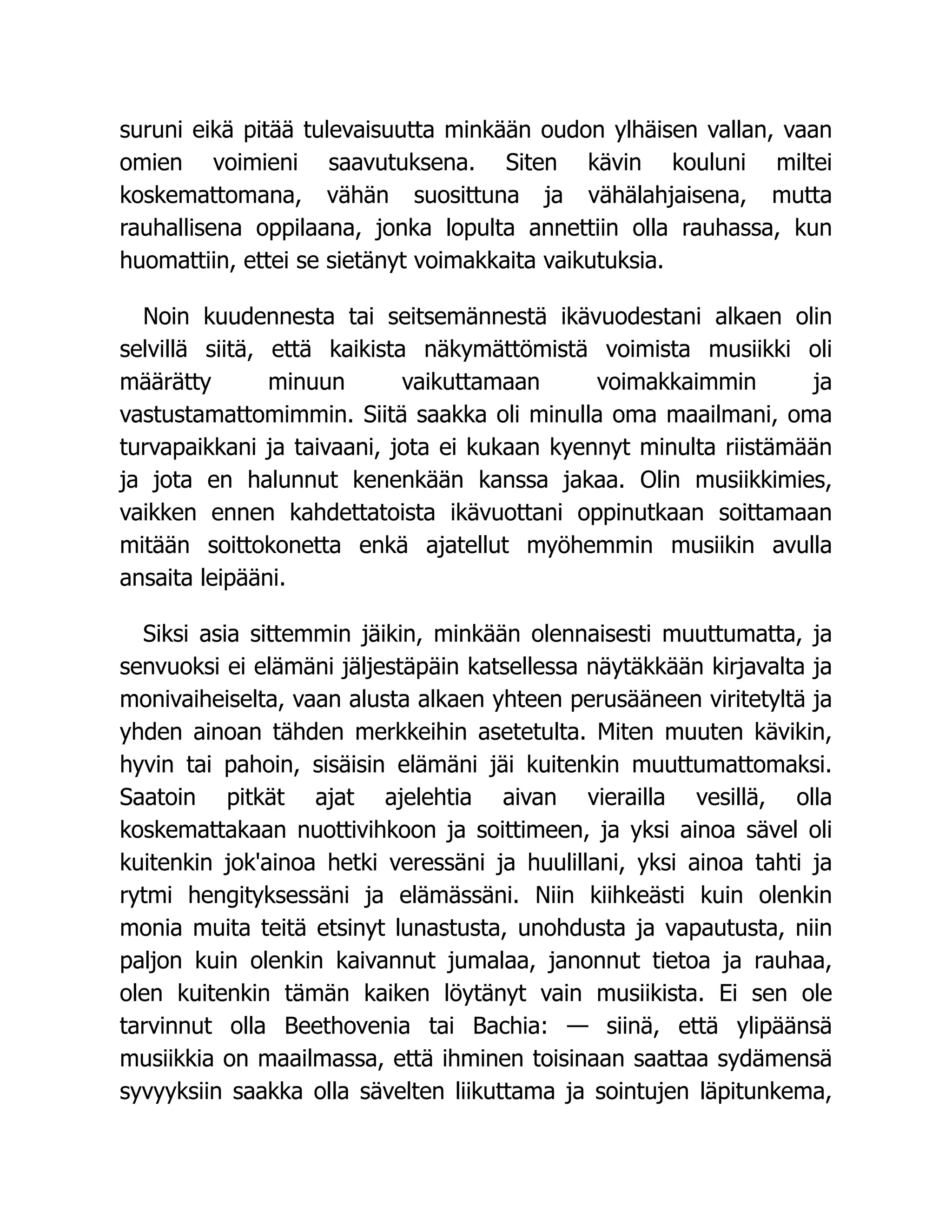 suruni eikä pitää tulevaisuutta minkään oudon ylhäisen vallan, vaan
omien voimieni saavutuksena. Siten kävin kouluni miltei
koskemattomana, vähän suosittuna ja vähälahjaisena, mutta
rauhallisena oppilaana, jonka lopulta annettiin olla rauhassa, kun
huomattiin, ettei se sietänyt voimakkaita vaikutuksia.
Noin kuudennesta tai seitsemännestä ikävuodestani alkaen olin
selvillä siitä, että kaikista näkymättömistä voimista musiikki oli
määrätty minuun vaikuttamaan voimakkaimmin ja
vastustamattomimmin. Siitä saakka oli minulla oma maailmani, oma
turvapaikkani ja taivaani, jota ei kukaan kyennyt minulta riistämään
ja jota en halunnut kenenkään kanssa jakaa. Olin musiikkimies,
vaikken ennen kahdettatoista ikävuottani oppinutkaan soittamaan
mitään soittokonetta enkä ajatellut myöhemmin musiikin avulla
ansaita leipääni.
Siksi asia sittemmin jäikin, minkään olennaisesti muuttumatta, ja
senvuoksi ei elämäni jäljestäpäin katsellessa näytäkkään kirjavalta ja
monivaiheiselta, vaan alusta alkaen yhteen perusääneen viritetyltä ja
yhden ainoan tähden merkkeihin asetetulta. Miten muuten kävikin,
hyvin tai pahoin, sisäisin elämäni jäi kuitenkin muuttumattomaksi.
Saatoin pitkät ajat ajelehtia aivan vierailla vesillä, olla
koskemattakaan nuottivihkoon ja soittimeen, ja yksi ainoa sävel oli
kuitenkin jok'ainoa hetki veressäni ja huulillani, yksi ainoa tahti ja
rytmi hengityksessäni ja elämässäni. Niin kiihkeästi kuin olenkin
monia muita teitä etsinyt lunastusta, unohdusta ja vapautusta, niin
paljon kuin olenkin kaivannut jumalaa, janonnut tietoa ja rauhaa,
olen kuitenkin tämän kaiken löytänyt vain musiikista. Ei sen ole
tarvinnut olla Beethovenia tai Bachia: — siinä, että ylipäänsä
musiikkia on maailmassa, että ihminen toisinaan saattaa sydämensä
syvyyksiin saakka olla sävelten liikuttama ja sointujen läpitunkema,
 