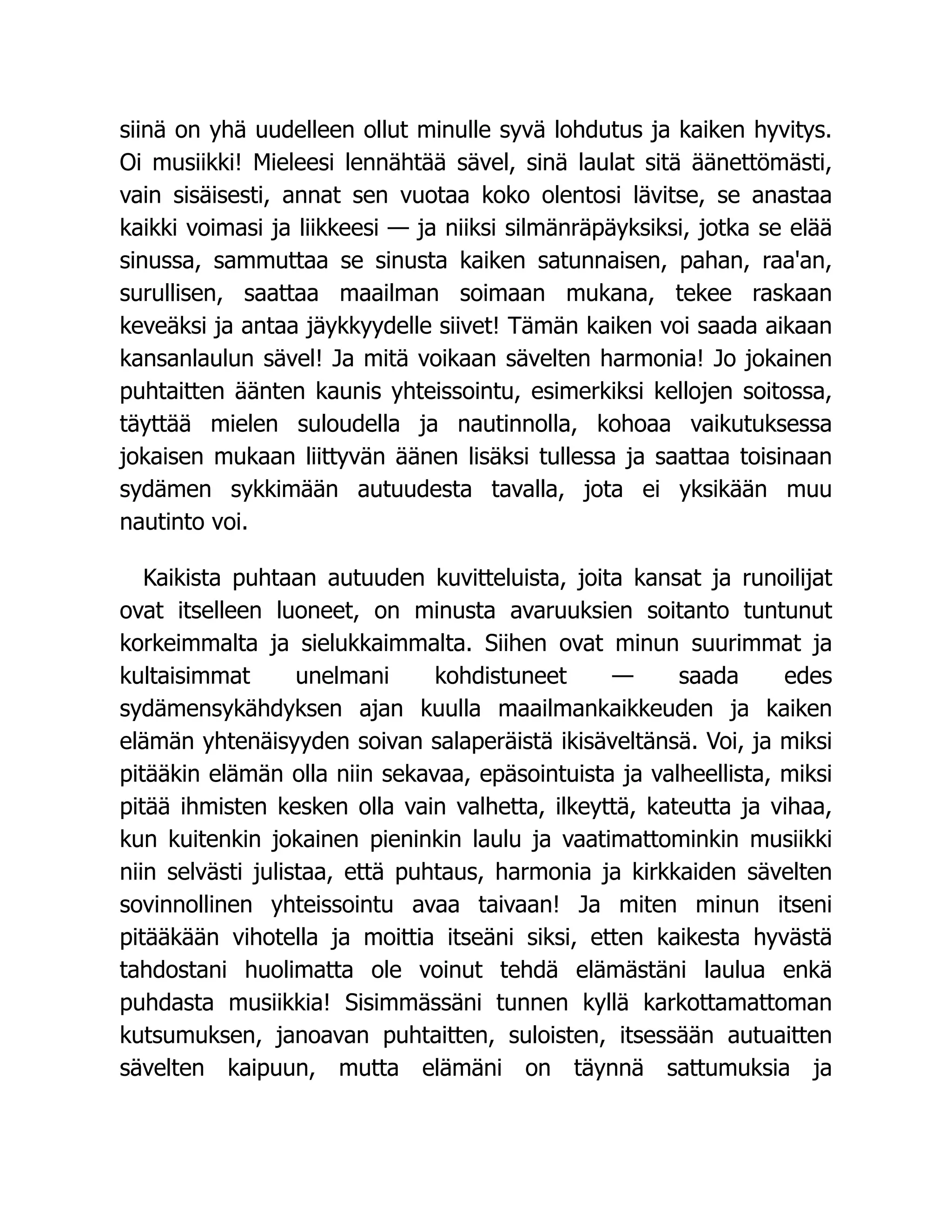siinä on yhä uudelleen ollut minulle syvä lohdutus ja kaiken hyvitys.
Oi musiikki! Mieleesi lennähtää sävel, sinä laulat sitä äänettömästi,
vain sisäisesti, annat sen vuotaa koko olentosi lävitse, se anastaa
kaikki voimasi ja liikkeesi — ja niiksi silmänräpäyksiksi, jotka se elää
sinussa, sammuttaa se sinusta kaiken satunnaisen, pahan, raa'an,
surullisen, saattaa maailman soimaan mukana, tekee raskaan
keveäksi ja antaa jäykkyydelle siivet! Tämän kaiken voi saada aikaan
kansanlaulun sävel! Ja mitä voikaan sävelten harmonia! Jo jokainen
puhtaitten äänten kaunis yhteissointu, esimerkiksi kellojen soitossa,
täyttää mielen suloudella ja nautinnolla, kohoaa vaikutuksessa
jokaisen mukaan liittyvän äänen lisäksi tullessa ja saattaa toisinaan
sydämen sykkimään autuudesta tavalla, jota ei yksikään muu
nautinto voi.
Kaikista puhtaan autuuden kuvitteluista, joita kansat ja runoilijat
ovat itselleen luoneet, on minusta avaruuksien soitanto tuntunut
korkeimmalta ja sielukkaimmalta. Siihen ovat minun suurimmat ja
kultaisimmat unelmani kohdistuneet — saada edes
sydämensykähdyksen ajan kuulla maailmankaikkeuden ja kaiken
elämän yhtenäisyyden soivan salaperäistä ikisäveltänsä. Voi, ja miksi
pitääkin elämän olla niin sekavaa, epäsointuista ja valheellista, miksi
pitää ihmisten kesken olla vain valhetta, ilkeyttä, kateutta ja vihaa,
kun kuitenkin jokainen pieninkin laulu ja vaatimattominkin musiikki
niin selvästi julistaa, että puhtaus, harmonia ja kirkkaiden sävelten
sovinnollinen yhteissointu avaa taivaan! Ja miten minun itseni
pitääkään vihotella ja moittia itseäni siksi, etten kaikesta hyvästä
tahdostani huolimatta ole voinut tehdä elämästäni laulua enkä
puhdasta musiikkia! Sisimmässäni tunnen kyllä karkottamattoman
kutsumuksen, janoavan puhtaitten, suloisten, itsessään autuaitten
sävelten kaipuun, mutta elämäni on täynnä sattumuksia ja
 