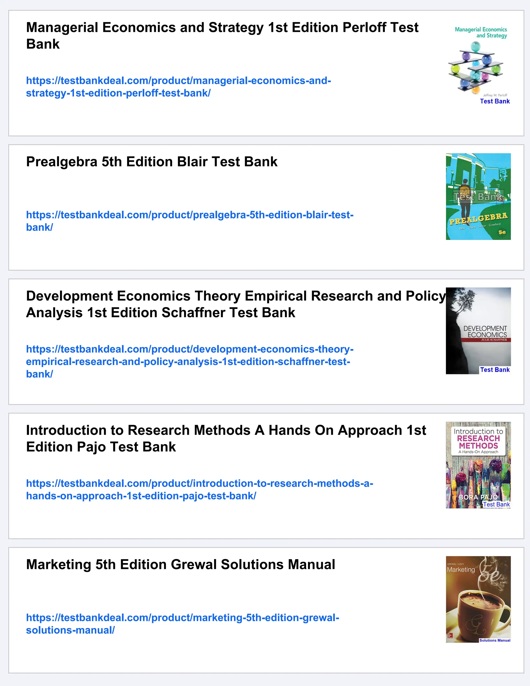 Managerial Economics and Strategy 1st Edition Perloff Test
Bank
https://testbankdeal.com/product/managerial-economics-and-
strategy-1st-edition-perloff-test-bank/
Prealgebra 5th Edition Blair Test Bank
https://testbankdeal.com/product/prealgebra-5th-edition-blair-test-
bank/
Development Economics Theory Empirical Research and Policy
Analysis 1st Edition Schaffner Test Bank
https://testbankdeal.com/product/development-economics-theory-
empirical-research-and-policy-analysis-1st-edition-schaffner-test-
bank/
Introduction to Research Methods A Hands On Approach 1st
Edition Pajo Test Bank
https://testbankdeal.com/product/introduction-to-research-methods-a-
hands-on-approach-1st-edition-pajo-test-bank/
Marketing 5th Edition Grewal Solutions Manual
https://testbankdeal.com/product/marketing-5th-edition-grewal-
solutions-manual/
 