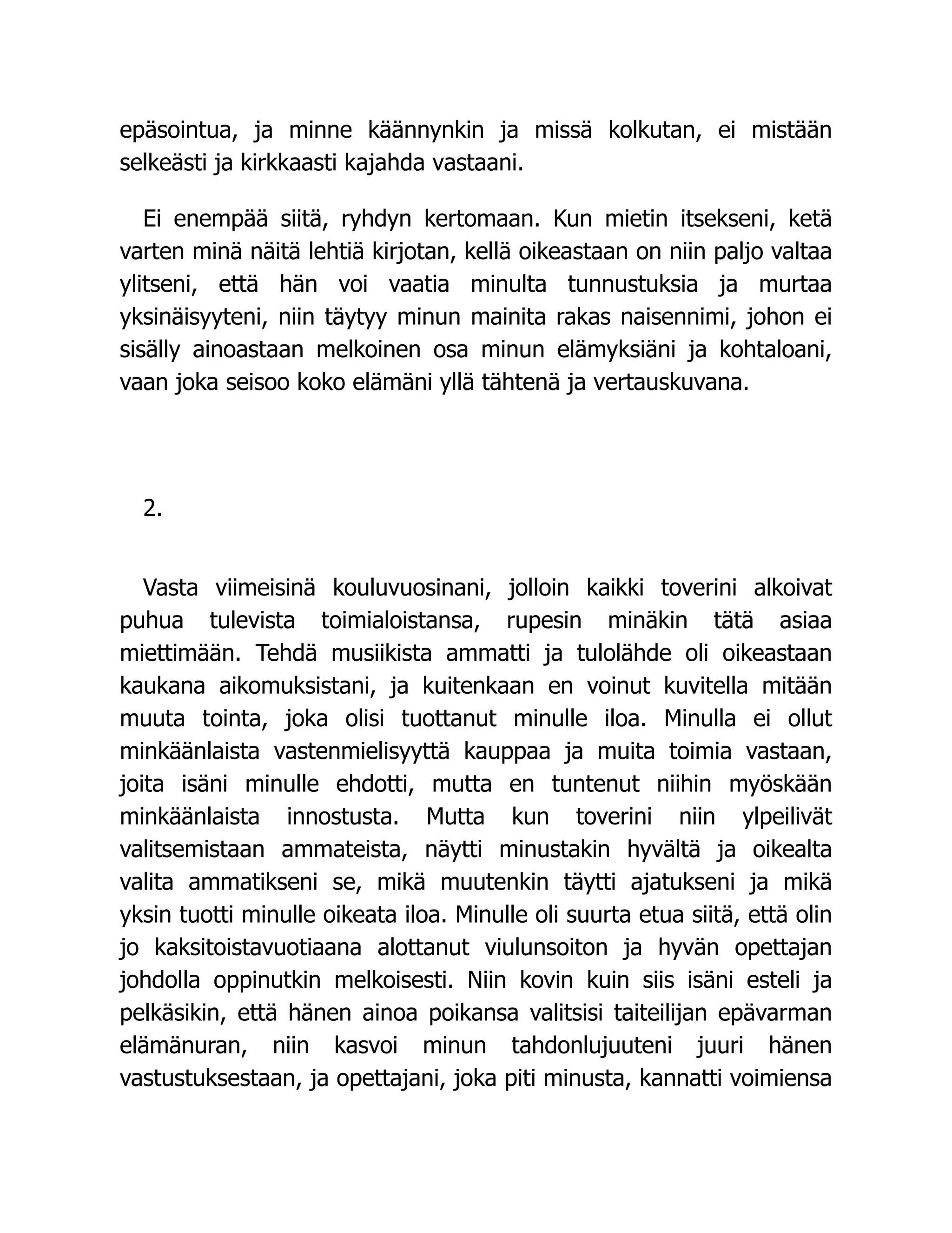 epäsointua, ja minne käännynkin ja missä kolkutan, ei mistään
selkeästi ja kirkkaasti kajahda vastaani.
Ei enempää siitä, ryhdyn kertomaan. Kun mietin itsekseni, ketä
varten minä näitä lehtiä kirjotan, kellä oikeastaan on niin paljo valtaa
ylitseni, että hän voi vaatia minulta tunnustuksia ja murtaa
yksinäisyyteni, niin täytyy minun mainita rakas naisennimi, johon ei
sisälly ainoastaan melkoinen osa minun elämyksiäni ja kohtaloani,
vaan joka seisoo koko elämäni yllä tähtenä ja vertauskuvana.
2.
Vasta viimeisinä kouluvuosinani, jolloin kaikki toverini alkoivat
puhua tulevista toimialoistansa, rupesin minäkin tätä asiaa
miettimään. Tehdä musiikista ammatti ja tulolähde oli oikeastaan
kaukana aikomuksistani, ja kuitenkaan en voinut kuvitella mitään
muuta tointa, joka olisi tuottanut minulle iloa. Minulla ei ollut
minkäänlaista vastenmielisyyttä kauppaa ja muita toimia vastaan,
joita isäni minulle ehdotti, mutta en tuntenut niihin myöskään
minkäänlaista innostusta. Mutta kun toverini niin ylpeilivät
valitsemistaan ammateista, näytti minustakin hyvältä ja oikealta
valita ammatikseni se, mikä muutenkin täytti ajatukseni ja mikä
yksin tuotti minulle oikeata iloa. Minulle oli suurta etua siitä, että olin
jo kaksitoistavuotiaana alottanut viulunsoiton ja hyvän opettajan
johdolla oppinutkin melkoisesti. Niin kovin kuin siis isäni esteli ja
pelkäsikin, että hänen ainoa poikansa valitsisi taiteilijan epävarman
elämänuran, niin kasvoi minun tahdonlujuuteni juuri hänen
vastustuksestaan, ja opettajani, joka piti minusta, kannatti voimiensa
 