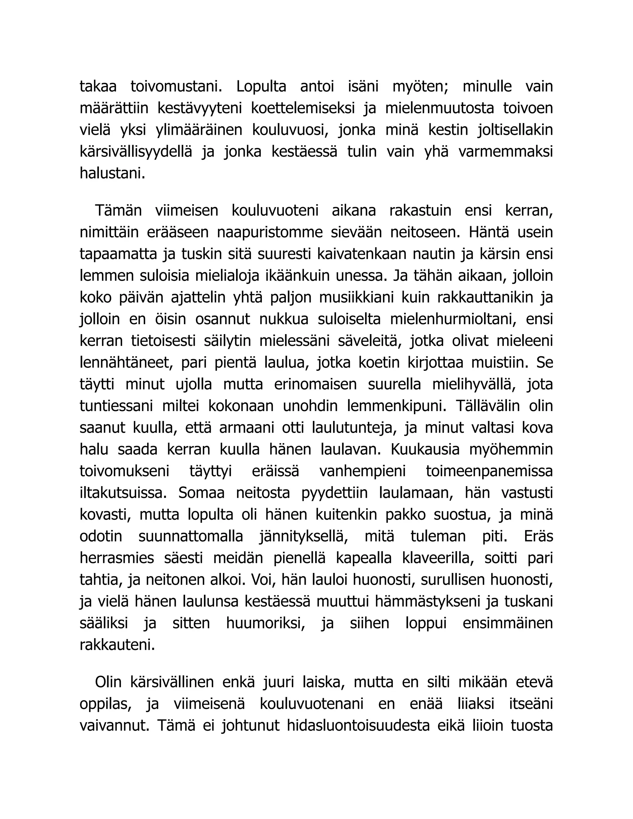 takaa toivomustani. Lopulta antoi isäni myöten; minulle vain
määrättiin kestävyyteni koettelemiseksi ja mielenmuutosta toivoen
vielä yksi ylimääräinen kouluvuosi, jonka minä kestin joltisellakin
kärsivällisyydellä ja jonka kestäessä tulin vain yhä varmemmaksi
halustani.
Tämän viimeisen kouluvuoteni aikana rakastuin ensi kerran,
nimittäin erääseen naapuristomme sievään neitoseen. Häntä usein
tapaamatta ja tuskin sitä suuresti kaivatenkaan nautin ja kärsin ensi
lemmen suloisia mielialoja ikäänkuin unessa. Ja tähän aikaan, jolloin
koko päivän ajattelin yhtä paljon musiikkiani kuin rakkauttanikin ja
jolloin en öisin osannut nukkua suloiselta mielenhurmioltani, ensi
kerran tietoisesti säilytin mielessäni säveleitä, jotka olivat mieleeni
lennähtäneet, pari pientä laulua, jotka koetin kirjottaa muistiin. Se
täytti minut ujolla mutta erinomaisen suurella mielihyvällä, jota
tuntiessani miltei kokonaan unohdin lemmenkipuni. Tällävälin olin
saanut kuulla, että armaani otti laulutunteja, ja minut valtasi kova
halu saada kerran kuulla hänen laulavan. Kuukausia myöhemmin
toivomukseni täyttyi eräissä vanhempieni toimeenpanemissa
iltakutsuissa. Somaa neitosta pyydettiin laulamaan, hän vastusti
kovasti, mutta lopulta oli hänen kuitenkin pakko suostua, ja minä
odotin suunnattomalla jännityksellä, mitä tuleman piti. Eräs
herrasmies säesti meidän pienellä kapealla klaveerilla, soitti pari
tahtia, ja neitonen alkoi. Voi, hän lauloi huonosti, surullisen huonosti,
ja vielä hänen laulunsa kestäessä muuttui hämmästykseni ja tuskani
sääliksi ja sitten huumoriksi, ja siihen loppui ensimmäinen
rakkauteni.
Olin kärsivällinen enkä juuri laiska, mutta en silti mikään etevä
oppilas, ja viimeisenä kouluvuotenani en enää liiaksi itseäni
vaivannut. Tämä ei johtunut hidasluontoisuudesta eikä liioin tuosta
 