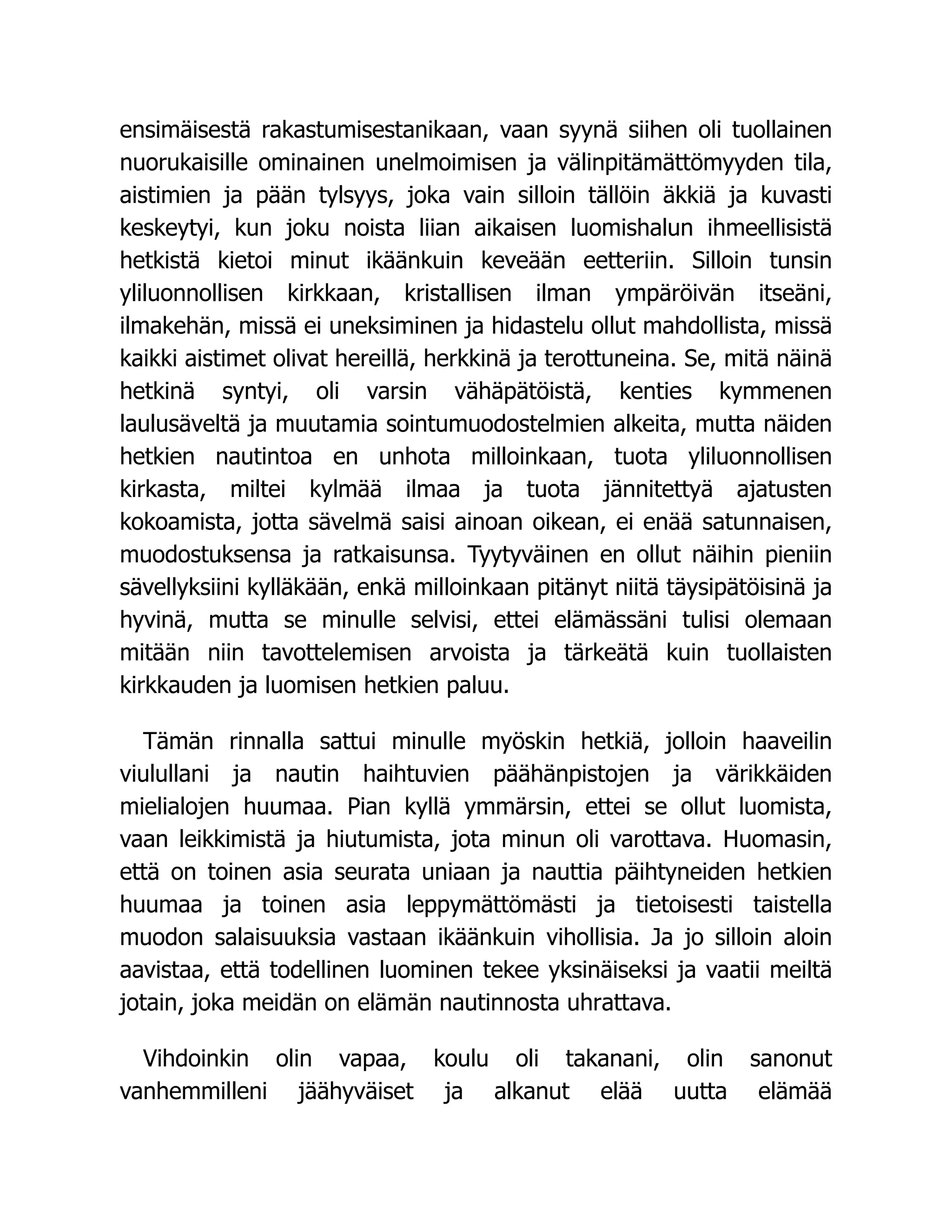 ensimäisestä rakastumisestanikaan, vaan syynä siihen oli tuollainen
nuorukaisille ominainen unelmoimisen ja välinpitämättömyyden tila,
aistimien ja pään tylsyys, joka vain silloin tällöin äkkiä ja kuvasti
keskeytyi, kun joku noista liian aikaisen luomishalun ihmeellisistä
hetkistä kietoi minut ikäänkuin keveään eetteriin. Silloin tunsin
yliluonnollisen kirkkaan, kristallisen ilman ympäröivän itseäni,
ilmakehän, missä ei uneksiminen ja hidastelu ollut mahdollista, missä
kaikki aistimet olivat hereillä, herkkinä ja terottuneina. Se, mitä näinä
hetkinä syntyi, oli varsin vähäpätöistä, kenties kymmenen
laulusäveltä ja muutamia sointumuodostelmien alkeita, mutta näiden
hetkien nautintoa en unhota milloinkaan, tuota yliluonnollisen
kirkasta, miltei kylmää ilmaa ja tuota jännitettyä ajatusten
kokoamista, jotta sävelmä saisi ainoan oikean, ei enää satunnaisen,
muodostuksensa ja ratkaisunsa. Tyytyväinen en ollut näihin pieniin
sävellyksiini kylläkään, enkä milloinkaan pitänyt niitä täysipätöisinä ja
hyvinä, mutta se minulle selvisi, ettei elämässäni tulisi olemaan
mitään niin tavottelemisen arvoista ja tärkeätä kuin tuollaisten
kirkkauden ja luomisen hetkien paluu.
Tämän rinnalla sattui minulle myöskin hetkiä, jolloin haaveilin
viulullani ja nautin haihtuvien päähänpistojen ja värikkäiden
mielialojen huumaa. Pian kyllä ymmärsin, ettei se ollut luomista,
vaan leikkimistä ja hiutumista, jota minun oli varottava. Huomasin,
että on toinen asia seurata uniaan ja nauttia päihtyneiden hetkien
huumaa ja toinen asia leppymättömästi ja tietoisesti taistella
muodon salaisuuksia vastaan ikäänkuin vihollisia. Ja jo silloin aloin
aavistaa, että todellinen luominen tekee yksinäiseksi ja vaatii meiltä
jotain, joka meidän on elämän nautinnosta uhrattava.
Vihdoinkin olin vapaa, koulu oli takanani, olin sanonut
vanhemmilleni jäähyväiset ja alkanut elää uutta elämää
 