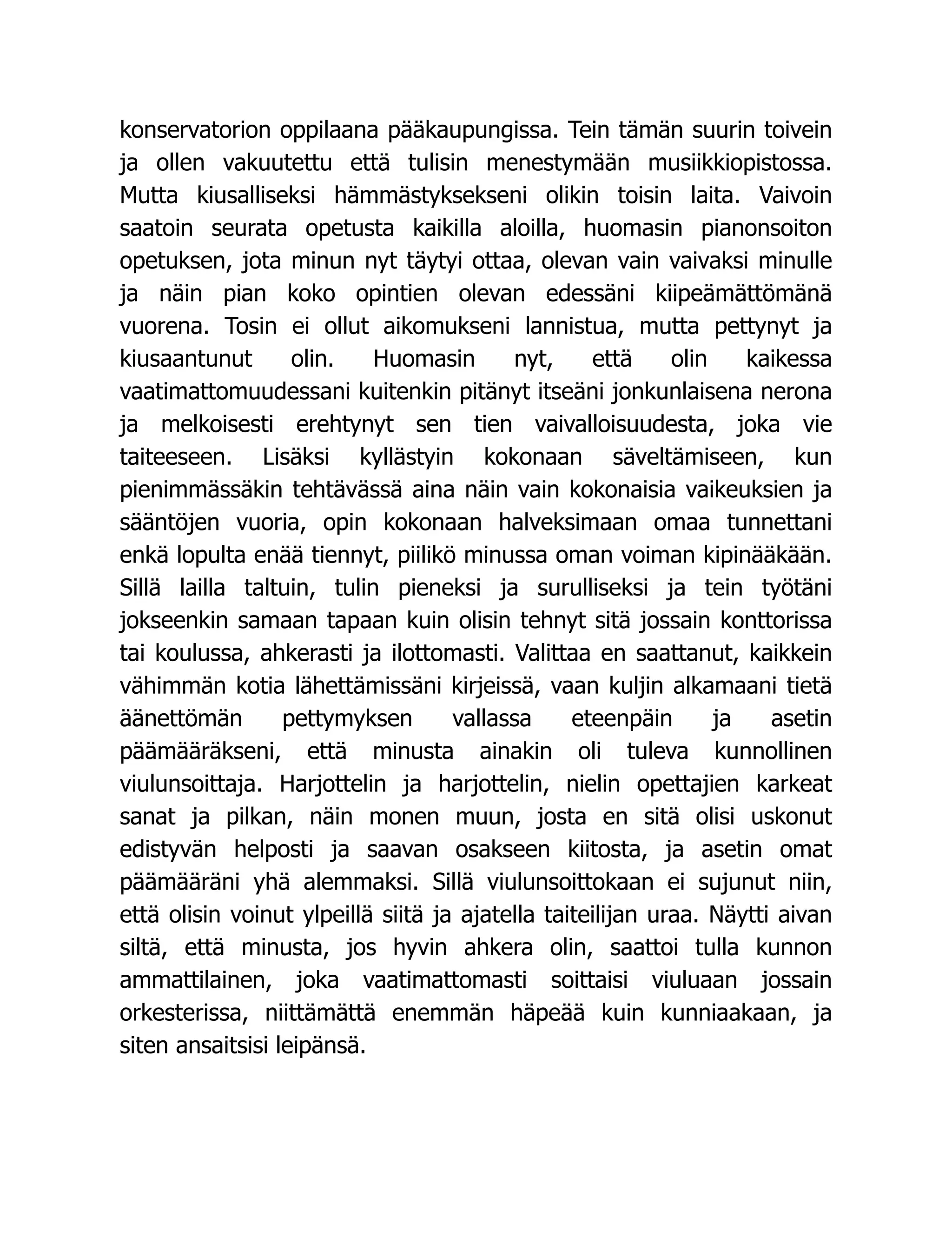 konservatorion oppilaana pääkaupungissa. Tein tämän suurin toivein
ja ollen vakuutettu että tulisin menestymään musiikkiopistossa.
Mutta kiusalliseksi hämmästyksekseni olikin toisin laita. Vaivoin
saatoin seurata opetusta kaikilla aloilla, huomasin pianonsoiton
opetuksen, jota minun nyt täytyi ottaa, olevan vain vaivaksi minulle
ja näin pian koko opintien olevan edessäni kiipeämättömänä
vuorena. Tosin ei ollut aikomukseni lannistua, mutta pettynyt ja
kiusaantunut olin. Huomasin nyt, että olin kaikessa
vaatimattomuudessani kuitenkin pitänyt itseäni jonkunlaisena nerona
ja melkoisesti erehtynyt sen tien vaivalloisuudesta, joka vie
taiteeseen. Lisäksi kyllästyin kokonaan säveltämiseen, kun
pienimmässäkin tehtävässä aina näin vain kokonaisia vaikeuksien ja
sääntöjen vuoria, opin kokonaan halveksimaan omaa tunnettani
enkä lopulta enää tiennyt, piilikö minussa oman voiman kipinääkään.
Sillä lailla taltuin, tulin pieneksi ja surulliseksi ja tein työtäni
jokseenkin samaan tapaan kuin olisin tehnyt sitä jossain konttorissa
tai koulussa, ahkerasti ja ilottomasti. Valittaa en saattanut, kaikkein
vähimmän kotia lähettämissäni kirjeissä, vaan kuljin alkamaani tietä
äänettömän pettymyksen vallassa eteenpäin ja asetin
päämääräkseni, että minusta ainakin oli tuleva kunnollinen
viulunsoittaja. Harjottelin ja harjottelin, nielin opettajien karkeat
sanat ja pilkan, näin monen muun, josta en sitä olisi uskonut
edistyvän helposti ja saavan osakseen kiitosta, ja asetin omat
päämääräni yhä alemmaksi. Sillä viulunsoittokaan ei sujunut niin,
että olisin voinut ylpeillä siitä ja ajatella taiteilijan uraa. Näytti aivan
siltä, että minusta, jos hyvin ahkera olin, saattoi tulla kunnon
ammattilainen, joka vaatimattomasti soittaisi viuluaan jossain
orkesterissa, niittämättä enemmän häpeää kuin kunniaakaan, ja
siten ansaitsisi leipänsä.
 