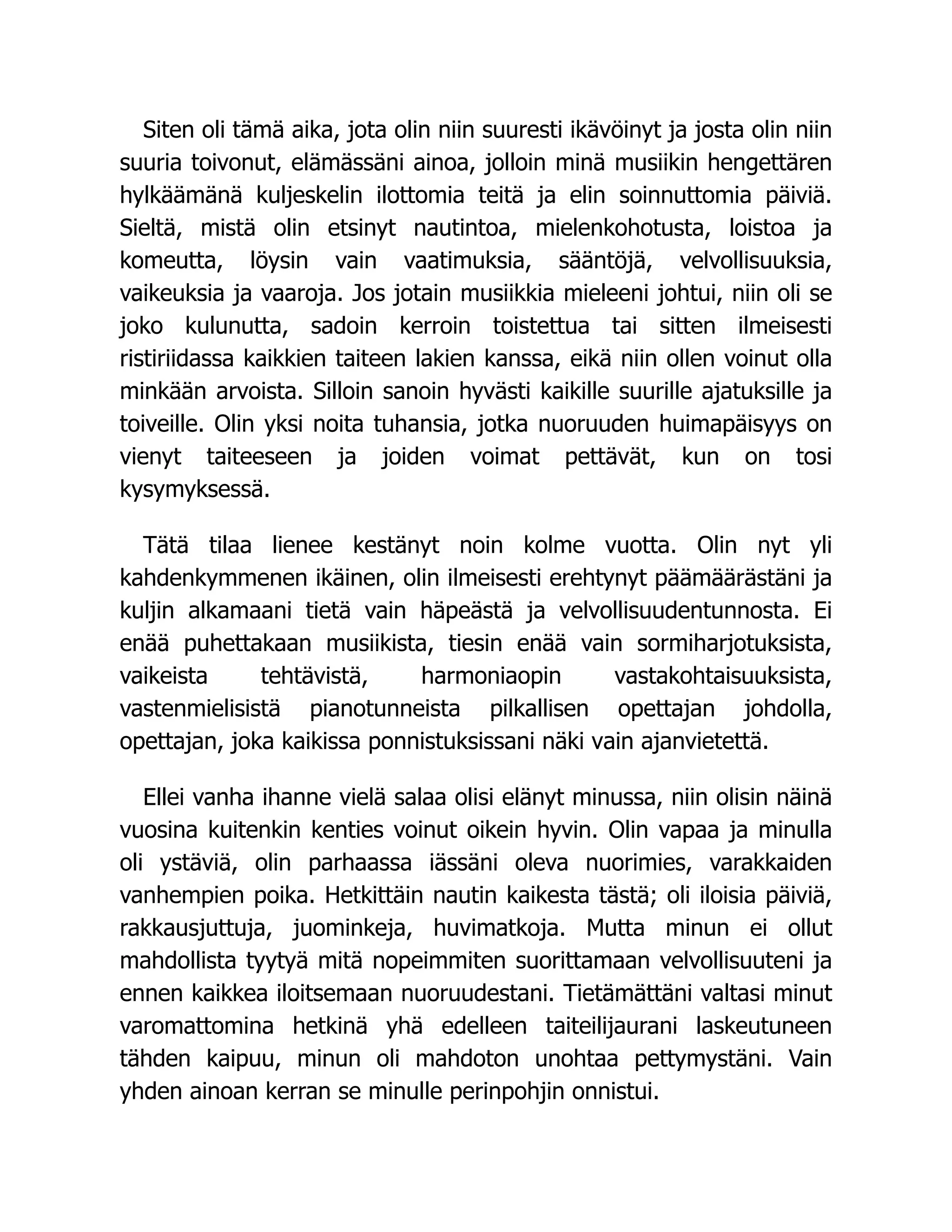 Siten oli tämä aika, jota olin niin suuresti ikävöinyt ja josta olin niin
suuria toivonut, elämässäni ainoa, jolloin minä musiikin hengettären
hylkäämänä kuljeskelin ilottomia teitä ja elin soinnuttomia päiviä.
Sieltä, mistä olin etsinyt nautintoa, mielenkohotusta, loistoa ja
komeutta, löysin vain vaatimuksia, sääntöjä, velvollisuuksia,
vaikeuksia ja vaaroja. Jos jotain musiikkia mieleeni johtui, niin oli se
joko kulunutta, sadoin kerroin toistettua tai sitten ilmeisesti
ristiriidassa kaikkien taiteen lakien kanssa, eikä niin ollen voinut olla
minkään arvoista. Silloin sanoin hyvästi kaikille suurille ajatuksille ja
toiveille. Olin yksi noita tuhansia, jotka nuoruuden huimapäisyys on
vienyt taiteeseen ja joiden voimat pettävät, kun on tosi
kysymyksessä.
Tätä tilaa lienee kestänyt noin kolme vuotta. Olin nyt yli
kahdenkymmenen ikäinen, olin ilmeisesti erehtynyt päämäärästäni ja
kuljin alkamaani tietä vain häpeästä ja velvollisuudentunnosta. Ei
enää puhettakaan musiikista, tiesin enää vain sormiharjotuksista,
vaikeista tehtävistä, harmoniaopin vastakohtaisuuksista,
vastenmielisistä pianotunneista pilkallisen opettajan johdolla,
opettajan, joka kaikissa ponnistuksissani näki vain ajanvietettä.
Ellei vanha ihanne vielä salaa olisi elänyt minussa, niin olisin näinä
vuosina kuitenkin kenties voinut oikein hyvin. Olin vapaa ja minulla
oli ystäviä, olin parhaassa iässäni oleva nuorimies, varakkaiden
vanhempien poika. Hetkittäin nautin kaikesta tästä; oli iloisia päiviä,
rakkausjuttuja, juominkeja, huvimatkoja. Mutta minun ei ollut
mahdollista tyytyä mitä nopeimmiten suorittamaan velvollisuuteni ja
ennen kaikkea iloitsemaan nuoruudestani. Tietämättäni valtasi minut
varomattomina hetkinä yhä edelleen taiteilijaurani laskeutuneen
tähden kaipuu, minun oli mahdoton unohtaa pettymystäni. Vain
yhden ainoan kerran se minulle perinpohjin onnistui.
 