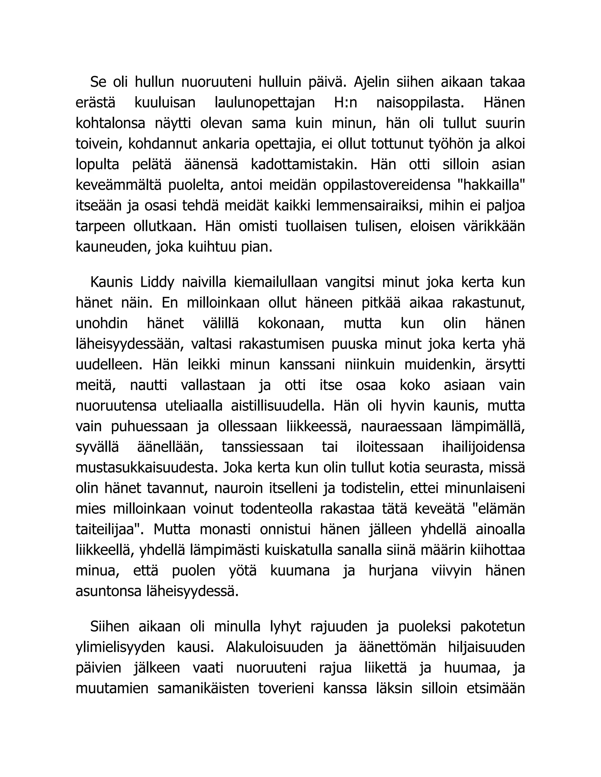 Se oli hullun nuoruuteni hulluin päivä. Ajelin siihen aikaan takaa
erästä kuuluisan laulunopettajan H:n naisoppilasta. Hänen
kohtalonsa näytti olevan sama kuin minun, hän oli tullut suurin
toivein, kohdannut ankaria opettajia, ei ollut tottunut työhön ja alkoi
lopulta pelätä äänensä kadottamistakin. Hän otti silloin asian
keveämmältä puolelta, antoi meidän oppilastovereidensa "hakkailla"
itseään ja osasi tehdä meidät kaikki lemmensairaiksi, mihin ei paljoa
tarpeen ollutkaan. Hän omisti tuollaisen tulisen, eloisen värikkään
kauneuden, joka kuihtuu pian.
Kaunis Liddy naivilla kiemailullaan vangitsi minut joka kerta kun
hänet näin. En milloinkaan ollut häneen pitkää aikaa rakastunut,
unohdin hänet välillä kokonaan, mutta kun olin hänen
läheisyydessään, valtasi rakastumisen puuska minut joka kerta yhä
uudelleen. Hän leikki minun kanssani niinkuin muidenkin, ärsytti
meitä, nautti vallastaan ja otti itse osaa koko asiaan vain
nuoruutensa uteliaalla aistillisuudella. Hän oli hyvin kaunis, mutta
vain puhuessaan ja ollessaan liikkeessä, nauraessaan lämpimällä,
syvällä äänellään, tanssiessaan tai iloitessaan ihailijoidensa
mustasukkaisuudesta. Joka kerta kun olin tullut kotia seurasta, missä
olin hänet tavannut, nauroin itselleni ja todistelin, ettei minunlaiseni
mies milloinkaan voinut todenteolla rakastaa tätä keveätä "elämän
taiteilijaa". Mutta monasti onnistui hänen jälleen yhdellä ainoalla
liikkeellä, yhdellä lämpimästi kuiskatulla sanalla siinä määrin kiihottaa
minua, että puolen yötä kuumana ja hurjana viivyin hänen
asuntonsa läheisyydessä.
Siihen aikaan oli minulla lyhyt rajuuden ja puoleksi pakotetun
ylimielisyyden kausi. Alakuloisuuden ja äänettömän hiljaisuuden
päivien jälkeen vaati nuoruuteni rajua liikettä ja huumaa, ja
muutamien samanikäisten toverieni kanssa läksin silloin etsimään
 