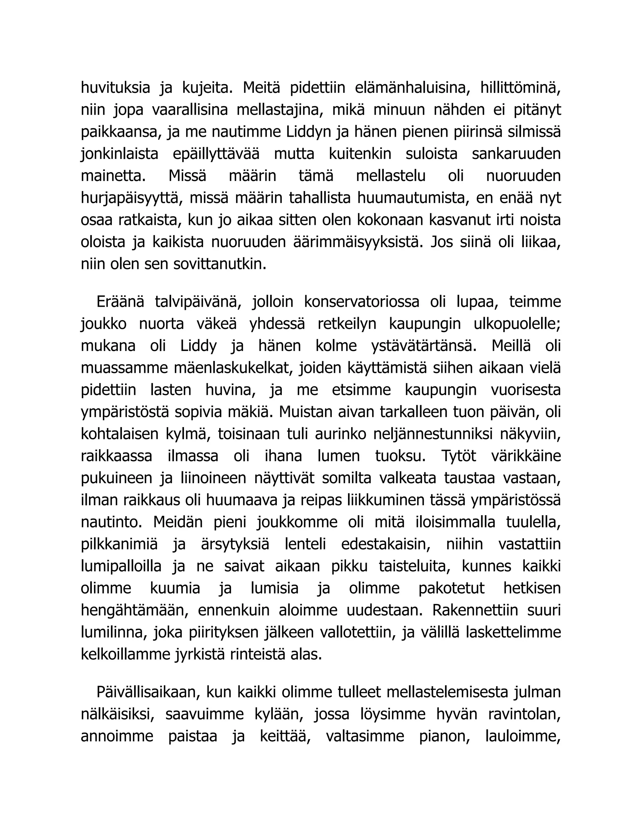 huvituksia ja kujeita. Meitä pidettiin elämänhaluisina, hillittöminä,
niin jopa vaarallisina mellastajina, mikä minuun nähden ei pitänyt
paikkaansa, ja me nautimme Liddyn ja hänen pienen piirinsä silmissä
jonkinlaista epäillyttävää mutta kuitenkin suloista sankaruuden
mainetta. Missä määrin tämä mellastelu oli nuoruuden
hurjapäisyyttä, missä määrin tahallista huumautumista, en enää nyt
osaa ratkaista, kun jo aikaa sitten olen kokonaan kasvanut irti noista
oloista ja kaikista nuoruuden äärimmäisyyksistä. Jos siinä oli liikaa,
niin olen sen sovittanutkin.
Eräänä talvipäivänä, jolloin konservatoriossa oli lupaa, teimme
joukko nuorta väkeä yhdessä retkeilyn kaupungin ulkopuolelle;
mukana oli Liddy ja hänen kolme ystävätärtänsä. Meillä oli
muassamme mäenlaskukelkat, joiden käyttämistä siihen aikaan vielä
pidettiin lasten huvina, ja me etsimme kaupungin vuorisesta
ympäristöstä sopivia mäkiä. Muistan aivan tarkalleen tuon päivän, oli
kohtalaisen kylmä, toisinaan tuli aurinko neljännestunniksi näkyviin,
raikkaassa ilmassa oli ihana lumen tuoksu. Tytöt värikkäine
pukuineen ja liinoineen näyttivät somilta valkeata taustaa vastaan,
ilman raikkaus oli huumaava ja reipas liikkuminen tässä ympäristössä
nautinto. Meidän pieni joukkomme oli mitä iloisimmalla tuulella,
pilkkanimiä ja ärsytyksiä lenteli edestakaisin, niihin vastattiin
lumipalloilla ja ne saivat aikaan pikku taisteluita, kunnes kaikki
olimme kuumia ja lumisia ja olimme pakotetut hetkisen
hengähtämään, ennenkuin aloimme uudestaan. Rakennettiin suuri
lumilinna, joka piirityksen jälkeen vallotettiin, ja välillä laskettelimme
kelkoillamme jyrkistä rinteistä alas.
Päivällisaikaan, kun kaikki olimme tulleet mellastelemisesta julman
nälkäisiksi, saavuimme kylään, jossa löysimme hyvän ravintolan,
annoimme paistaa ja keittää, valtasimme pianon, lauloimme,
 