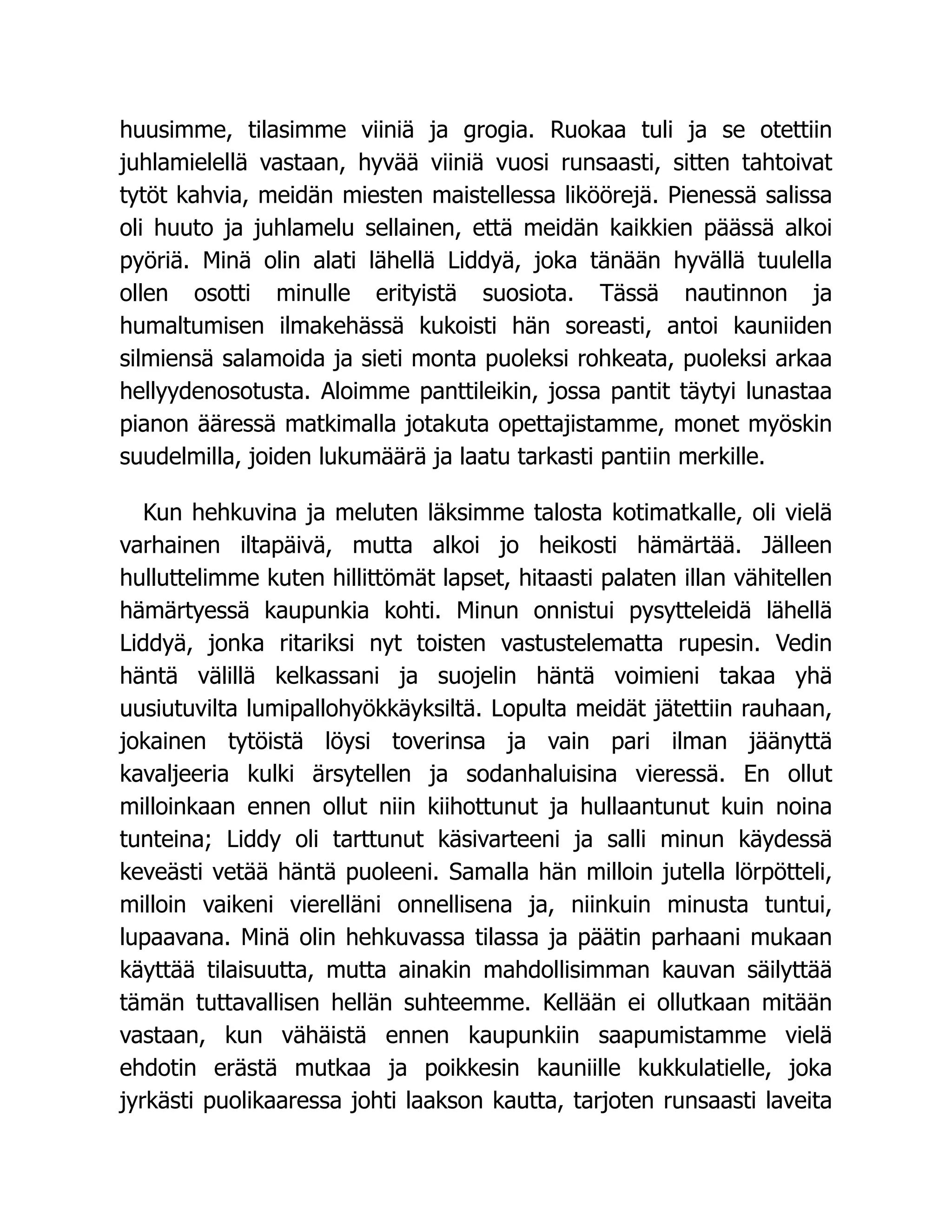 huusimme, tilasimme viiniä ja grogia. Ruokaa tuli ja se otettiin
juhlamielellä vastaan, hyvää viiniä vuosi runsaasti, sitten tahtoivat
tytöt kahvia, meidän miesten maistellessa liköörejä. Pienessä salissa
oli huuto ja juhlamelu sellainen, että meidän kaikkien päässä alkoi
pyöriä. Minä olin alati lähellä Liddyä, joka tänään hyvällä tuulella
ollen osotti minulle erityistä suosiota. Tässä nautinnon ja
humaltumisen ilmakehässä kukoisti hän soreasti, antoi kauniiden
silmiensä salamoida ja sieti monta puoleksi rohkeata, puoleksi arkaa
hellyydenosotusta. Aloimme panttileikin, jossa pantit täytyi lunastaa
pianon ääressä matkimalla jotakuta opettajistamme, monet myöskin
suudelmilla, joiden lukumäärä ja laatu tarkasti pantiin merkille.
Kun hehkuvina ja meluten läksimme talosta kotimatkalle, oli vielä
varhainen iltapäivä, mutta alkoi jo heikosti hämärtää. Jälleen
hulluttelimme kuten hillittömät lapset, hitaasti palaten illan vähitellen
hämärtyessä kaupunkia kohti. Minun onnistui pysytteleidä lähellä
Liddyä, jonka ritariksi nyt toisten vastustelematta rupesin. Vedin
häntä välillä kelkassani ja suojelin häntä voimieni takaa yhä
uusiutuvilta lumipallohyökkäyksiltä. Lopulta meidät jätettiin rauhaan,
jokainen tytöistä löysi toverinsa ja vain pari ilman jäänyttä
kavaljeeria kulki ärsytellen ja sodanhaluisina vieressä. En ollut
milloinkaan ennen ollut niin kiihottunut ja hullaantunut kuin noina
tunteina; Liddy oli tarttunut käsivarteeni ja salli minun käydessä
keveästi vetää häntä puoleeni. Samalla hän milloin jutella lörpötteli,
milloin vaikeni vierelläni onnellisena ja, niinkuin minusta tuntui,
lupaavana. Minä olin hehkuvassa tilassa ja päätin parhaani mukaan
käyttää tilaisuutta, mutta ainakin mahdollisimman kauvan säilyttää
tämän tuttavallisen hellän suhteemme. Kellään ei ollutkaan mitään
vastaan, kun vähäistä ennen kaupunkiin saapumistamme vielä
ehdotin erästä mutkaa ja poikkesin kauniille kukkulatielle, joka
jyrkästi puolikaaressa johti laakson kautta, tarjoten runsaasti laveita
 