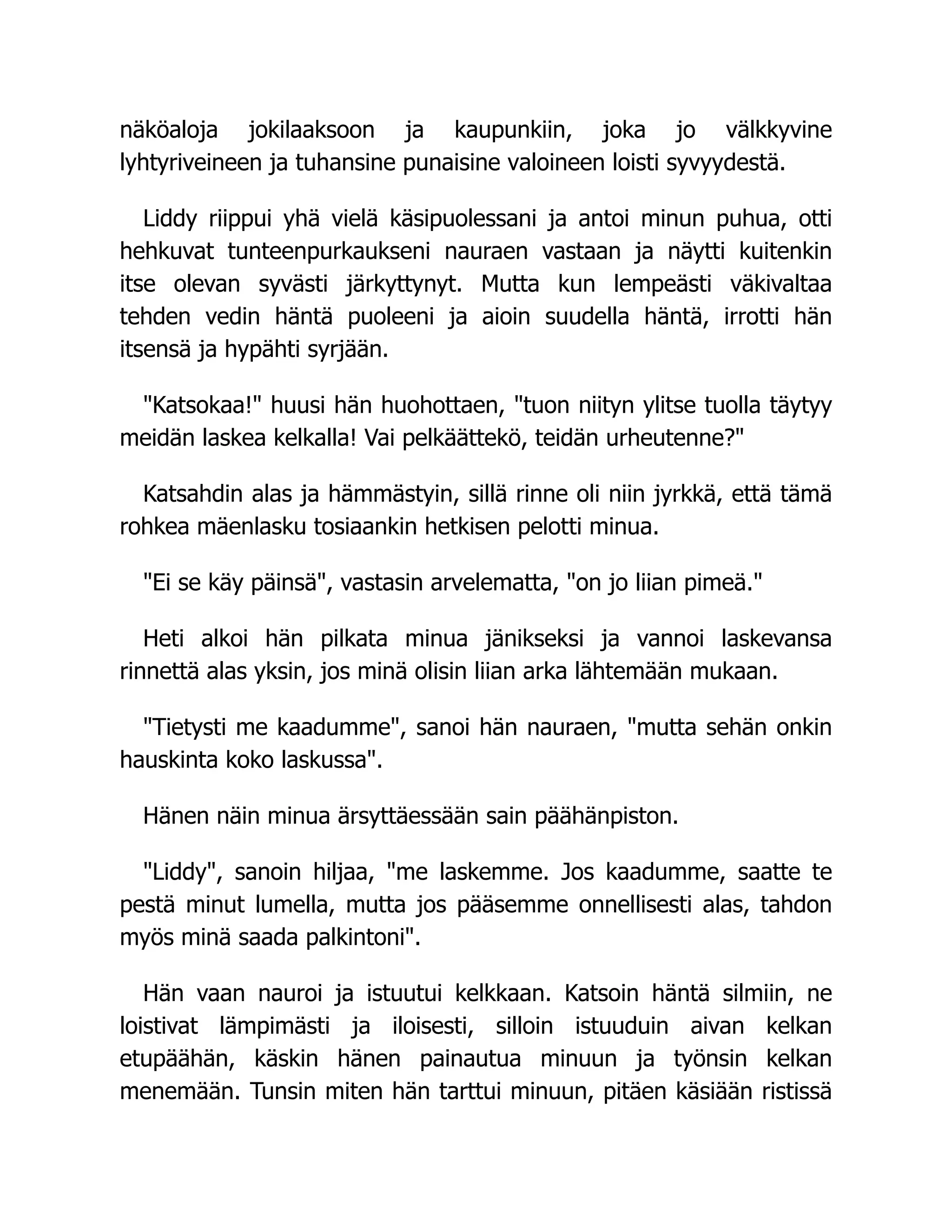 näköaloja jokilaaksoon ja kaupunkiin, joka jo välkkyvine
lyhtyriveineen ja tuhansine punaisine valoineen loisti syvyydestä.
Liddy riippui yhä vielä käsipuolessani ja antoi minun puhua, otti
hehkuvat tunteenpurkaukseni nauraen vastaan ja näytti kuitenkin
itse olevan syvästi järkyttynyt. Mutta kun lempeästi väkivaltaa
tehden vedin häntä puoleeni ja aioin suudella häntä, irrotti hän
itsensä ja hypähti syrjään.
"Katsokaa!" huusi hän huohottaen, "tuon niityn ylitse tuolla täytyy
meidän laskea kelkalla! Vai pelkäättekö, teidän urheutenne?"
Katsahdin alas ja hämmästyin, sillä rinne oli niin jyrkkä, että tämä
rohkea mäenlasku tosiaankin hetkisen pelotti minua.
"Ei se käy päinsä", vastasin arvelematta, "on jo liian pimeä."
Heti alkoi hän pilkata minua jänikseksi ja vannoi laskevansa
rinnettä alas yksin, jos minä olisin liian arka lähtemään mukaan.
"Tietysti me kaadumme", sanoi hän nauraen, "mutta sehän onkin
hauskinta koko laskussa".
Hänen näin minua ärsyttäessään sain päähänpiston.
"Liddy", sanoin hiljaa, "me laskemme. Jos kaadumme, saatte te
pestä minut lumella, mutta jos pääsemme onnellisesti alas, tahdon
myös minä saada palkintoni".
Hän vaan nauroi ja istuutui kelkkaan. Katsoin häntä silmiin, ne
loistivat lämpimästi ja iloisesti, silloin istuuduin aivan kelkan
etupäähän, käskin hänen painautua minuun ja työnsin kelkan
menemään. Tunsin miten hän tarttui minuun, pitäen käsiään ristissä
 