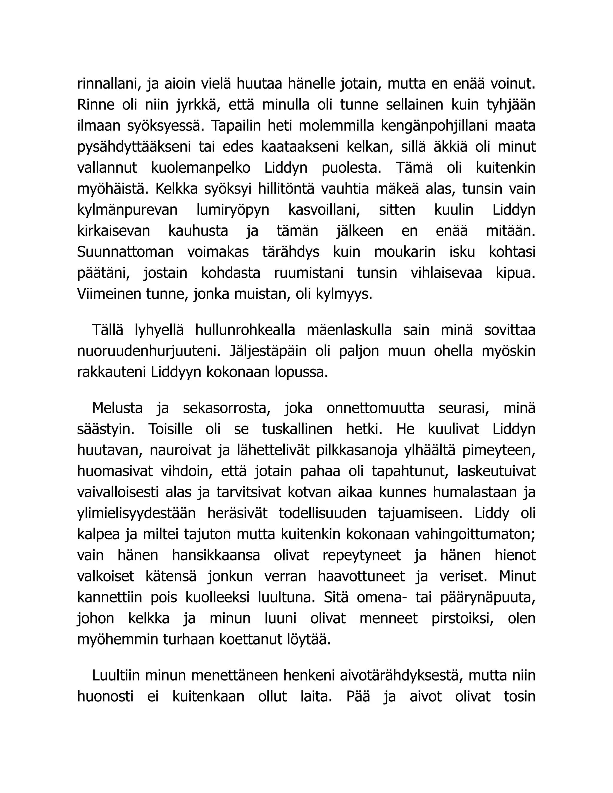 rinnallani, ja aioin vielä huutaa hänelle jotain, mutta en enää voinut.
Rinne oli niin jyrkkä, että minulla oli tunne sellainen kuin tyhjään
ilmaan syöksyessä. Tapailin heti molemmilla kengänpohjillani maata
pysähdyttääkseni tai edes kaataakseni kelkan, sillä äkkiä oli minut
vallannut kuolemanpelko Liddyn puolesta. Tämä oli kuitenkin
myöhäistä. Kelkka syöksyi hillitöntä vauhtia mäkeä alas, tunsin vain
kylmänpurevan lumiryöpyn kasvoillani, sitten kuulin Liddyn
kirkaisevan kauhusta ja tämän jälkeen en enää mitään.
Suunnattoman voimakas tärähdys kuin moukarin isku kohtasi
päätäni, jostain kohdasta ruumistani tunsin vihlaisevaa kipua.
Viimeinen tunne, jonka muistan, oli kylmyys.
Tällä lyhyellä hullunrohkealla mäenlaskulla sain minä sovittaa
nuoruudenhurjuuteni. Jäljestäpäin oli paljon muun ohella myöskin
rakkauteni Liddyyn kokonaan lopussa.
Melusta ja sekasorrosta, joka onnettomuutta seurasi, minä
säästyin. Toisille oli se tuskallinen hetki. He kuulivat Liddyn
huutavan, nauroivat ja lähettelivät pilkkasanoja ylhäältä pimeyteen,
huomasivat vihdoin, että jotain pahaa oli tapahtunut, laskeutuivat
vaivalloisesti alas ja tarvitsivat kotvan aikaa kunnes humalastaan ja
ylimielisyydestään heräsivät todellisuuden tajuamiseen. Liddy oli
kalpea ja miltei tajuton mutta kuitenkin kokonaan vahingoittumaton;
vain hänen hansikkaansa olivat repeytyneet ja hänen hienot
valkoiset kätensä jonkun verran haavottuneet ja veriset. Minut
kannettiin pois kuolleeksi luultuna. Sitä omena- tai päärynäpuuta,
johon kelkka ja minun luuni olivat menneet pirstoiksi, olen
myöhemmin turhaan koettanut löytää.
Luultiin minun menettäneen henkeni aivotärähdyksestä, mutta niin
huonosti ei kuitenkaan ollut laita. Pää ja aivot olivat tosin
 