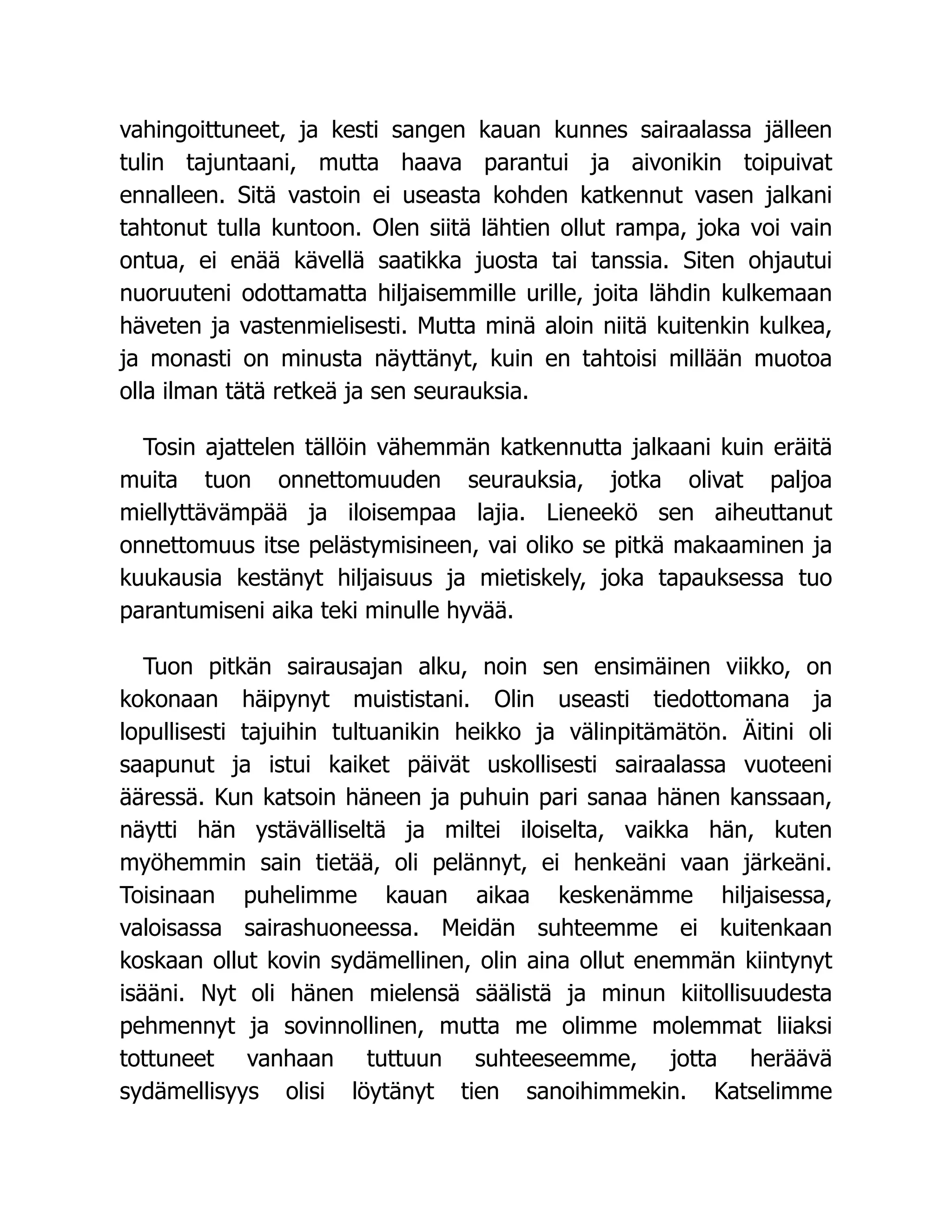 vahingoittuneet, ja kesti sangen kauan kunnes sairaalassa jälleen
tulin tajuntaani, mutta haava parantui ja aivonikin toipuivat
ennalleen. Sitä vastoin ei useasta kohden katkennut vasen jalkani
tahtonut tulla kuntoon. Olen siitä lähtien ollut rampa, joka voi vain
ontua, ei enää kävellä saatikka juosta tai tanssia. Siten ohjautui
nuoruuteni odottamatta hiljaisemmille urille, joita lähdin kulkemaan
häveten ja vastenmielisesti. Mutta minä aloin niitä kuitenkin kulkea,
ja monasti on minusta näyttänyt, kuin en tahtoisi millään muotoa
olla ilman tätä retkeä ja sen seurauksia.
Tosin ajattelen tällöin vähemmän katkennutta jalkaani kuin eräitä
muita tuon onnettomuuden seurauksia, jotka olivat paljoa
miellyttävämpää ja iloisempaa lajia. Lieneekö sen aiheuttanut
onnettomuus itse pelästymisineen, vai oliko se pitkä makaaminen ja
kuukausia kestänyt hiljaisuus ja mietiskely, joka tapauksessa tuo
parantumiseni aika teki minulle hyvää.
Tuon pitkän sairausajan alku, noin sen ensimäinen viikko, on
kokonaan häipynyt muististani. Olin useasti tiedottomana ja
lopullisesti tajuihin tultuanikin heikko ja välinpitämätön. Äitini oli
saapunut ja istui kaiket päivät uskollisesti sairaalassa vuoteeni
ääressä. Kun katsoin häneen ja puhuin pari sanaa hänen kanssaan,
näytti hän ystävälliseltä ja miltei iloiselta, vaikka hän, kuten
myöhemmin sain tietää, oli pelännyt, ei henkeäni vaan järkeäni.
Toisinaan puhelimme kauan aikaa keskenämme hiljaisessa,
valoisassa sairashuoneessa. Meidän suhteemme ei kuitenkaan
koskaan ollut kovin sydämellinen, olin aina ollut enemmän kiintynyt
isääni. Nyt oli hänen mielensä säälistä ja minun kiitollisuudesta
pehmennyt ja sovinnollinen, mutta me olimme molemmat liiaksi
tottuneet vanhaan tuttuun suhteeseemme, jotta heräävä
sydämellisyys olisi löytänyt tien sanoihimmekin. Katselimme
 