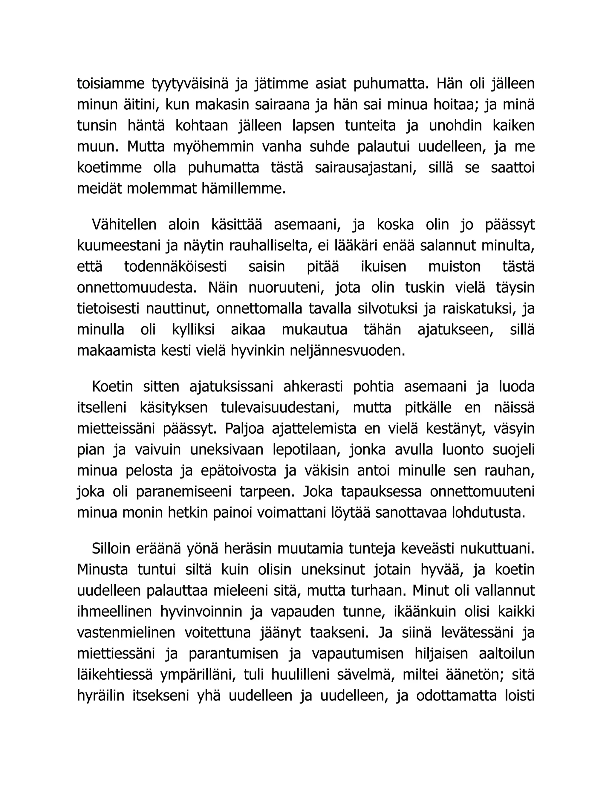 toisiamme tyytyväisinä ja jätimme asiat puhumatta. Hän oli jälleen
minun äitini, kun makasin sairaana ja hän sai minua hoitaa; ja minä
tunsin häntä kohtaan jälleen lapsen tunteita ja unohdin kaiken
muun. Mutta myöhemmin vanha suhde palautui uudelleen, ja me
koetimme olla puhumatta tästä sairausajastani, sillä se saattoi
meidät molemmat hämillemme.
Vähitellen aloin käsittää asemaani, ja koska olin jo päässyt
kuumeestani ja näytin rauhalliselta, ei lääkäri enää salannut minulta,
että todennäköisesti saisin pitää ikuisen muiston tästä
onnettomuudesta. Näin nuoruuteni, jota olin tuskin vielä täysin
tietoisesti nauttinut, onnettomalla tavalla silvotuksi ja raiskatuksi, ja
minulla oli kylliksi aikaa mukautua tähän ajatukseen, sillä
makaamista kesti vielä hyvinkin neljännesvuoden.
Koetin sitten ajatuksissani ahkerasti pohtia asemaani ja luoda
itselleni käsityksen tulevaisuudestani, mutta pitkälle en näissä
mietteissäni päässyt. Paljoa ajattelemista en vielä kestänyt, väsyin
pian ja vaivuin uneksivaan lepotilaan, jonka avulla luonto suojeli
minua pelosta ja epätoivosta ja väkisin antoi minulle sen rauhan,
joka oli paranemiseeni tarpeen. Joka tapauksessa onnettomuuteni
minua monin hetkin painoi voimattani löytää sanottavaa lohdutusta.
Silloin eräänä yönä heräsin muutamia tunteja keveästi nukuttuani.
Minusta tuntui siltä kuin olisin uneksinut jotain hyvää, ja koetin
uudelleen palauttaa mieleeni sitä, mutta turhaan. Minut oli vallannut
ihmeellinen hyvinvoinnin ja vapauden tunne, ikäänkuin olisi kaikki
vastenmielinen voitettuna jäänyt taakseni. Ja siinä levätessäni ja
miettiessäni ja parantumisen ja vapautumisen hiljaisen aaltoilun
läikehtiessä ympärilläni, tuli huulilleni sävelmä, miltei äänetön; sitä
hyräilin itsekseni yhä uudelleen ja uudelleen, ja odottamatta loisti
 