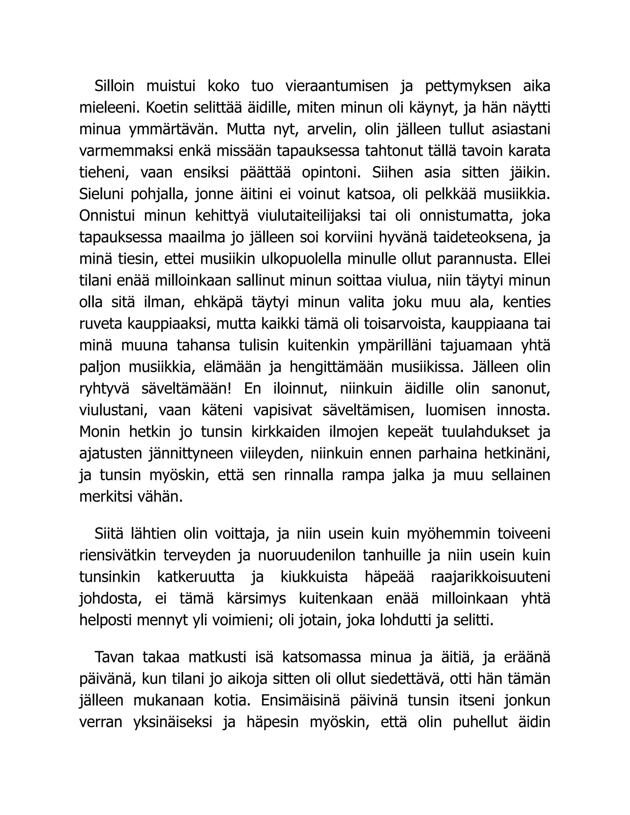 Silloin muistui koko tuo vieraantumisen ja pettymyksen aika
mieleeni. Koetin selittää äidille, miten minun oli käynyt, ja hän näytti
minua ymmärtävän. Mutta nyt, arvelin, olin jälleen tullut asiastani
varmemmaksi enkä missään tapauksessa tahtonut tällä tavoin karata
tieheni, vaan ensiksi päättää opintoni. Siihen asia sitten jäikin.
Sieluni pohjalla, jonne äitini ei voinut katsoa, oli pelkkää musiikkia.
Onnistui minun kehittyä viulutaiteilijaksi tai oli onnistumatta, joka
tapauksessa maailma jo jälleen soi korviini hyvänä taideteoksena, ja
minä tiesin, ettei musiikin ulkopuolella minulle ollut parannusta. Ellei
tilani enää milloinkaan sallinut minun soittaa viulua, niin täytyi minun
olla sitä ilman, ehkäpä täytyi minun valita joku muu ala, kenties
ruveta kauppiaaksi, mutta kaikki tämä oli toisarvoista, kauppiaana tai
minä muuna tahansa tulisin kuitenkin ympärilläni tajuamaan yhtä
paljon musiikkia, elämään ja hengittämään musiikissa. Jälleen olin
ryhtyvä säveltämään! En iloinnut, niinkuin äidille olin sanonut,
viulustani, vaan käteni vapisivat säveltämisen, luomisen innosta.
Monin hetkin jo tunsin kirkkaiden ilmojen kepeät tuulahdukset ja
ajatusten jännittyneen viileyden, niinkuin ennen parhaina hetkinäni,
ja tunsin myöskin, että sen rinnalla rampa jalka ja muu sellainen
merkitsi vähän.
Siitä lähtien olin voittaja, ja niin usein kuin myöhemmin toiveeni
riensivätkin terveyden ja nuoruudenilon tanhuille ja niin usein kuin
tunsinkin katkeruutta ja kiukkuista häpeää raajarikkoisuuteni
johdosta, ei tämä kärsimys kuitenkaan enää milloinkaan yhtä
helposti mennyt yli voimieni; oli jotain, joka lohdutti ja selitti.
Tavan takaa matkusti isä katsomassa minua ja äitiä, ja eräänä
päivänä, kun tilani jo aikoja sitten oli ollut siedettävä, otti hän tämän
jälleen mukanaan kotia. Ensimäisinä päivinä tunsin itseni jonkun
verran yksinäiseksi ja häpesin myöskin, että olin puhellut äidin
 