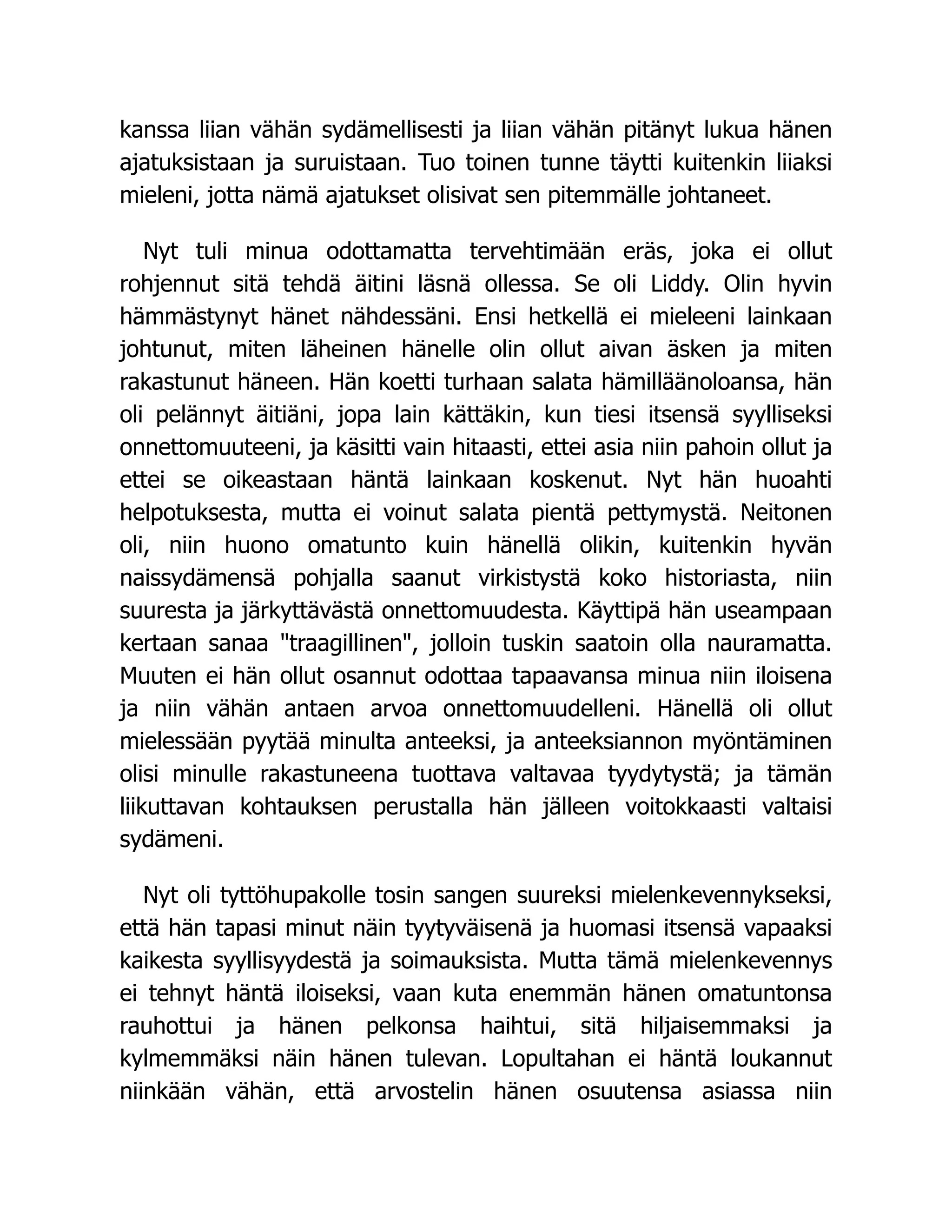 kanssa liian vähän sydämellisesti ja liian vähän pitänyt lukua hänen
ajatuksistaan ja suruistaan. Tuo toinen tunne täytti kuitenkin liiaksi
mieleni, jotta nämä ajatukset olisivat sen pitemmälle johtaneet.
Nyt tuli minua odottamatta tervehtimään eräs, joka ei ollut
rohjennut sitä tehdä äitini läsnä ollessa. Se oli Liddy. Olin hyvin
hämmästynyt hänet nähdessäni. Ensi hetkellä ei mieleeni lainkaan
johtunut, miten läheinen hänelle olin ollut aivan äsken ja miten
rakastunut häneen. Hän koetti turhaan salata hämilläänoloansa, hän
oli pelännyt äitiäni, jopa lain kättäkin, kun tiesi itsensä syylliseksi
onnettomuuteeni, ja käsitti vain hitaasti, ettei asia niin pahoin ollut ja
ettei se oikeastaan häntä lainkaan koskenut. Nyt hän huoahti
helpotuksesta, mutta ei voinut salata pientä pettymystä. Neitonen
oli, niin huono omatunto kuin hänellä olikin, kuitenkin hyvän
naissydämensä pohjalla saanut virkistystä koko historiasta, niin
suuresta ja järkyttävästä onnettomuudesta. Käyttipä hän useampaan
kertaan sanaa "traagillinen", jolloin tuskin saatoin olla nauramatta.
Muuten ei hän ollut osannut odottaa tapaavansa minua niin iloisena
ja niin vähän antaen arvoa onnettomuudelleni. Hänellä oli ollut
mielessään pyytää minulta anteeksi, ja anteeksiannon myöntäminen
olisi minulle rakastuneena tuottava valtavaa tyydytystä; ja tämän
liikuttavan kohtauksen perustalla hän jälleen voitokkaasti valtaisi
sydämeni.
Nyt oli tyttöhupakolle tosin sangen suureksi mielenkevennykseksi,
että hän tapasi minut näin tyytyväisenä ja huomasi itsensä vapaaksi
kaikesta syyllisyydestä ja soimauksista. Mutta tämä mielenkevennys
ei tehnyt häntä iloiseksi, vaan kuta enemmän hänen omatuntonsa
rauhottui ja hänen pelkonsa haihtui, sitä hiljaisemmaksi ja
kylmemmäksi näin hänen tulevan. Lopultahan ei häntä loukannut
niinkään vähän, että arvostelin hänen osuutensa asiassa niin
 