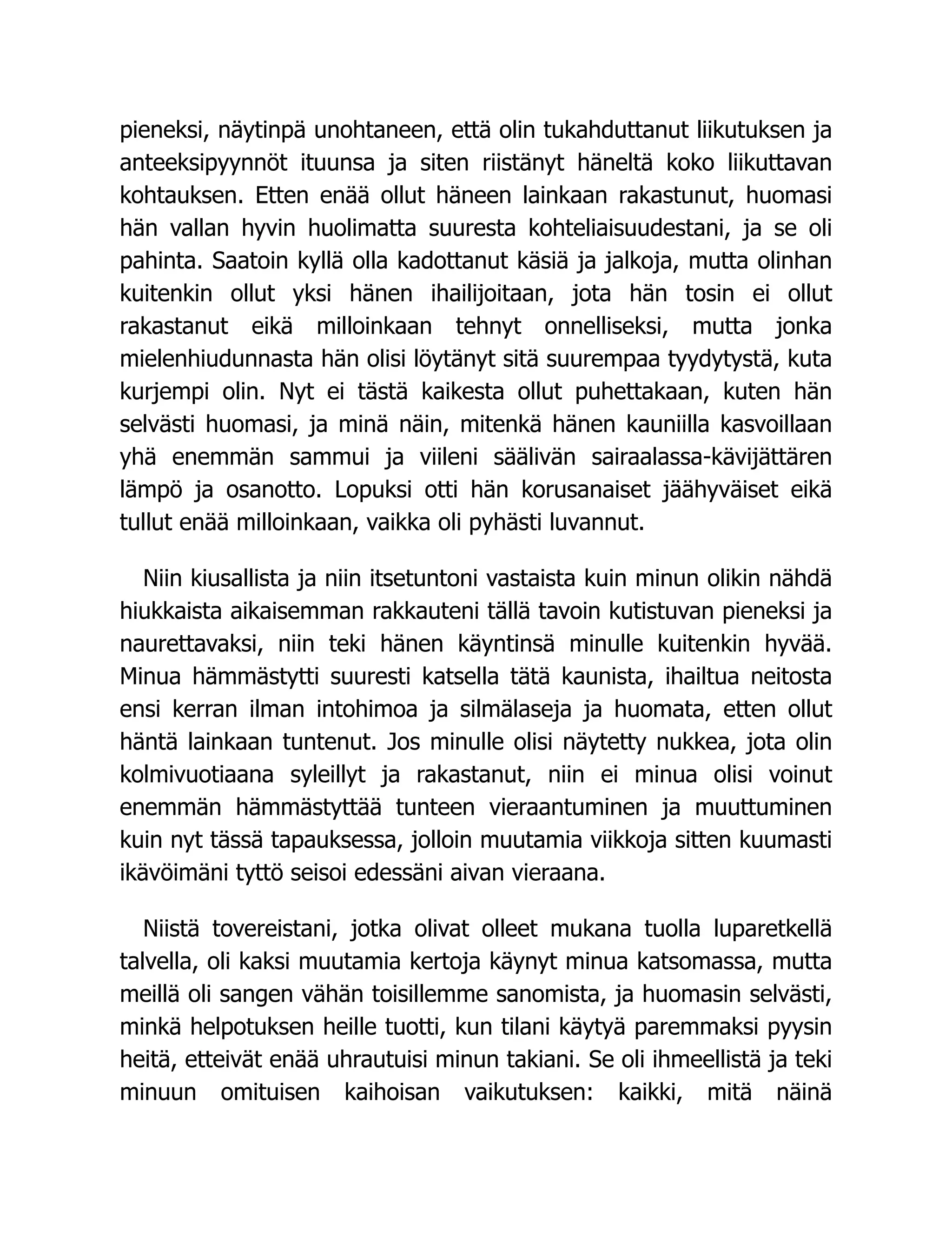 pieneksi, näytinpä unohtaneen, että olin tukahduttanut liikutuksen ja
anteeksipyynnöt ituunsa ja siten riistänyt häneltä koko liikuttavan
kohtauksen. Etten enää ollut häneen lainkaan rakastunut, huomasi
hän vallan hyvin huolimatta suuresta kohteliaisuudestani, ja se oli
pahinta. Saatoin kyllä olla kadottanut käsiä ja jalkoja, mutta olinhan
kuitenkin ollut yksi hänen ihailijoitaan, jota hän tosin ei ollut
rakastanut eikä milloinkaan tehnyt onnelliseksi, mutta jonka
mielenhiudunnasta hän olisi löytänyt sitä suurempaa tyydytystä, kuta
kurjempi olin. Nyt ei tästä kaikesta ollut puhettakaan, kuten hän
selvästi huomasi, ja minä näin, mitenkä hänen kauniilla kasvoillaan
yhä enemmän sammui ja viileni säälivän sairaalassa-kävijättären
lämpö ja osanotto. Lopuksi otti hän korusanaiset jäähyväiset eikä
tullut enää milloinkaan, vaikka oli pyhästi luvannut.
Niin kiusallista ja niin itsetuntoni vastaista kuin minun olikin nähdä
hiukkaista aikaisemman rakkauteni tällä tavoin kutistuvan pieneksi ja
naurettavaksi, niin teki hänen käyntinsä minulle kuitenkin hyvää.
Minua hämmästytti suuresti katsella tätä kaunista, ihailtua neitosta
ensi kerran ilman intohimoa ja silmälaseja ja huomata, etten ollut
häntä lainkaan tuntenut. Jos minulle olisi näytetty nukkea, jota olin
kolmivuotiaana syleillyt ja rakastanut, niin ei minua olisi voinut
enemmän hämmästyttää tunteen vieraantuminen ja muuttuminen
kuin nyt tässä tapauksessa, jolloin muutamia viikkoja sitten kuumasti
ikävöimäni tyttö seisoi edessäni aivan vieraana.
Niistä tovereistani, jotka olivat olleet mukana tuolla luparetkellä
talvella, oli kaksi muutamia kertoja käynyt minua katsomassa, mutta
meillä oli sangen vähän toisillemme sanomista, ja huomasin selvästi,
minkä helpotuksen heille tuotti, kun tilani käytyä paremmaksi pyysin
heitä, etteivät enää uhrautuisi minun takiani. Se oli ihmeellistä ja teki
minuun omituisen kaihoisan vaikutuksen: kaikki, mitä näinä
 