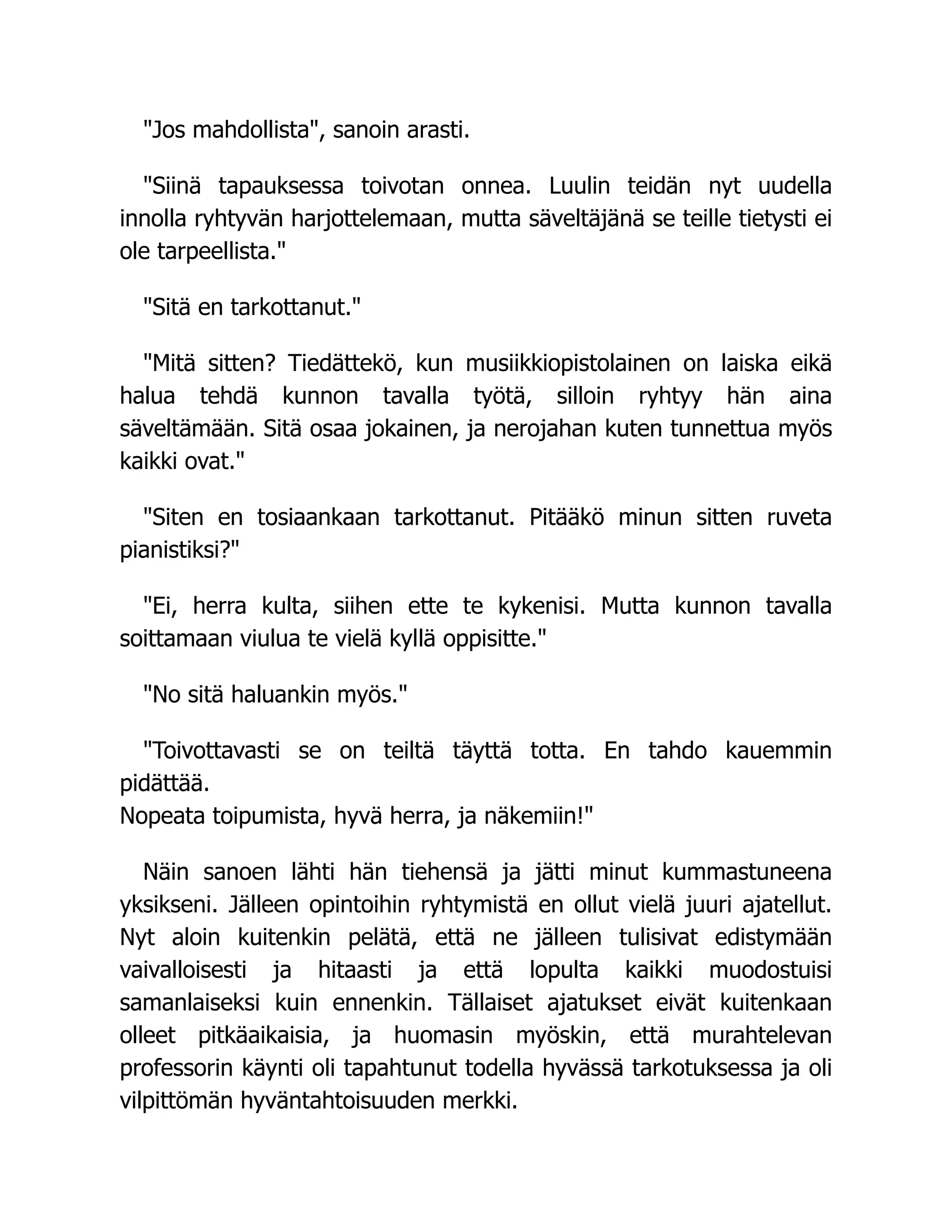 "Jos mahdollista", sanoin arasti.
"Siinä tapauksessa toivotan onnea. Luulin teidän nyt uudella
innolla ryhtyvän harjottelemaan, mutta säveltäjänä se teille tietysti ei
ole tarpeellista."
"Sitä en tarkottanut."
"Mitä sitten? Tiedättekö, kun musiikkiopistolainen on laiska eikä
halua tehdä kunnon tavalla työtä, silloin ryhtyy hän aina
säveltämään. Sitä osaa jokainen, ja nerojahan kuten tunnettua myös
kaikki ovat."
"Siten en tosiaankaan tarkottanut. Pitääkö minun sitten ruveta
pianistiksi?"
"Ei, herra kulta, siihen ette te kykenisi. Mutta kunnon tavalla
soittamaan viulua te vielä kyllä oppisitte."
"No sitä haluankin myös."
"Toivottavasti se on teiltä täyttä totta. En tahdo kauemmin
pidättää.
Nopeata toipumista, hyvä herra, ja näkemiin!"
Näin sanoen lähti hän tiehensä ja jätti minut kummastuneena
yksikseni. Jälleen opintoihin ryhtymistä en ollut vielä juuri ajatellut.
Nyt aloin kuitenkin pelätä, että ne jälleen tulisivat edistymään
vaivalloisesti ja hitaasti ja että lopulta kaikki muodostuisi
samanlaiseksi kuin ennenkin. Tällaiset ajatukset eivät kuitenkaan
olleet pitkäaikaisia, ja huomasin myöskin, että murahtelevan
professorin käynti oli tapahtunut todella hyvässä tarkotuksessa ja oli
vilpittömän hyväntahtoisuuden merkki.
 