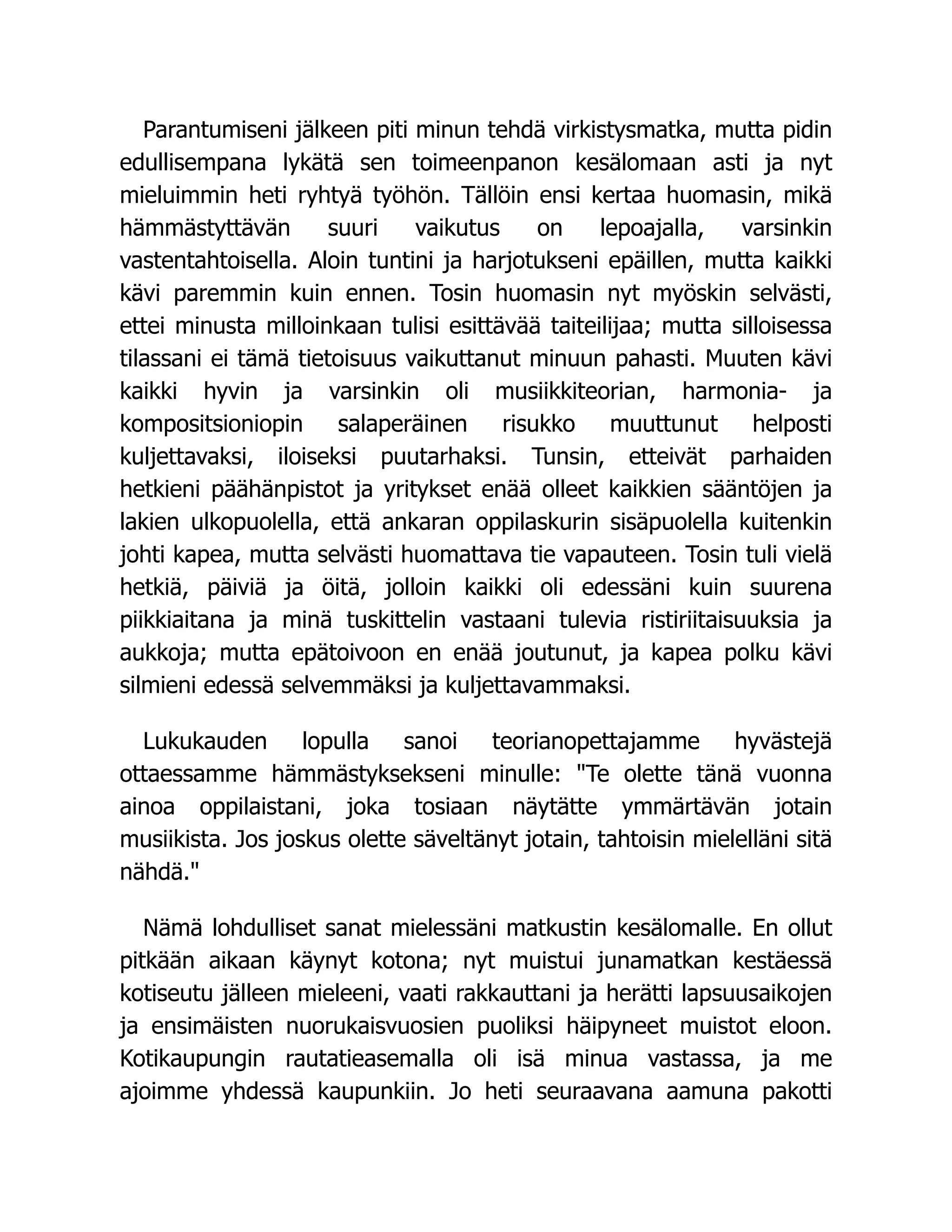 Parantumiseni jälkeen piti minun tehdä virkistysmatka, mutta pidin
edullisempana lykätä sen toimeenpanon kesälomaan asti ja nyt
mieluimmin heti ryhtyä työhön. Tällöin ensi kertaa huomasin, mikä
hämmästyttävän suuri vaikutus on lepoajalla, varsinkin
vastentahtoisella. Aloin tuntini ja harjotukseni epäillen, mutta kaikki
kävi paremmin kuin ennen. Tosin huomasin nyt myöskin selvästi,
ettei minusta milloinkaan tulisi esittävää taiteilijaa; mutta silloisessa
tilassani ei tämä tietoisuus vaikuttanut minuun pahasti. Muuten kävi
kaikki hyvin ja varsinkin oli musiikkiteorian, harmonia- ja
kompositsioniopin salaperäinen risukko muuttunut helposti
kuljettavaksi, iloiseksi puutarhaksi. Tunsin, etteivät parhaiden
hetkieni päähänpistot ja yritykset enää olleet kaikkien sääntöjen ja
lakien ulkopuolella, että ankaran oppilaskurin sisäpuolella kuitenkin
johti kapea, mutta selvästi huomattava tie vapauteen. Tosin tuli vielä
hetkiä, päiviä ja öitä, jolloin kaikki oli edessäni kuin suurena
piikkiaitana ja minä tuskittelin vastaani tulevia ristiriitaisuuksia ja
aukkoja; mutta epätoivoon en enää joutunut, ja kapea polku kävi
silmieni edessä selvemmäksi ja kuljettavammaksi.
Lukukauden lopulla sanoi teorianopettajamme hyvästejä
ottaessamme hämmästyksekseni minulle: "Te olette tänä vuonna
ainoa oppilaistani, joka tosiaan näytätte ymmärtävän jotain
musiikista. Jos joskus olette säveltänyt jotain, tahtoisin mielelläni sitä
nähdä."
Nämä lohdulliset sanat mielessäni matkustin kesälomalle. En ollut
pitkään aikaan käynyt kotona; nyt muistui junamatkan kestäessä
kotiseutu jälleen mieleeni, vaati rakkauttani ja herätti lapsuusaikojen
ja ensimäisten nuorukaisvuosien puoliksi häipyneet muistot eloon.
Kotikaupungin rautatieasemalla oli isä minua vastassa, ja me
ajoimme yhdessä kaupunkiin. Jo heti seuraavana aamuna pakotti
 
