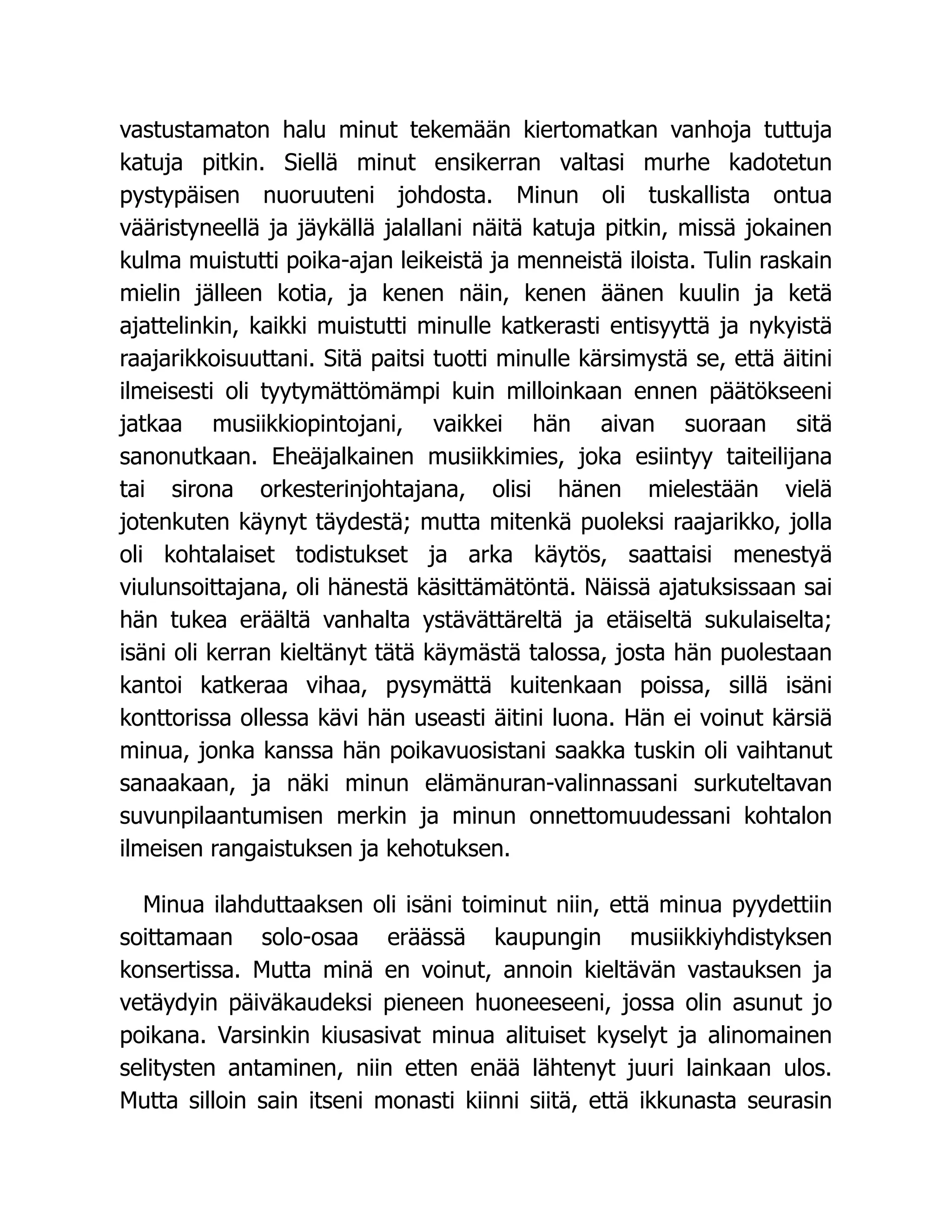 vastustamaton halu minut tekemään kiertomatkan vanhoja tuttuja
katuja pitkin. Siellä minut ensikerran valtasi murhe kadotetun
pystypäisen nuoruuteni johdosta. Minun oli tuskallista ontua
vääristyneellä ja jäykällä jalallani näitä katuja pitkin, missä jokainen
kulma muistutti poika-ajan leikeistä ja menneistä iloista. Tulin raskain
mielin jälleen kotia, ja kenen näin, kenen äänen kuulin ja ketä
ajattelinkin, kaikki muistutti minulle katkerasti entisyyttä ja nykyistä
raajarikkoisuuttani. Sitä paitsi tuotti minulle kärsimystä se, että äitini
ilmeisesti oli tyytymättömämpi kuin milloinkaan ennen päätökseeni
jatkaa musiikkiopintojani, vaikkei hän aivan suoraan sitä
sanonutkaan. Eheäjalkainen musiikkimies, joka esiintyy taiteilijana
tai sirona orkesterinjohtajana, olisi hänen mielestään vielä
jotenkuten käynyt täydestä; mutta mitenkä puoleksi raajarikko, jolla
oli kohtalaiset todistukset ja arka käytös, saattaisi menestyä
viulunsoittajana, oli hänestä käsittämätöntä. Näissä ajatuksissaan sai
hän tukea eräältä vanhalta ystävättäreltä ja etäiseltä sukulaiselta;
isäni oli kerran kieltänyt tätä käymästä talossa, josta hän puolestaan
kantoi katkeraa vihaa, pysymättä kuitenkaan poissa, sillä isäni
konttorissa ollessa kävi hän useasti äitini luona. Hän ei voinut kärsiä
minua, jonka kanssa hän poikavuosistani saakka tuskin oli vaihtanut
sanaakaan, ja näki minun elämänuran-valinnassani surkuteltavan
suvunpilaantumisen merkin ja minun onnettomuudessani kohtalon
ilmeisen rangaistuksen ja kehotuksen.
Minua ilahduttaaksen oli isäni toiminut niin, että minua pyydettiin
soittamaan solo-osaa eräässä kaupungin musiikkiyhdistyksen
konsertissa. Mutta minä en voinut, annoin kieltävän vastauksen ja
vetäydyin päiväkaudeksi pieneen huoneeseeni, jossa olin asunut jo
poikana. Varsinkin kiusasivat minua alituiset kyselyt ja alinomainen
selitysten antaminen, niin etten enää lähtenyt juuri lainkaan ulos.
Mutta silloin sain itseni monasti kiinni siitä, että ikkunasta seurasin
 