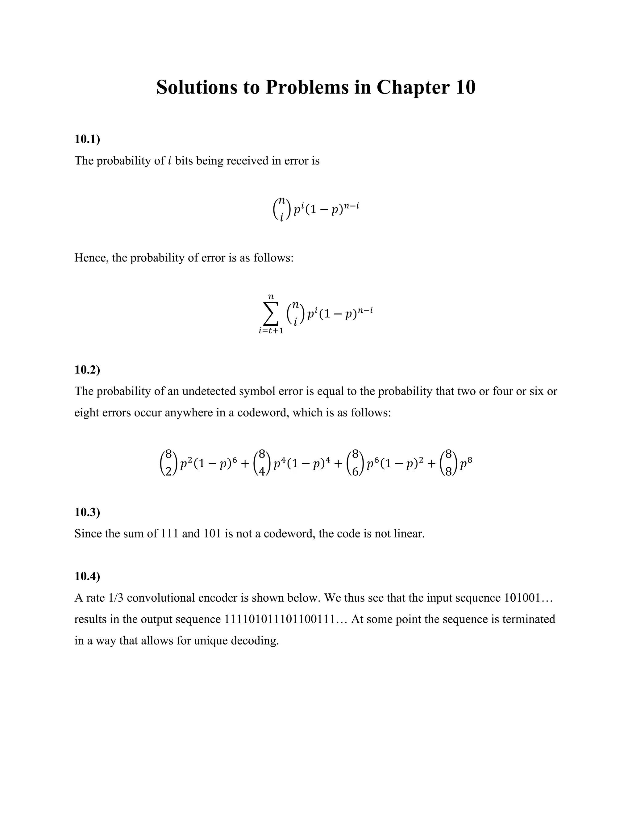 Solutions to Problems in Chapter 10
10.1)
The probability of 𝑖 bits being received in error is
(
𝑛
𝑖
) 𝑝𝑖(1 − 𝑝)𝑛−𝑖
Hence, the probability of error is as follows:
∑ (
𝑛
𝑖
) 𝑝𝑖
(1 − 𝑝)𝑛−𝑖
𝑛
𝑖=𝑡+1
10.2)
The probability of an undetected symbol error is equal to the probability that two or four or six or
eight errors occur anywhere in a codeword, which is as follows:
(
8
2
) 𝑝2(1 − 𝑝)6
+ (
8
4
) 𝑝4(1 − 𝑝)4
+ (
8
6
) 𝑝6(1 − 𝑝)2
+ (
8
8
) 𝑝8
10.3)
Since the sum of 111 and 101 is not a codeword, the code is not linear.
10.4)
A rate 1/3 convolutional encoder is shown below. We thus see that the input sequence 101001…
results in the output sequence 111101011101100111… At some point the sequence is terminated
in a way that allows for unique decoding.
 