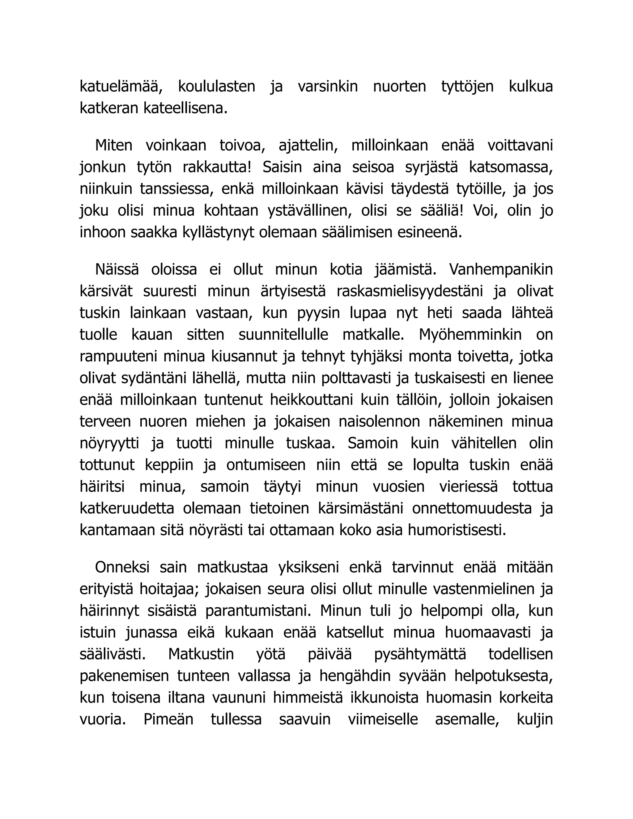katuelämää, koululasten ja varsinkin nuorten tyttöjen kulkua
katkeran kateellisena.
Miten voinkaan toivoa, ajattelin, milloinkaan enää voittavani
jonkun tytön rakkautta! Saisin aina seisoa syrjästä katsomassa,
niinkuin tanssiessa, enkä milloinkaan kävisi täydestä tytöille, ja jos
joku olisi minua kohtaan ystävällinen, olisi se sääliä! Voi, olin jo
inhoon saakka kyllästynyt olemaan säälimisen esineenä.
Näissä oloissa ei ollut minun kotia jäämistä. Vanhempanikin
kärsivät suuresti minun ärtyisestä raskasmielisyydestäni ja olivat
tuskin lainkaan vastaan, kun pyysin lupaa nyt heti saada lähteä
tuolle kauan sitten suunnitellulle matkalle. Myöhemminkin on
rampuuteni minua kiusannut ja tehnyt tyhjäksi monta toivetta, jotka
olivat sydäntäni lähellä, mutta niin polttavasti ja tuskaisesti en lienee
enää milloinkaan tuntenut heikkouttani kuin tällöin, jolloin jokaisen
terveen nuoren miehen ja jokaisen naisolennon näkeminen minua
nöyryytti ja tuotti minulle tuskaa. Samoin kuin vähitellen olin
tottunut keppiin ja ontumiseen niin että se lopulta tuskin enää
häiritsi minua, samoin täytyi minun vuosien vieriessä tottua
katkeruudetta olemaan tietoinen kärsimästäni onnettomuudesta ja
kantamaan sitä nöyrästi tai ottamaan koko asia humoristisesti.
Onneksi sain matkustaa yksikseni enkä tarvinnut enää mitään
erityistä hoitajaa; jokaisen seura olisi ollut minulle vastenmielinen ja
häirinnyt sisäistä parantumistani. Minun tuli jo helpompi olla, kun
istuin junassa eikä kukaan enää katsellut minua huomaavasti ja
säälivästi. Matkustin yötä päivää pysähtymättä todellisen
pakenemisen tunteen vallassa ja hengähdin syvään helpotuksesta,
kun toisena iltana vaununi himmeistä ikkunoista huomasin korkeita
vuoria. Pimeän tullessa saavuin viimeiselle asemalle, kuljin
 