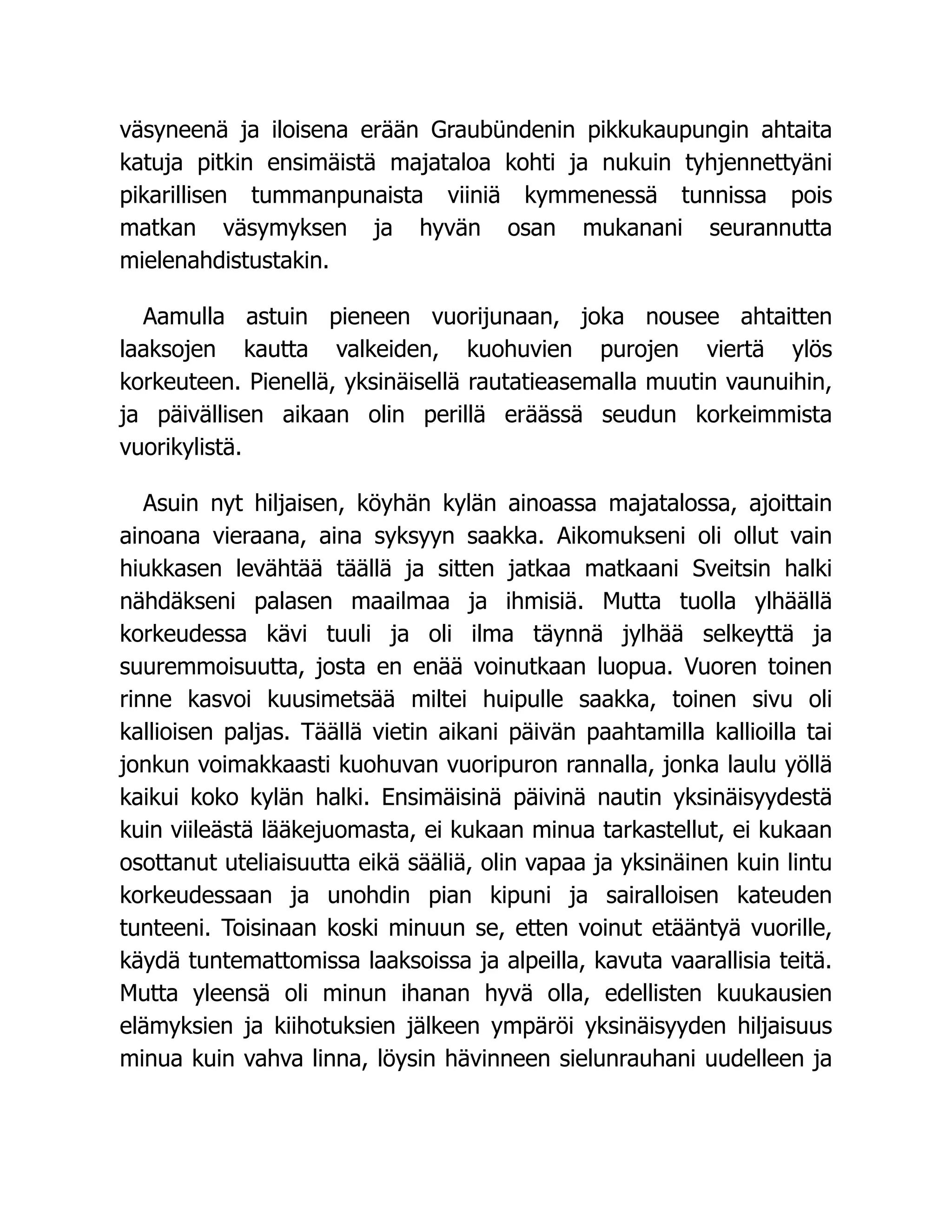 väsyneenä ja iloisena erään Graubündenin pikkukaupungin ahtaita
katuja pitkin ensimäistä majataloa kohti ja nukuin tyhjennettyäni
pikarillisen tummanpunaista viiniä kymmenessä tunnissa pois
matkan väsymyksen ja hyvän osan mukanani seurannutta
mielenahdistustakin.
Aamulla astuin pieneen vuorijunaan, joka nousee ahtaitten
laaksojen kautta valkeiden, kuohuvien purojen viertä ylös
korkeuteen. Pienellä, yksinäisellä rautatieasemalla muutin vaunuihin,
ja päivällisen aikaan olin perillä eräässä seudun korkeimmista
vuorikylistä.
Asuin nyt hiljaisen, köyhän kylän ainoassa majatalossa, ajoittain
ainoana vieraana, aina syksyyn saakka. Aikomukseni oli ollut vain
hiukkasen levähtää täällä ja sitten jatkaa matkaani Sveitsin halki
nähdäkseni palasen maailmaa ja ihmisiä. Mutta tuolla ylhäällä
korkeudessa kävi tuuli ja oli ilma täynnä jylhää selkeyttä ja
suuremmoisuutta, josta en enää voinutkaan luopua. Vuoren toinen
rinne kasvoi kuusimetsää miltei huipulle saakka, toinen sivu oli
kallioisen paljas. Täällä vietin aikani päivän paahtamilla kallioilla tai
jonkun voimakkaasti kuohuvan vuoripuron rannalla, jonka laulu yöllä
kaikui koko kylän halki. Ensimäisinä päivinä nautin yksinäisyydestä
kuin viileästä lääkejuomasta, ei kukaan minua tarkastellut, ei kukaan
osottanut uteliaisuutta eikä sääliä, olin vapaa ja yksinäinen kuin lintu
korkeudessaan ja unohdin pian kipuni ja sairalloisen kateuden
tunteeni. Toisinaan koski minuun se, etten voinut etääntyä vuorille,
käydä tuntemattomissa laaksoissa ja alpeilla, kavuta vaarallisia teitä.
Mutta yleensä oli minun ihanan hyvä olla, edellisten kuukausien
elämyksien ja kiihotuksien jälkeen ympäröi yksinäisyyden hiljaisuus
minua kuin vahva linna, löysin hävinneen sielunrauhani uudelleen ja
 