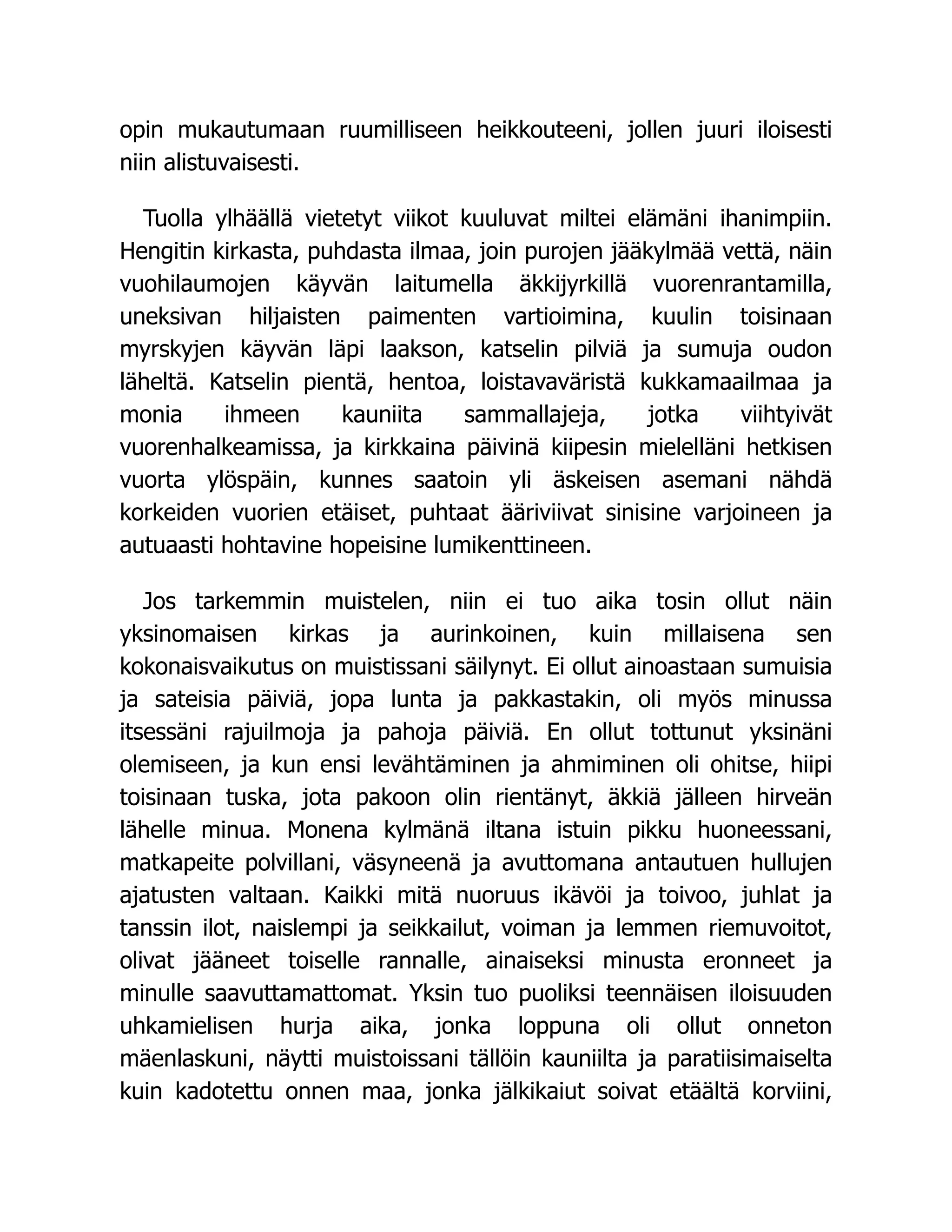 opin mukautumaan ruumilliseen heikkouteeni, jollen juuri iloisesti
niin alistuvaisesti.
Tuolla ylhäällä vietetyt viikot kuuluvat miltei elämäni ihanimpiin.
Hengitin kirkasta, puhdasta ilmaa, join purojen jääkylmää vettä, näin
vuohilaumojen käyvän laitumella äkkijyrkillä vuorenrantamilla,
uneksivan hiljaisten paimenten vartioimina, kuulin toisinaan
myrskyjen käyvän läpi laakson, katselin pilviä ja sumuja oudon
läheltä. Katselin pientä, hentoa, loistavaväristä kukkamaailmaa ja
monia ihmeen kauniita sammallajeja, jotka viihtyivät
vuorenhalkeamissa, ja kirkkaina päivinä kiipesin mielelläni hetkisen
vuorta ylöspäin, kunnes saatoin yli äskeisen asemani nähdä
korkeiden vuorien etäiset, puhtaat ääriviivat sinisine varjoineen ja
autuaasti hohtavine hopeisine lumikenttineen.
Jos tarkemmin muistelen, niin ei tuo aika tosin ollut näin
yksinomaisen kirkas ja aurinkoinen, kuin millaisena sen
kokonaisvaikutus on muistissani säilynyt. Ei ollut ainoastaan sumuisia
ja sateisia päiviä, jopa lunta ja pakkastakin, oli myös minussa
itsessäni rajuilmoja ja pahoja päiviä. En ollut tottunut yksinäni
olemiseen, ja kun ensi levähtäminen ja ahmiminen oli ohitse, hiipi
toisinaan tuska, jota pakoon olin rientänyt, äkkiä jälleen hirveän
lähelle minua. Monena kylmänä iltana istuin pikku huoneessani,
matkapeite polvillani, väsyneenä ja avuttomana antautuen hullujen
ajatusten valtaan. Kaikki mitä nuoruus ikävöi ja toivoo, juhlat ja
tanssin ilot, naislempi ja seikkailut, voiman ja lemmen riemuvoitot,
olivat jääneet toiselle rannalle, ainaiseksi minusta eronneet ja
minulle saavuttamattomat. Yksin tuo puoliksi teennäisen iloisuuden
uhkamielisen hurja aika, jonka loppuna oli ollut onneton
mäenlaskuni, näytti muistoissani tällöin kauniilta ja paratiisimaiselta
kuin kadotettu onnen maa, jonka jälkikaiut soivat etäältä korviini,
 