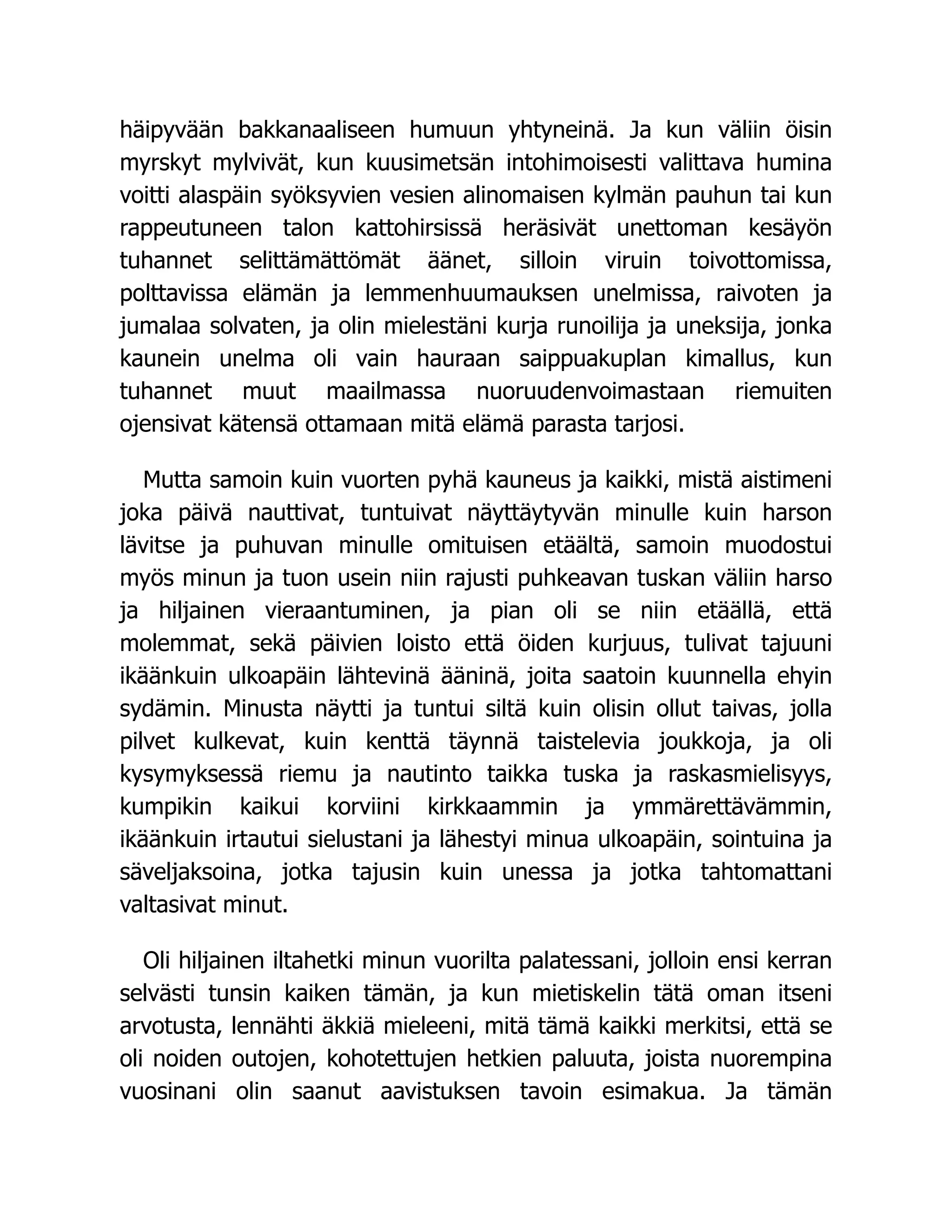 häipyvään bakkanaaliseen humuun yhtyneinä. Ja kun väliin öisin
myrskyt mylvivät, kun kuusimetsän intohimoisesti valittava humina
voitti alaspäin syöksyvien vesien alinomaisen kylmän pauhun tai kun
rappeutuneen talon kattohirsissä heräsivät unettoman kesäyön
tuhannet selittämättömät äänet, silloin viruin toivottomissa,
polttavissa elämän ja lemmenhuumauksen unelmissa, raivoten ja
jumalaa solvaten, ja olin mielestäni kurja runoilija ja uneksija, jonka
kaunein unelma oli vain hauraan saippuakuplan kimallus, kun
tuhannet muut maailmassa nuoruudenvoimastaan riemuiten
ojensivat kätensä ottamaan mitä elämä parasta tarjosi.
Mutta samoin kuin vuorten pyhä kauneus ja kaikki, mistä aistimeni
joka päivä nauttivat, tuntuivat näyttäytyvän minulle kuin harson
lävitse ja puhuvan minulle omituisen etäältä, samoin muodostui
myös minun ja tuon usein niin rajusti puhkeavan tuskan väliin harso
ja hiljainen vieraantuminen, ja pian oli se niin etäällä, että
molemmat, sekä päivien loisto että öiden kurjuus, tulivat tajuuni
ikäänkuin ulkoapäin lähtevinä ääninä, joita saatoin kuunnella ehyin
sydämin. Minusta näytti ja tuntui siltä kuin olisin ollut taivas, jolla
pilvet kulkevat, kuin kenttä täynnä taistelevia joukkoja, ja oli
kysymyksessä riemu ja nautinto taikka tuska ja raskasmielisyys,
kumpikin kaikui korviini kirkkaammin ja ymmärettävämmin,
ikäänkuin irtautui sielustani ja lähestyi minua ulkoapäin, sointuina ja
säveljaksoina, jotka tajusin kuin unessa ja jotka tahtomattani
valtasivat minut.
Oli hiljainen iltahetki minun vuorilta palatessani, jolloin ensi kerran
selvästi tunsin kaiken tämän, ja kun mietiskelin tätä oman itseni
arvotusta, lennähti äkkiä mieleeni, mitä tämä kaikki merkitsi, että se
oli noiden outojen, kohotettujen hetkien paluuta, joista nuorempina
vuosinani olin saanut aavistuksen tavoin esimakua. Ja tämän
 