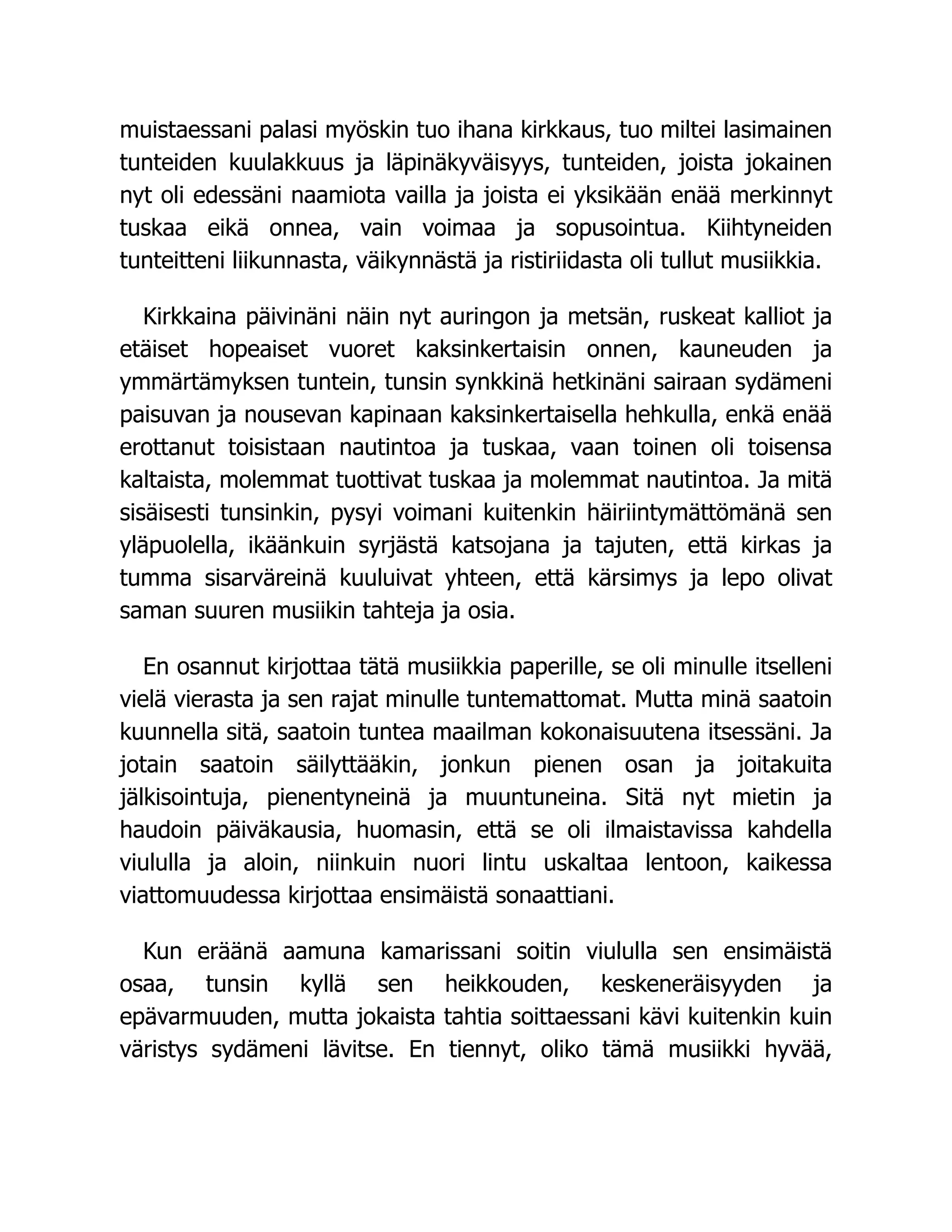 muistaessani palasi myöskin tuo ihana kirkkaus, tuo miltei lasimainen
tunteiden kuulakkuus ja läpinäkyväisyys, tunteiden, joista jokainen
nyt oli edessäni naamiota vailla ja joista ei yksikään enää merkinnyt
tuskaa eikä onnea, vain voimaa ja sopusointua. Kiihtyneiden
tunteitteni liikunnasta, väikynnästä ja ristiriidasta oli tullut musiikkia.
Kirkkaina päivinäni näin nyt auringon ja metsän, ruskeat kalliot ja
etäiset hopeaiset vuoret kaksinkertaisin onnen, kauneuden ja
ymmärtämyksen tuntein, tunsin synkkinä hetkinäni sairaan sydämeni
paisuvan ja nousevan kapinaan kaksinkertaisella hehkulla, enkä enää
erottanut toisistaan nautintoa ja tuskaa, vaan toinen oli toisensa
kaltaista, molemmat tuottivat tuskaa ja molemmat nautintoa. Ja mitä
sisäisesti tunsinkin, pysyi voimani kuitenkin häiriintymättömänä sen
yläpuolella, ikäänkuin syrjästä katsojana ja tajuten, että kirkas ja
tumma sisarväreinä kuuluivat yhteen, että kärsimys ja lepo olivat
saman suuren musiikin tahteja ja osia.
En osannut kirjottaa tätä musiikkia paperille, se oli minulle itselleni
vielä vierasta ja sen rajat minulle tuntemattomat. Mutta minä saatoin
kuunnella sitä, saatoin tuntea maailman kokonaisuutena itsessäni. Ja
jotain saatoin säilyttääkin, jonkun pienen osan ja joitakuita
jälkisointuja, pienentyneinä ja muuntuneina. Sitä nyt mietin ja
haudoin päiväkausia, huomasin, että se oli ilmaistavissa kahdella
viululla ja aloin, niinkuin nuori lintu uskaltaa lentoon, kaikessa
viattomuudessa kirjottaa ensimäistä sonaattiani.
Kun eräänä aamuna kamarissani soitin viululla sen ensimäistä
osaa, tunsin kyllä sen heikkouden, keskeneräisyyden ja
epävarmuuden, mutta jokaista tahtia soittaessani kävi kuitenkin kuin
väristys sydämeni lävitse. En tiennyt, oliko tämä musiikki hyvää,
 