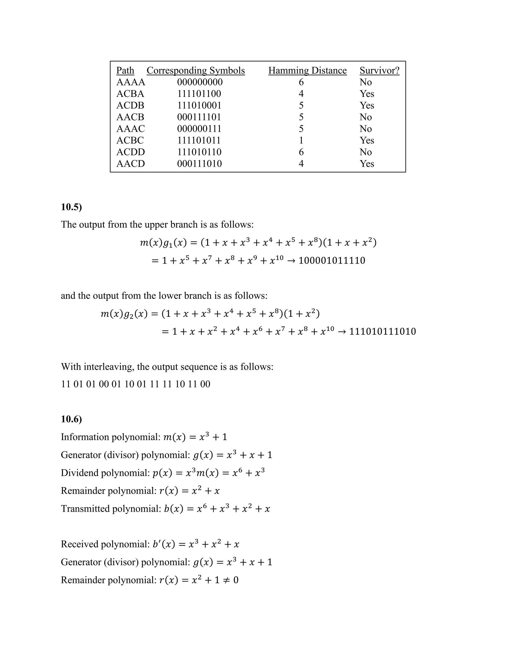 10.5)
The output from the upper branch is as follows:
𝑚(𝑥)𝑔1(𝑥) = (1 + 𝑥 + 𝑥3
+ 𝑥4
+ 𝑥5
+ 𝑥8)(1 + 𝑥 + 𝑥2)
= 1 + 𝑥5
+ 𝑥7
+ 𝑥8
+ 𝑥9
+ 𝑥10
→ 100001011110
and the output from the lower branch is as follows:
𝑚(𝑥)𝑔2(𝑥) = (1 + 𝑥 + 𝑥3
+ 𝑥4
+ 𝑥5
+ 𝑥8)(1 + 𝑥2)
= 1 + 𝑥 + 𝑥2
+ 𝑥4
+ 𝑥6
+ 𝑥7
+ 𝑥8
+ 𝑥10
→ 111010111010
With interleaving, the output sequence is as follows:
11 01 01 00 01 10 01 11 11 10 11 00
10.6)
Information polynomial: 𝑚(𝑥) = 𝑥3
+ 1
Generator (divisor) polynomial: 𝑔(𝑥) = 𝑥3
+ 𝑥 + 1
Dividend polynomial: 𝑝(𝑥) = 𝑥3
𝑚(𝑥) = 𝑥6
+ 𝑥3
Remainder polynomial: 𝑟(𝑥) = 𝑥2
+ 𝑥
Transmitted polynomial: 𝑏(𝑥) = 𝑥6
+ 𝑥3
+ 𝑥2
+ 𝑥
Received polynomial: 𝑏′(𝑥) = 𝑥3
+ 𝑥2
+ 𝑥
Generator (divisor) polynomial: 𝑔(𝑥) = 𝑥3
+ 𝑥 + 1
Remainder polynomial: 𝑟(𝑥) = 𝑥2
+ 1 ≠ 0
Path Corresponding Symbols Hamming Distance Survivor?
AAAA 000000000 6 No
ACBA 111101100 4 Yes
ACDB 111010001 5 Yes
AACB 000111101 5 No
AAAC 000000111 5 No
ACBC 111101011 1 Yes
ACDD 111010110 6 No
AACD 000111010 4 Yes
 