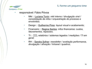 5. Forme um pequeno time
16
• responsável: Fábio Póvoa
• Mkt :: Luciana Tonin: mkt interno / divulgação viral /
consolidação de infos / orquestração do processo e
envolvidos.
• Design :: Guilherme Pires: layout visual e acabamento;
• Financeiro :: Regina Santos: infos financeiras: custos,
faturamentos, repasses;
• TI :: ???: relatórios / sistemas legados / medições / TI em
geral;
• RH :: Sandra Sofner: newsletter / avaliação performance,
divulgação / afixação / Intranet / quadros;
 