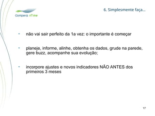 6. Simplesmente faça…
17
• não vai sair perfeito da 1a vez: o importante é começar
• planeje, informe, alinhe, obtenha os dados, grude na parede,
gere buzz, acompanhe sua evolução;
• incorpore ajustes e novos indicadores NÃO ANTES dos
primeiros 3 meses
 