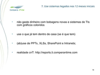 7. Use sistemas legados nos 12 meses iniciais
18
• não gaste dinheiro com bobagens novas e sistemas de TIs
com gráficos coloridos
• use o que já tem dentro de casa (se é que tem)
• (ab)use de PPTs, XLSs, SharePoint e Intranets;
• realidade cnT: http://reports.ti.comperantime.com
 