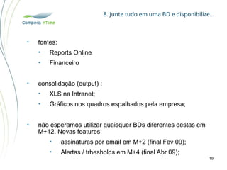 8. Junte tudo em uma BD e disponibilize…
19
• fontes:
• Reports Online
• Financeiro
• consolidação (output) :
• XLS na Intranet;
• Gráficos nos quadros espalhados pela empresa;
• não esperamos utilizar quaisquer BDs diferentes destas em
M+12. Novas features:
• assinaturas por email em M+2 (final Fev 09);
• Alertas / trhesholds em M+4 (final Abr 09);
 